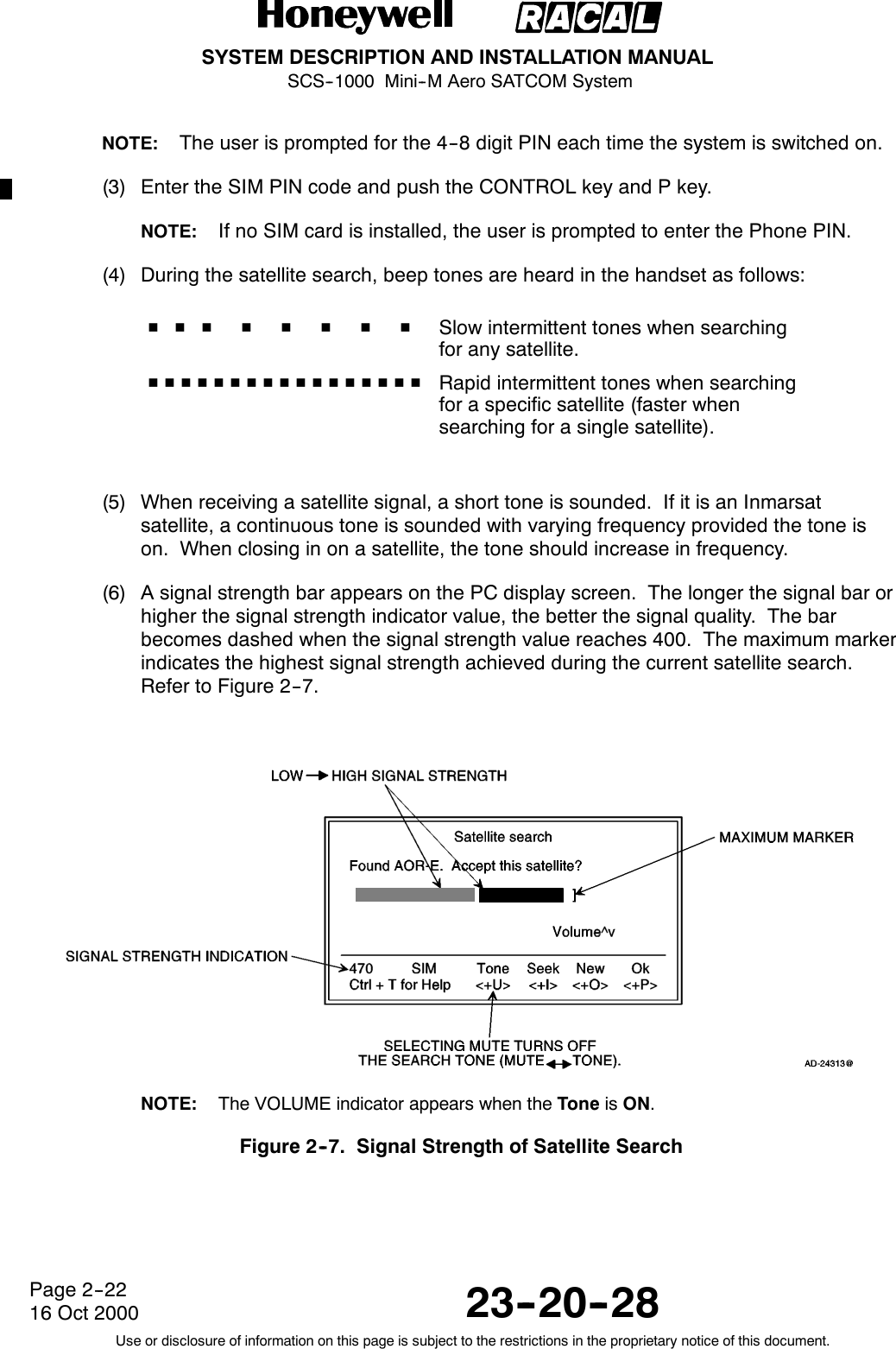 SYSTEM DESCRIPTION AND INSTALLATION MANUALSCS--1000 Mini--M Aero SATCOM System23--20--28Use or disclosure of information on this page is subject to the restrictions in the proprietary notice of this document.Page 2--2216 Oct 2000NOTE: The user is prompted for the 4--8 digit PIN each time the system is switched on.(3) Enter the SIM PIN code and push the CONTROL key and P key.NOTE: If no SIM card is installed, the user is prompted to enter the Phone PIN.(4) During the satellite search, beep tones are heard in the handset as follows:HHHHHHHHSlow intermittent tones when searchingfor any satellite.HHHHHHHHHHHHHHHHH Rapid intermittent tones when searchingfor a specific satellite (faster whensearching for a single satellite).(5) When receiving a satellite signal, a short tone is sounded. If it is an Inmarsatsatellite, a continuous tone is sounded with varying frequency provided the tone ison. When closing in on a satellite, the tone should increase in frequency.(6) A signal strength bar appears on the PC display screen. The longer the signal bar orhigher the signal strength indicator value, the better the signal quality. The barbecomes dashed when the signal strength value reaches 400. The maximum markerindicates the highest signal strength achieved during the current satellite search.Refer to Figure 2--7.NOTE: The VOLUME indicator appears when the Tone is ON.Figure 2--7. Signal Strength of Satellite Search