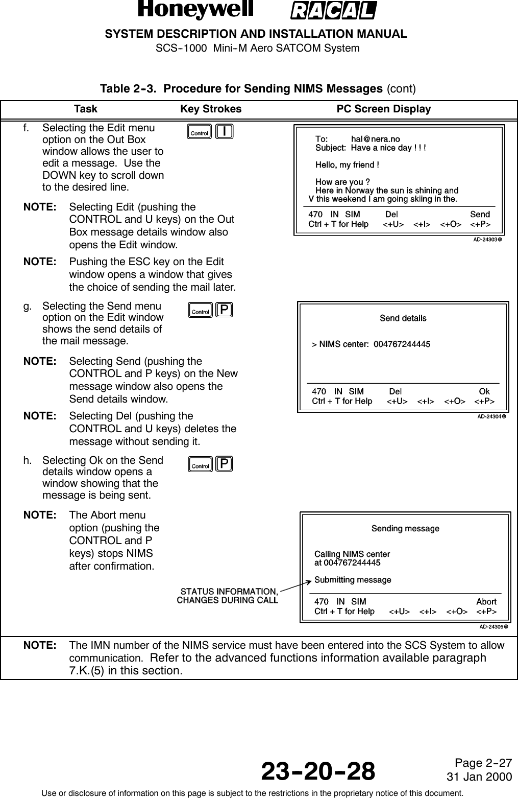 SYSTEM DESCRIPTION AND INSTALLATION MANUALSCS--1000 Mini--M Aero SATCOM System23--20--28Use or disclosure of information on this page is subject to the restrictions in the proprietary notice of this document.Page 2--2731 Jan 2000Table 2--3. Procedure for Sending NIMS Messages (cont)Task PC Screen DisplayKey Strokesf. Selecting the Edit menuoption on the Out Boxwindow allows the user toedit a message. Use theDOWN key to scroll downto the desired line.NOTE: Selecting Edit (pushing theCONTROL and U keys) on the OutBox message details window alsoopens the Edit window.NOTE: Pushing the ESC key on the Editwindow opens a window that givesthe choice of sending the mail later.g. Selecting the Send menuoption on the Edit windowshows the send details ofthe mail message.NOTE: Selecting Send (pushing theCONTROL and P keys) on the Newmessage window also opens theSend details window.NOTE: Selecting Del (pushing theCONTROL and U keys) deletes themessage without sending it.h. Selecting Ok on the Senddetails window opens awindow showing that themessage is being sent.NOTE: The Abort menuoption (pushing theCONTROL and Pkeys) stops NIMSafter confirmation.NOTE: The IMN number of the NIMS service must have been entered into the SCS System to allowcommunication. Refer to the advanced functions information available paragraph7.K.(5) in this section.