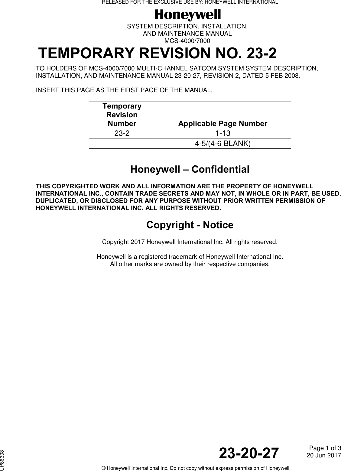   SYSTEM DESCRIPTION, INSTALLATION, AND MAINTENANCE MANUAL MCS-4000/7000  TEMPORARY REVISION NO. 23-2     23-20-27 Page 1 of 3 20 Jun 2017                                                  © Honeywell International Inc. Do not copy without express permission of Honeywell. TO HOLDERS OF MCS-4000/7000 MULTI-CHANNEL SATCOM SYSTEM SYSTEM DESCRIPTION, INSTALLATION, AND MAINTENANCE MANUAL 23-20-27, REVISION 2, DATED 5 FEB 2008. INSERT THIS PAGE AS THE FIRST PAGE OF THE MANUAL.  Temporary Revision Number   Applicable Page Number 23-2 1-13  4-5/(4-6 BLANK)  Honeywell – Confidential THIS COPYRIGHTED WORK AND ALL INFORMATION ARE THE PROPERTY OF HONEYWELL INTERNATIONAL INC., CONTAIN TRADE SECRETS AND MAY NOT, IN WHOLE OR IN PART, BE USED, DUPLICATED, OR DISCLOSED FOR ANY PURPOSE WITHOUT PRIOR WRITTEN PERMISSION OF HONEYWELL INTERNATIONAL INC. ALL RIGHTS RESERVED.  Copyright - Notice Copyright 2017 Honeywell International Inc. All rights reserved. Honeywell is a registered trademark of Honeywell International Inc. All other marks are owned by their respective companies.    RELEASED FOR THE EXCLUSIVE USE BY: HONEYWELL INTERNATIONALUP86308