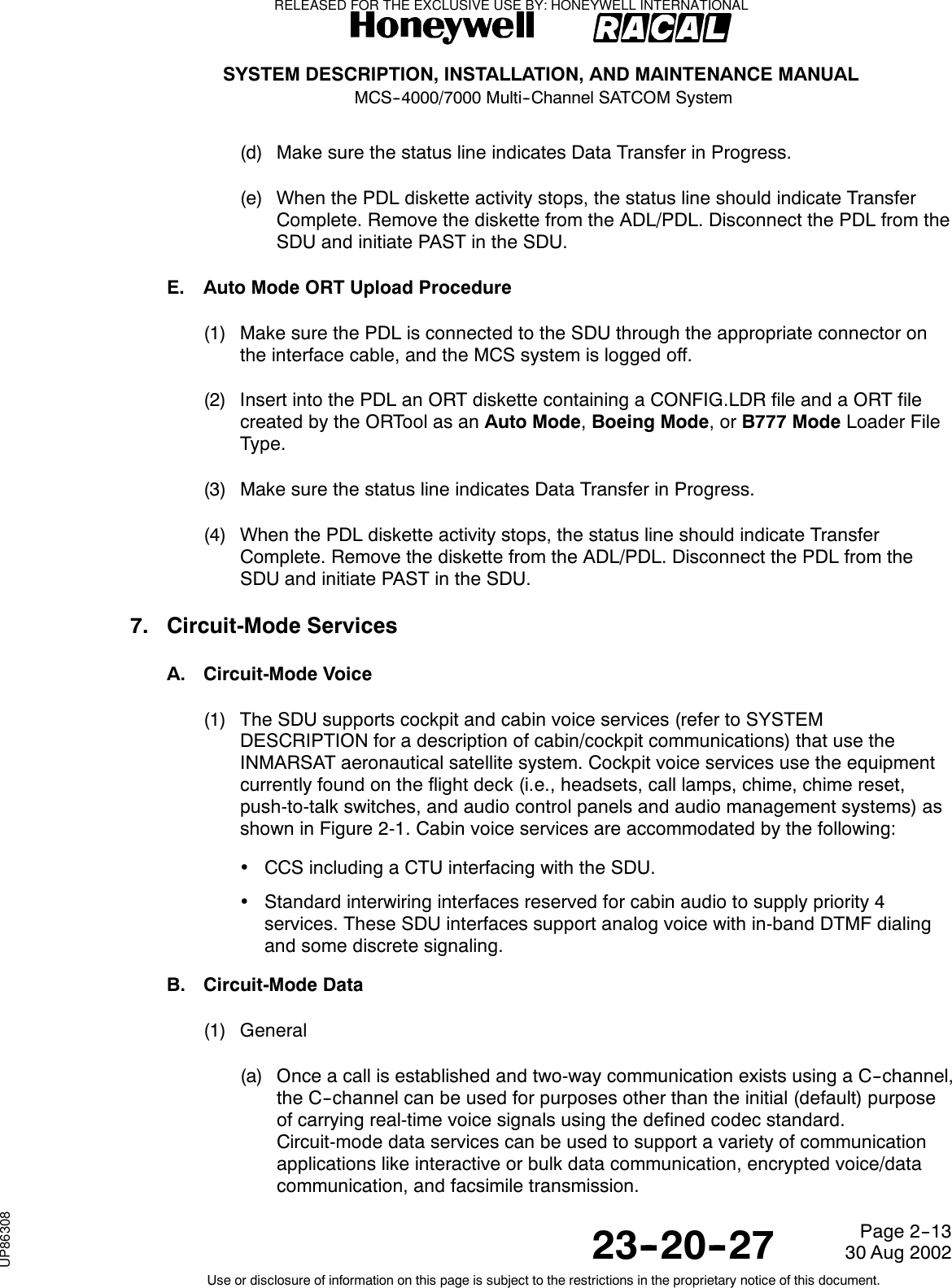SYSTEM DESCRIPTION, INSTALLATION, AND MAINTENANCE MANUALMCS--4000/7000 Multi--Channel SATCOM System23--20--2730 Aug 2002Use or disclosure of information on this page is subject to the restrictions in the proprietary notice of this document.Page 2--13(d) Make sure the status line indicates Data Transfer in Progress.(e) When the PDL diskette activity stops, the status line should indicate TransferComplete. Remove the diskette from the ADL/PDL. Disconnect the PDL from theSDU and initiate PAST in the SDU.E. Auto Mode ORT Upload Procedure(1) Make sure the PDL is connected to the SDU through the appropriate connector onthe interface cable, and the MCS system is logged off.(2) Insert into the PDL an ORT diskette containing a CONFIG.LDR file and a ORT filecreated by the ORTool as an Auto Mode,Boeing Mode,orB777 Mode Loader FileType.(3) Make sure the status line indicates Data Transfer in Progress.(4) When the PDL diskette activity stops, the status line should indicate TransferComplete. Remove the diskette from the ADL/PDL. Disconnect the PDL from theSDU and initiate PAST in the SDU.7. Circuit-Mode ServicesA. Circuit-Mode Voice(1) The SDU supports cockpit and cabin voice services (refer to SYSTEMDESCRIPTION for a description of cabin/cockpit communications) that use theINMARSAT aeronautical satellite system. Cockpit voice services use the equipmentcurrently found on the flight deck (i.e., headsets, call lamps, chime, chime reset,push-to-talk switches, and audio control panels and audio management systems) asshown in Figure 2-1. Cabin voice services are accommodated by the following:•CCS including a CTU interfacing with the SDU.•Standard interwiring interfaces reserved for cabin audio to supply priority 4services. These SDU interfaces support analog voice with in-band DTMF dialingand some discrete signaling.B. Circuit-Mode Data(1) General(a) Once a call is established and two-way communication exists using a C--channel,the C--channel can be used for purposes other than the initial (default) purposeof carrying real-time voice signals using the defined codec standard.Circuit-mode data services can be used to support a variety of communicationapplications like interactive or bulk data communication, encrypted voice/datacommunication, and facsimile transmission.RELEASED FOR THE EXCLUSIVE USE BY: HONEYWELL INTERNATIONALUP86308
