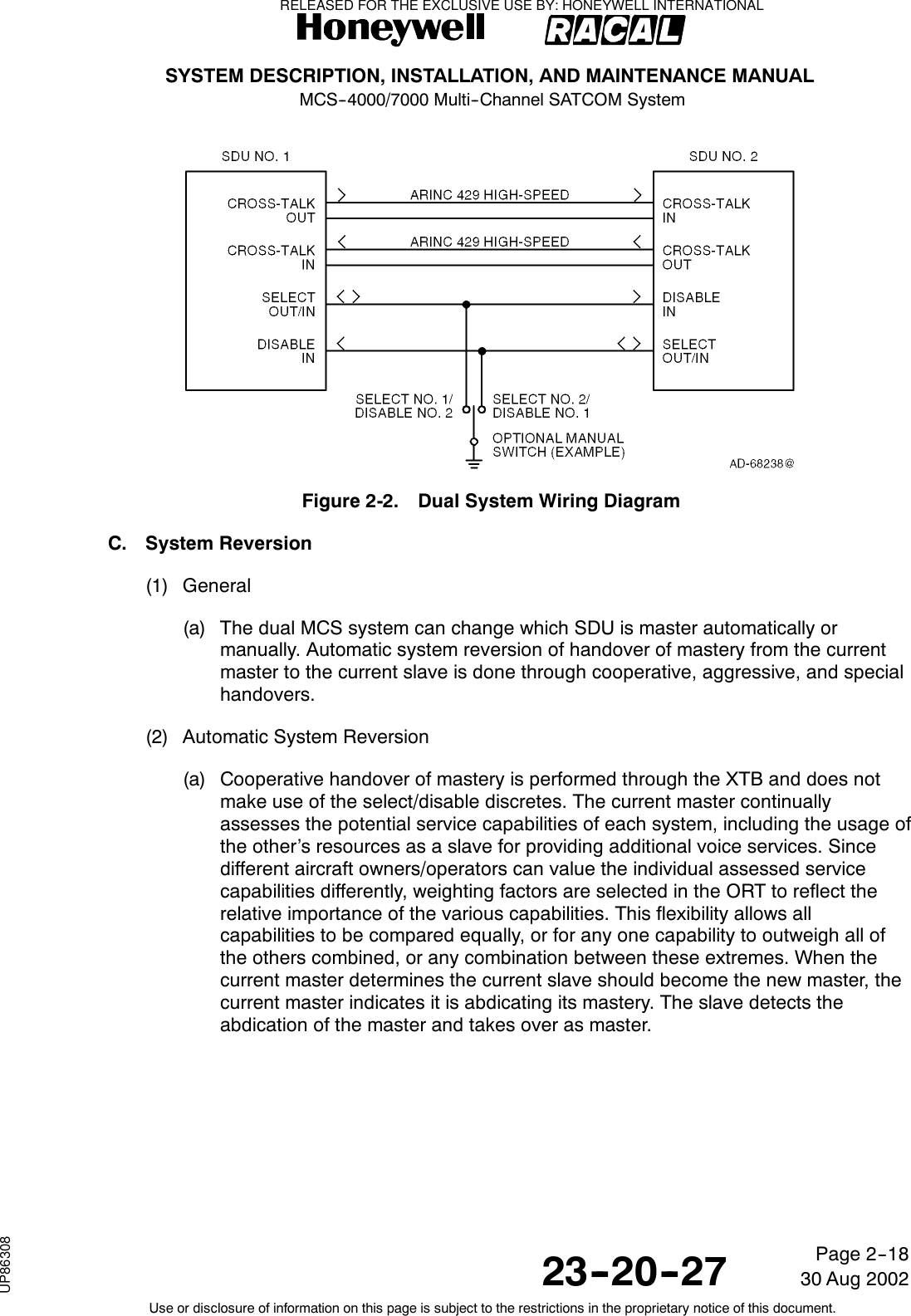 SYSTEM DESCRIPTION, INSTALLATION, AND MAINTENANCE MANUALMCS--4000/7000 Multi--Channel SATCOM System23--20--2730 Aug 2002Use or disclosure of information on this page is subject to the restrictions in the proprietary notice of this document.Page 2--18Figure 2-2. Dual System Wiring DiagramC. System Reversion(1) General(a) The dual MCS system can change which SDU is master automatically ormanually. Automatic system reversion of handover of mastery from the currentmaster to the current slave is done through cooperative, aggressive, and specialhandovers.(2) Automatic System Reversion(a) Cooperative handover of mastery is performed through the XTB and does notmake use of the select/disable discretes. The current master continuallyassesses the potential service capabilities of each system, including the usage ofthe other’s resources as a slave for providing additional voice services. Sincedifferent aircraft owners/operators can value the individual assessed servicecapabilities differently, weighting factors are selected in the ORT to reflect therelative importance of the various capabilities. This flexibility allows allcapabilities to be compared equally, or for any one capability to outweigh all ofthe others combined, or any combination between these extremes. When thecurrent master determines the current slave should become the new master, thecurrent master indicates it is abdicating its mastery. The slave detects theabdication of the master and takes over as master.RELEASED FOR THE EXCLUSIVE USE BY: HONEYWELL INTERNATIONALUP86308