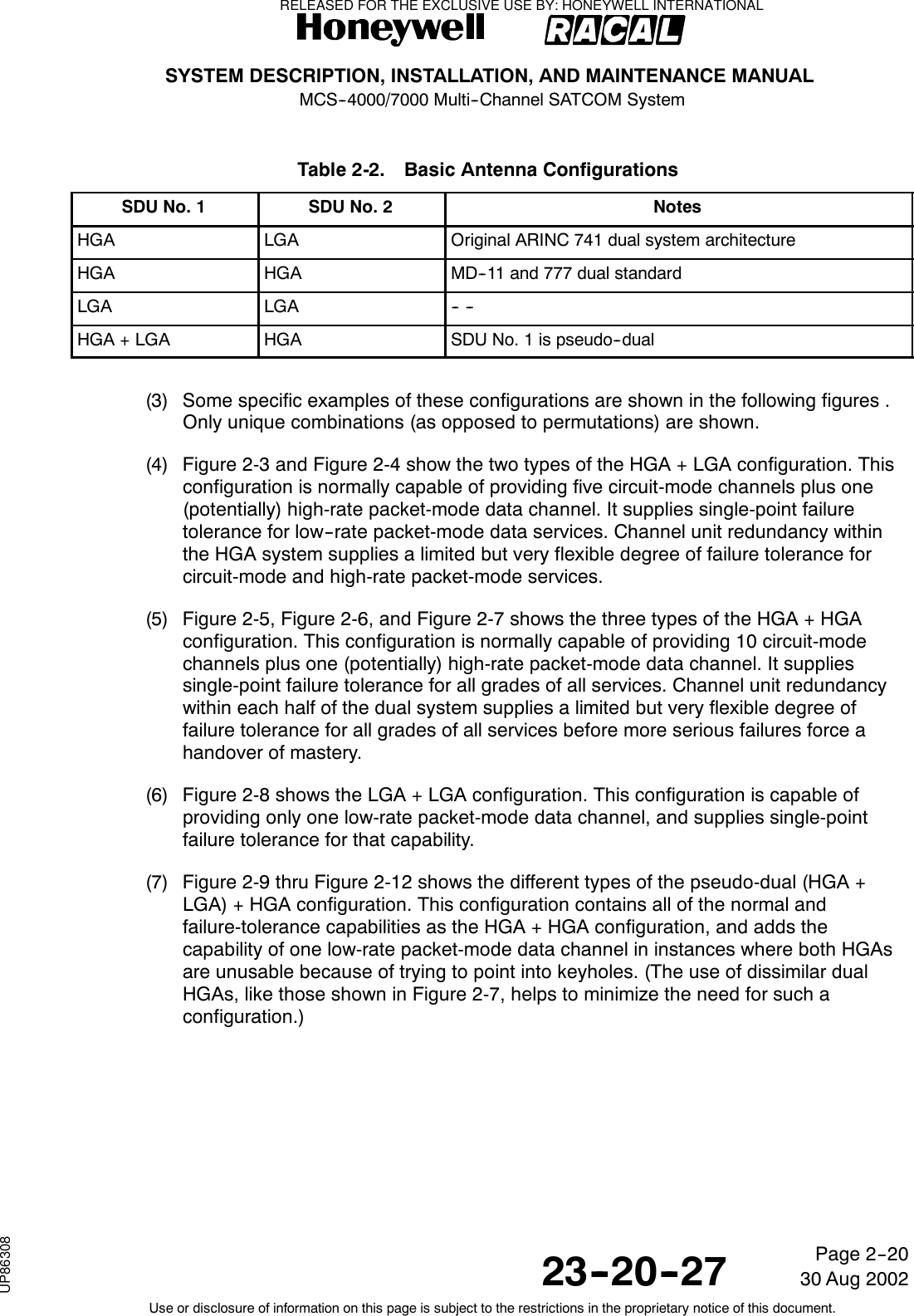 SYSTEM DESCRIPTION, INSTALLATION, AND MAINTENANCE MANUALMCS--4000/7000 Multi--Channel SATCOM System23--20--2730 Aug 2002Use or disclosure of information on this page is subject to the restrictions in the proprietary notice of this document.Page 2--20Table 2-2. Basic Antenna ConfigurationsSDU No. 1 SDU No. 2 NotesHGA LGA Original ARINC 741 dual system architectureHGA HGA MD--11 and 777 dual standardLGA LGA -- --HGA + LGA HGA SDU No. 1 is pseudo--dual(3) Some specific examples of these configurations are shown in the following figures .Only unique combinations (as opposed to permutations) are shown.(4) Figure 2-3 and Figure 2-4 show the two types of the HGA + LGA configuration. Thisconfiguration is normally capable of providing five circuit-mode channels plus one(potentially) high-rate packet-mode data channel. It supplies single-point failuretolerance for low--rate packet-mode data services. Channel unit redundancy withinthe HGA system supplies a limited but very flexible degree of failure tolerance forcircuit-mode and high-rate packet-mode services.(5) Figure 2-5, Figure 2-6, and Figure 2-7 shows the three types of the HGA + HGAconfiguration. This configuration is normally capable of providing 10 circuit-modechannels plus one (potentially) high-rate packet-mode data channel. It suppliessingle-point failure tolerance for all grades of all services. Channel unit redundancywithin each half of the dual system supplies a limited but very flexible degree offailure tolerance for all grades of all services before more serious failures force ahandover of mastery.(6) Figure 2-8 shows the LGA + LGA configuration. This configuration is capable ofproviding only one low-rate packet-mode data channel, and supplies single-pointfailure tolerance for that capability.(7) Figure 2-9 thru Figure 2-12 shows the different types of the pseudo-dual (HGA +LGA) + HGA configuration. This configuration contains all of the normal andfailure-tolerance capabilities as the HGA + HGA configuration, and adds thecapability of one low-rate packet-mode data channel in instances where both HGAsare unusable because of trying to point into keyholes. (The use of dissimilar dualHGAs, like those shown in Figure 2-7, helps to minimize the need for such aconfiguration.)RELEASED FOR THE EXCLUSIVE USE BY: HONEYWELL INTERNATIONALUP86308