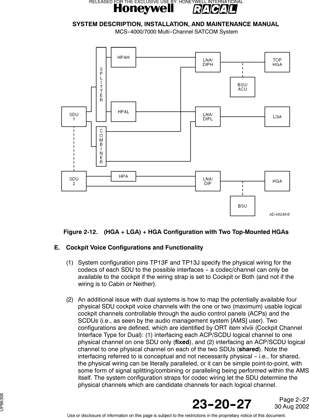 SYSTEM DESCRIPTION, INSTALLATION, AND MAINTENANCE MANUALMCS--4000/7000 Multi--Channel SATCOM System23--20--2730 Aug 2002Use or disclosure of information on this page is subject to the restrictions in the proprietary notice of this document.Page 2--27Figure 2-12. (HGA + LGA) + HGA Configuration with Two Top-Mounted HGAsE. Cockpit Voice Configurations and Functionality(1) System configuration pins TP13F and TP13J specify the physical wiring for thecodecs of each SDU to the possible interfaces -- a codec/channel can only beavailable to the cockpit if the wiring strap is set to Cockpit or Both (and not if thewiring is to Cabin or Neither).(2) An additional issue with dual systems is how to map the potentially available fourphysical SDU cockpit voice channels with the one or two (maximum) usable logicalcockpit channels controllable through the audio control panels (ACPs) and theSCDUs (i.e., as seen by the audio management system [AMS] user). Twoconfigurations are defined, which are identified by ORT item xlviii (Cockpit ChannelInterface Type for Dual): (1) interfacing each ACP/SCDU logical channel to onephysical channel on one SDU only (fixed),and(2)interfacinganACP/SCDUlogicalchannel to one physical channel on each of the two SDUs (shared). Note theinterfacing referred to is conceptual and not necessarily physical -- i.e., for shared,the physical wiring can be literally paralleled, or it can be simple point-to-point, withsome form of signal splitting/combining or paralleling being performed within the AMSitself. The system configuration straps for codec wiring let the SDU determine thephysical channels which are candidate channels for each logical channel.RELEASED FOR THE EXCLUSIVE USE BY: HONEYWELL INTERNATIONALUP86308
