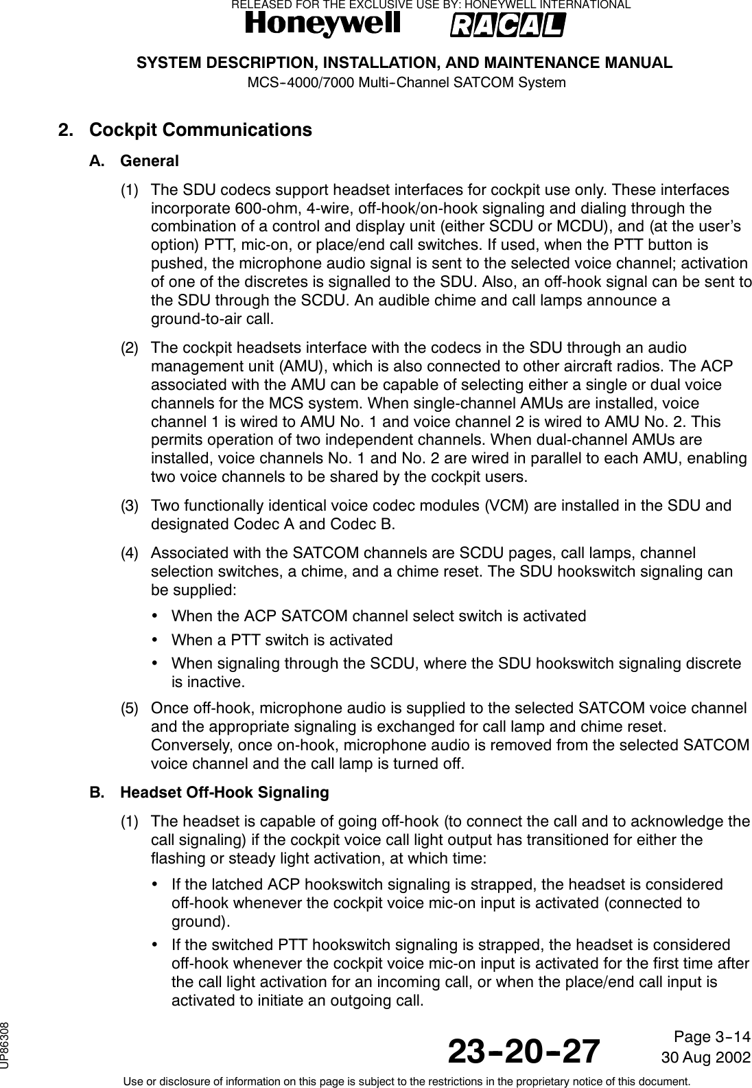 SYSTEM DESCRIPTION, INSTALLATION, AND MAINTENANCE MANUALMCS--4000/7000 Multi--Channel SATCOM System23--20--2730 Aug 2002Use or disclosure of information on this page is subject to the restrictions in the proprietary notice of this document.Page 3--142. Cockpit CommunicationsA. General(1) The SDU codecs support headset interfaces for cockpit use only. These interfacesincorporate 600-ohm, 4-wire, off-hook/on-hook signaling and dialing through thecombination of a control and display unit (either SCDU or MCDU), and (at the user’soption) PTT, mic-on, or place/end call switches. If used, when the PTT button ispushed, the microphone audio signal is sent to the selected voice channel; activationof one of the discretes is signalled to the SDU. Also, an off-hook signal can be sent tothe SDU through the SCDU. An audible chime and call lamps announce aground-to-air call.(2) The cockpit headsets interface with the codecs in the SDU through an audiomanagement unit (AMU), which is also connected to other aircraft radios. The ACPassociated with the AMU can be capable of selecting either a single or dual voicechannels for the MCS system. When single-channel AMUs are installed, voicechannel 1 is wired to AMU No. 1 and voice channel 2 is wired to AMU No. 2. Thispermits operation of two independent channels. When dual-channel AMUs areinstalled, voice channels No. 1 and No. 2 are wired in parallel to each AMU, enablingtwo voice channels to be shared by the cockpit users.(3) Two functionally identical voice codec modules (VCM) are installed in the SDU anddesignated Codec A and Codec B.(4) Associated with the SATCOM channels are SCDU pages, call lamps, channelselection switches, a chime, and a chime reset. The SDU hookswitch signaling canbe supplied:•When the ACP SATCOM channel select switch is activated•When a PTT switch is activated•When signaling through the SCDU, where the SDU hookswitch signaling discreteis inactive.(5) Once off-hook, microphone audio is supplied to the selected SATCOM voice channeland the appropriate signaling is exchanged for call lamp and chime reset.Conversely, once on-hook, microphone audio is removed from the selected SATCOMvoice channel and the call lamp is turned off.B. Headset Off-Hook Signaling(1) The headset is capable of going off-hook (to connect the call and to acknowledge thecall signaling) if the cockpit voice call light output has transitioned for either theflashing or steady light activation, at which time:•If the latched ACP hookswitch signaling is strapped, the headset is consideredoff-hook whenever the cockpit voice mic-on input is activated (connected toground).•If the switched PTT hookswitch signaling is strapped, the headset is consideredoff-hook whenever the cockpit voice mic-on input is activated for the first time afterthe call light activation for an incoming call, or when the place/end call input isactivated to initiate an outgoing call.RELEASED FOR THE EXCLUSIVE USE BY: HONEYWELL INTERNATIONALUP86308