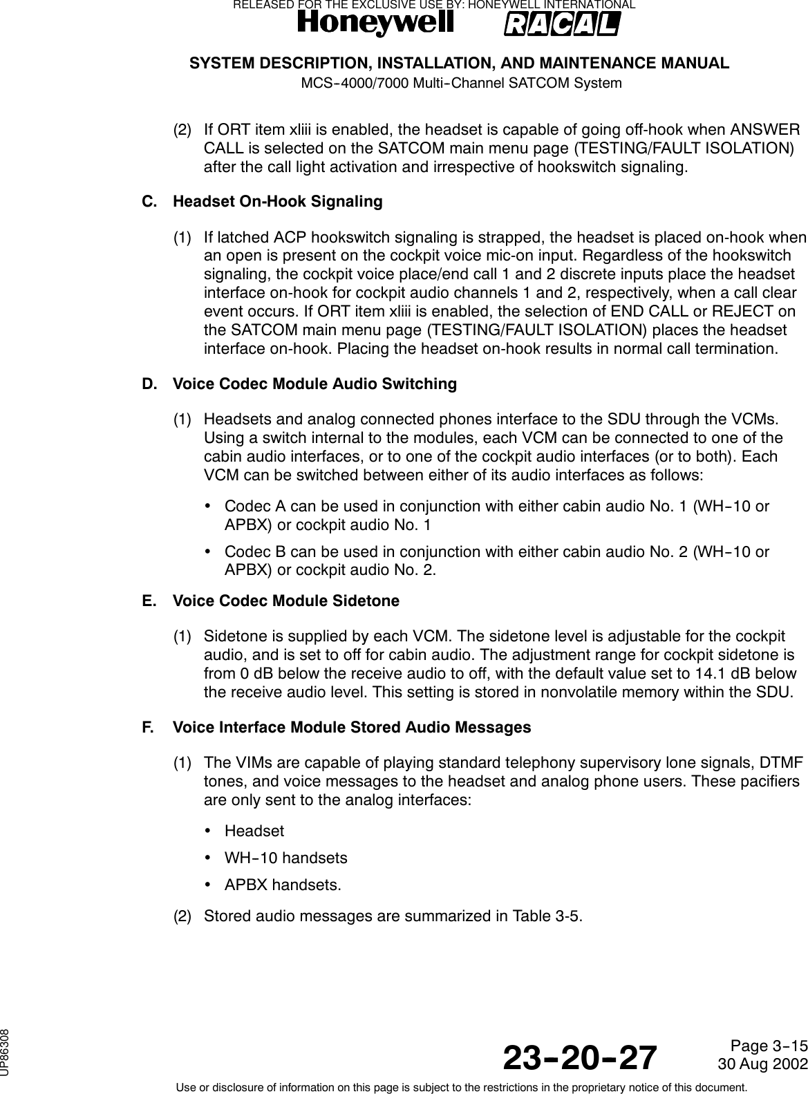 SYSTEM DESCRIPTION, INSTALLATION, AND MAINTENANCE MANUALMCS--4000/7000 Multi--Channel SATCOM System23--20--2730 Aug 2002Use or disclosure of information on this page is subject to the restrictions in the proprietary notice of this document.Page 3--15(2) If ORT item xliii is enabled, the headset is capable of going off-hook when ANSWERCALL is selected on the SATCOM main menu page (TESTING/FAULT ISOLATION)after the call light activation and irrespective of hookswitch signaling.C. Headset On-Hook Signaling(1) If latched ACP hookswitch signaling is strapped, the headset is placed on-hook whenan open is present on the cockpit voice mic-on input. Regardless of the hookswitchsignaling, the cockpit voice place/end call 1 and 2 discrete inputs place the headsetinterface on-hook for cockpit audio channels 1 and 2, respectively, when a call clearevent occurs. If ORT item xliii is enabled, the selection of END CALL or REJECT onthe SATCOM main menu page (TESTING/FAULT ISOLATION) places the headsetinterface on-hook. Placing the headset on-hook results in normal call termination.D. Voice Codec Module Audio Switching(1) Headsets and analog connected phones interface to the SDU through the VCMs.Using a switch internal to the modules, each VCM can be connected to one of thecabin audio interfaces, or to one of the cockpit audio interfaces (or to both). EachVCM can be switched between either of its audio interfaces as follows:•CodecAcanbeusedinconjunctionwitheithercabinaudioNo.1(WH--10orAPBX) or cockpit audio No. 1•CodecBcanbeusedinconjunctionwitheithercabinaudioNo.2(WH--10orAPBX) or cockpit audio No. 2.E. Voice Codec Module Sidetone(1) Sidetone is supplied by each VCM. The sidetone level is adjustable for the cockpitaudio, and is set to off for cabin audio. The adjustment range for cockpit sidetone isfrom 0 dB below the receive audio to off, with the default value set to 14.1 dB belowthe receive audio level. This setting is stored in nonvolatile memory within the SDU.F. Voice Interface Module Stored Audio Messages(1) The VIMs are capable of playing standard telephony supervisory lone signals, DTMFtones, and voice messages to the headset and analog phone users. These pacifiersare only sent to the analog interfaces:•Headset•WH--10 handsets•APBX handsets.(2) Stored audio messages are summarized in Table 3-5.RELEASED FOR THE EXCLUSIVE USE BY: HONEYWELL INTERNATIONALUP86308