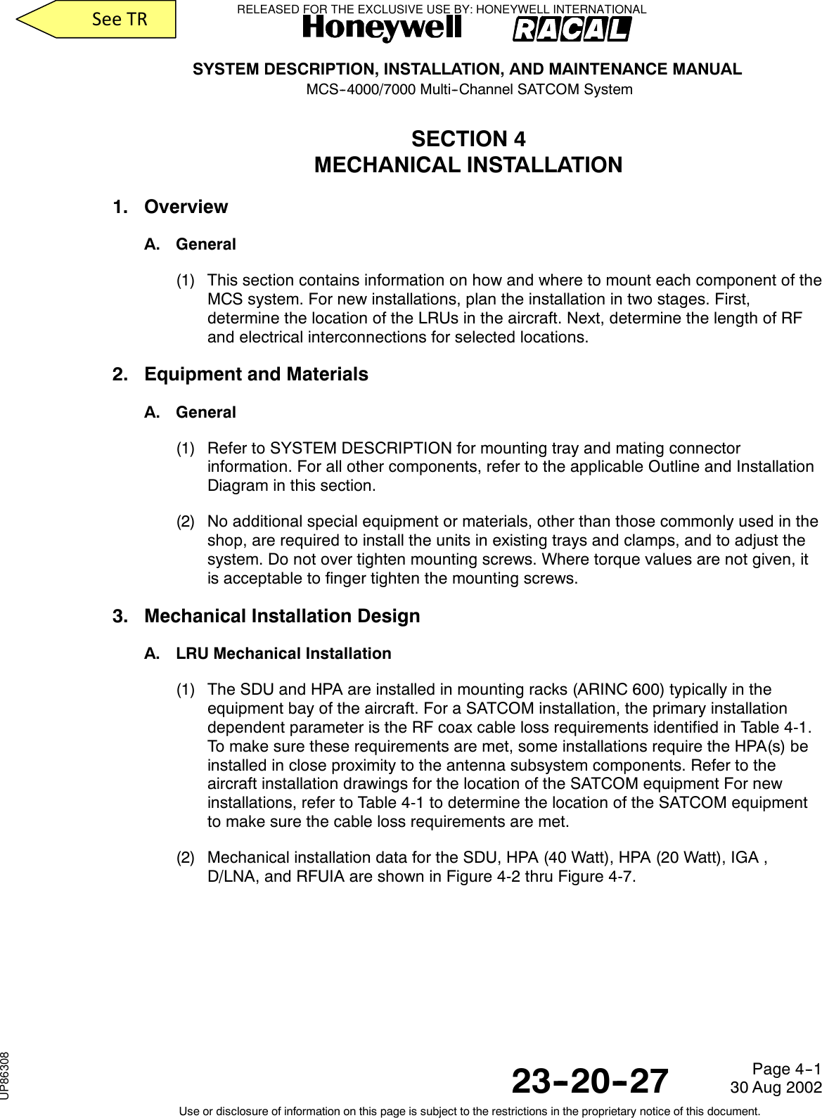 SYSTEM DESCRIPTION, INSTALLATION, AND MAINTENANCE MANUALMCS--4000/7000 Multi--Channel SATCOM System23--20--2730 Aug 2002Use or disclosure of information on this page is subject to the restrictions in the proprietary notice of this document.Page 4--1SECTION 4MECHANICAL INSTALLATION1. OverviewA. General(1) This section contains information on how and where to mount each component of theMCS system. For new installations, plan the installation in two stages. First,determine the location of the LRUs in the aircraft. Next, determine the length of RFand electrical interconnections for selected locations.2. Equipment and MaterialsA. General(1) Refer to SYSTEM DESCRIPTION for mounting tray and mating connectorinformation. For all other components, refer to the applicable Outline and InstallationDiagram in this section.(2) No additional special equipment or materials, other than those commonly used in theshop, are required to install the units in existing trays and clamps, and to adjust thesystem. Do not over tighten mounting screws. Where torque values are not given, itis acceptable to finger tighten the mounting screws.3. Mechanical Installation DesignA. LRU Mechanical Installation(1) The SDU and HPA are installed in mounting racks (ARINC 600) typically in theequipment bay of the aircraft. For a SATCOM installation, the primary installationdependent parameter is the RF coax cable loss requirements identified in Table 4-1.To make sure these requirements are met, some installations require the HPA(s) beinstalled in close proximity to the antenna subsystem components. Refer to theaircraft installation drawings for the location of the SATCOM equipment For newinstallations, refer to Table 4-1 to determine the location of the SATCOM equipmentto make sure the cable loss requirements are met.(2) Mechanical installation data for the SDU, HPA (40 Watt), HPA (20 Watt), IGA ,D/LNA, and RFUIA are shown in Figure 4-2 thru Figure 4-7.RELEASED FOR THE EXCLUSIVE USE BY: HONEYWELL INTERNATIONALUP86308SeeTR