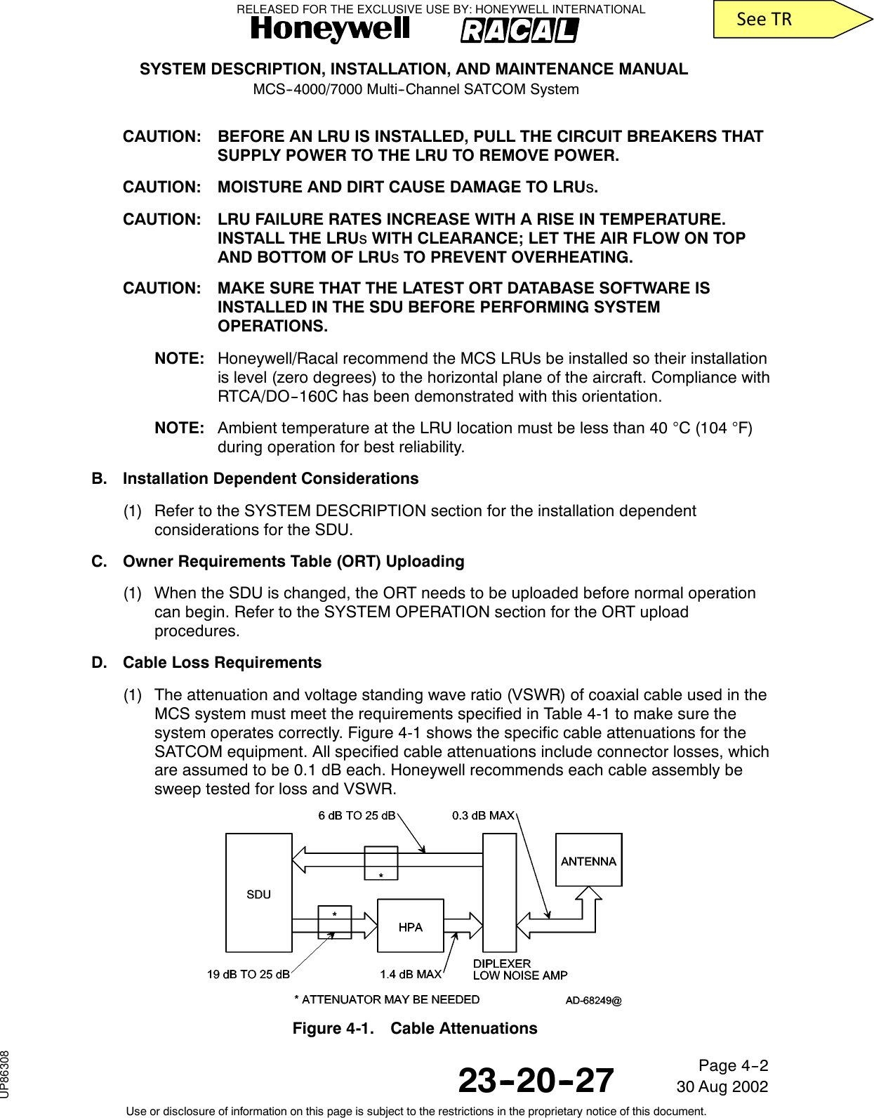 SYSTEM DESCRIPTION, INSTALLATION, AND MAINTENANCE MANUALMCS--4000/7000 Multi--Channel SATCOM System23--20--2730 Aug 2002Use or disclosure of information on this page is subject to the restrictions in the proprietary notice of this document.Page 4--2CAUTION: BEFORE AN LRU IS INSTALLED, PULL THE CIRCUIT BREAKERS THATSUPPLY POWER TO THE LRU TO REMOVE POWER.CAUTION: MOISTURE AND DIRT CAUSE DAMAGE TO LRUs.CAUTION: LRU FAILURE RATES INCREASE WITH A RISE IN TEMPERATURE.INSTALL THE LRUsWITH CLEARANCE; LET THE AIR FLOW ON TOPAND BOTTOM OF LRUsTO PREVENT OVERHEATING.CAUTION: MAKE SURE THAT THE LATEST ORT DATABASE SOFTWARE ISINSTALLED IN THE SDU BEFORE PERFORMING SYSTEMOPERATIONS.NOTE: Honeywell/Racal recommend the MCS LRUs be installed so their installationis level (zero degrees) to the horizontal plane of the aircraft. Compliance withRTCA/DO--160C has been demonstrated with this orientation.NOTE: Ambient temperature at the LRU location must be less than 40 °C (104 °F)during operation for best reliability.B. Installation Dependent Considerations(1) Refer to the SYSTEM DESCRIPTION section for the installation dependentconsiderations for the SDU.C. Owner Requirements Table (ORT) Uploading(1) When the SDU is changed, the ORT needs to be uploaded before normal operationcan begin. Refer to the SYSTEM OPERATION section for the ORT uploadprocedures.D. Cable Loss Requirements(1) The attenuation and voltage standing wave ratio (VSWR) of coaxial cable used in theMCS system must meet the requirements specified in Table 4-1 to make sure thesystem operates correctly. Figure 4-1 shows the specific cable attenuations for theSATCOM equipment. All specified cable attenuations include connector losses, whichare assumed to be 0.1 dB each. Honeywell recommends each cable assembly besweep tested for loss and VSWR.Figure 4-1. Cable AttenuationsRELEASED FOR THE EXCLUSIVE USE BY: HONEYWELL INTERNATIONALUP86308SeeTR