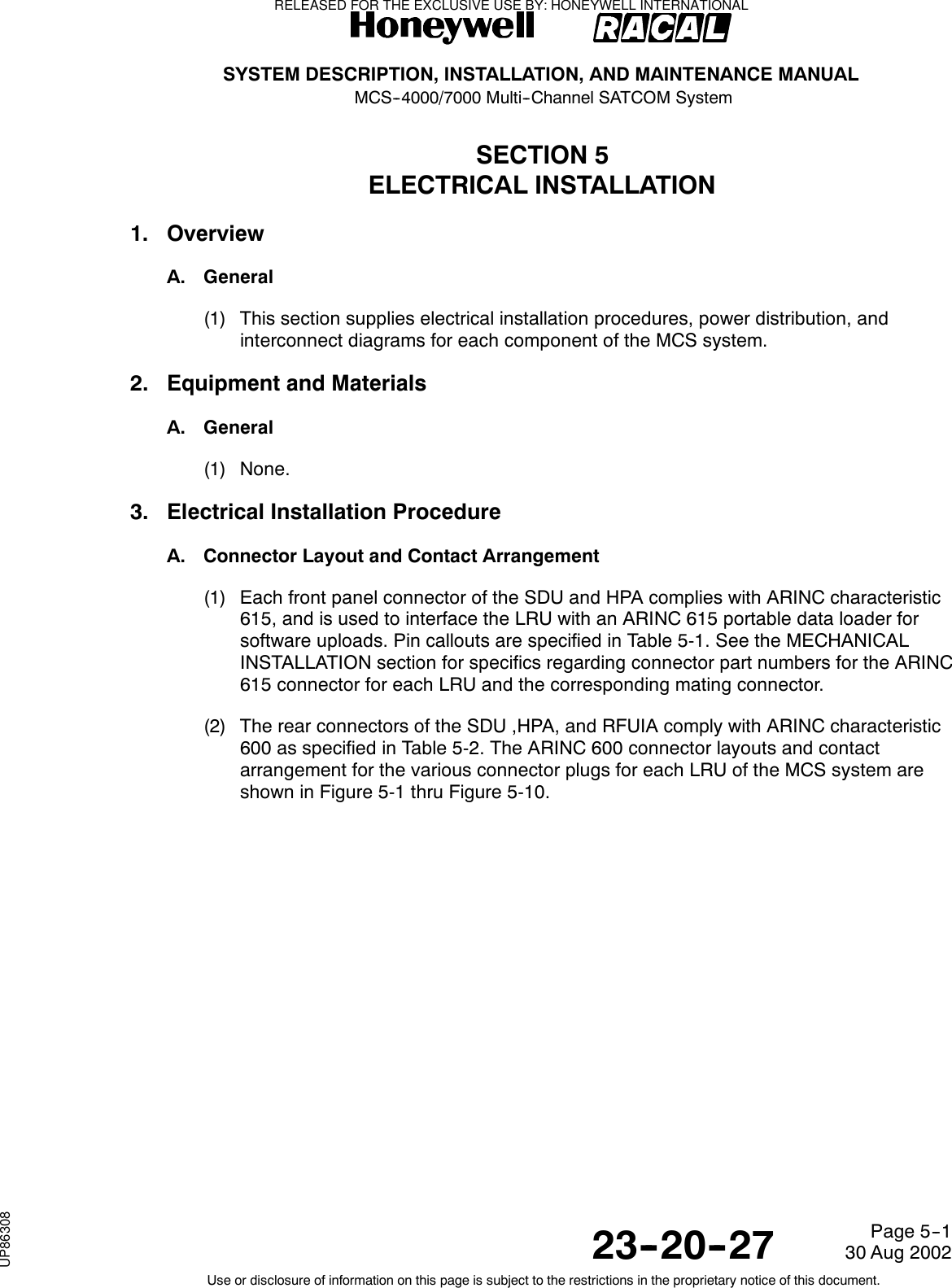 SYSTEM DESCRIPTION, INSTALLATION, AND MAINTENANCE MANUALMCS--4000/7000 Multi--Channel SATCOM System23--20--2730 Aug 2002Use or disclosure of information on this page is subject to the restrictions in the proprietary notice of this document.Page 5--1SECTION 5ELECTRICAL INSTALLATION1. OverviewA. General(1) This section supplies electrical installation procedures, power distribution, andinterconnect diagrams for each component of the MCS system.2. Equipment and MaterialsA. General(1) None.3. Electrical Installation ProcedureA. Connector Layout and Contact Arrangement(1) Each front panel connector of the SDU and HPA complies with ARINC characteristic615, and is used to interface the LRU with an ARINC 615 portable data loader forsoftware uploads. Pin callouts are specified in Table 5-1. See the MECHANICALINSTALLATION section for specifics regarding connector part numbers for the ARINC615 connector for each LRU and the corresponding mating connector.(2) The rear connectors of the SDU ,HPA, and RFUIA comply with ARINC characteristic600 as specified in Table 5-2. The ARINC 600 connector layouts and contactarrangement for the various connector plugs for each LRU of the MCS system areshown in Figure 5-1 thru Figure 5-10.RELEASED FOR THE EXCLUSIVE USE BY: HONEYWELL INTERNATIONALUP86308