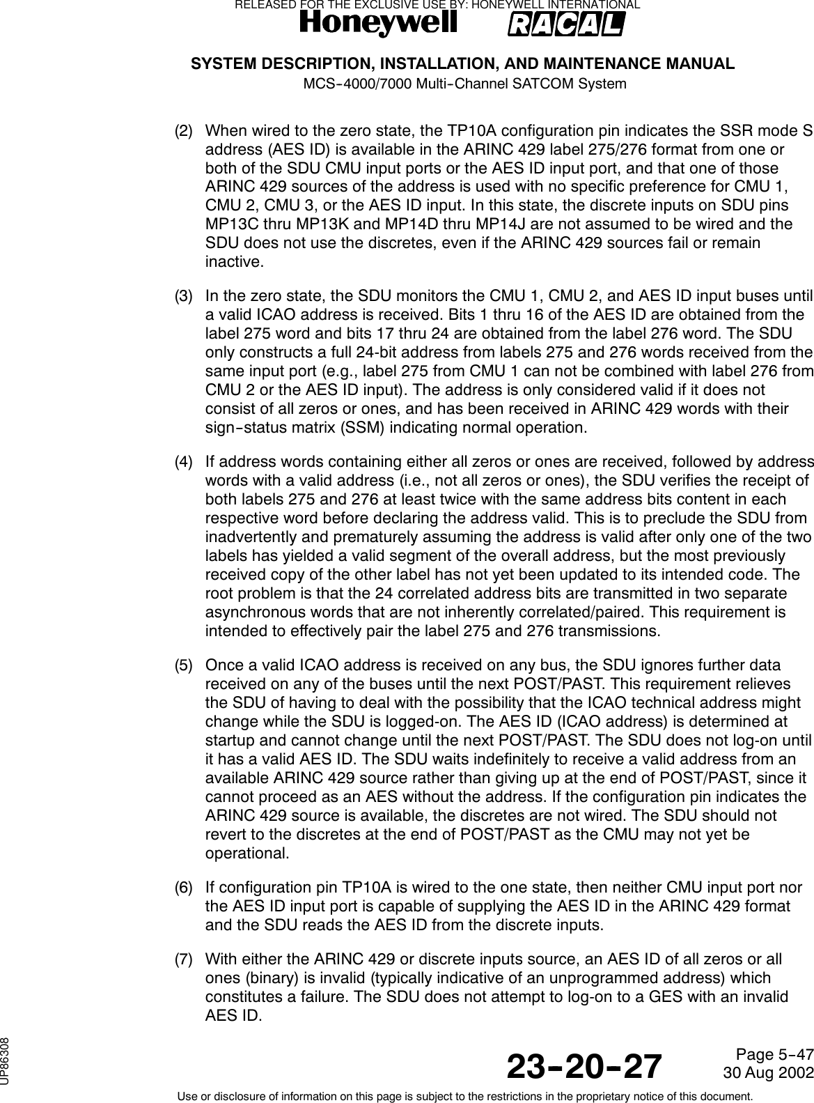SYSTEM DESCRIPTION, INSTALLATION, AND MAINTENANCE MANUALMCS--4000/7000 Multi--Channel SATCOM System23--20--2730 Aug 2002Use or disclosure of information on this page is subject to the restrictions in the proprietary notice of this document.Page 5--47(2) When wired to the zero state, the TP10A configuration pin indicates the SSR mode Saddress (AES ID) is available in the ARINC 429 label 275/276 format from one orboth of the SDU CMU input ports or the AES ID input port, and that one of thoseARINC 429 sources of the address is used with no specific preference for CMU 1,CMU 2, CMU 3, or the AES ID input. In this state, the discrete inputs on SDU pinsMP13C thru MP13K and MP14D thru MP14J are not assumed to be wired and theSDU does not use the discretes, even if the ARINC 429 sources fail or remaininactive.(3) In the zero state, the SDU monitors the CMU 1, CMU 2, and AES ID input buses untila valid ICAO address is received. Bits 1 thru 16 of the AES ID are obtained from thelabel 275 word and bits 17 thru 24 are obtained from the label 276 word. The SDUonly constructs a full 24-bit address from labels 275 and 276 words received from thesame input port (e.g., label 275 from CMU 1 can not be combined with label 276 fromCMU 2 or the AES ID input). The address is only considered valid if it does notconsist of all zeros or ones, and has been received in ARINC 429 words with theirsign--status matrix (SSM) indicating normal operation.(4) If address words containing either all zeros or ones are received, followed by addresswords with a valid address (i.e., not all zeros or ones), the SDU verifies the receipt ofboth labels 275 and 276 at least twice with the same address bits content in eachrespective word before declaring the address valid. This is to preclude the SDU frominadvertently and prematurely assuming the address is valid after only one of the twolabels has yielded a valid segment of the overall address, but the most previouslyreceived copy of the other label has not yet been updated to its intended code. Theroot problem is that the 24 correlated address bits are transmitted in two separateasynchronous words that are not inherently correlated/paired. This requirement isintended to effectively pair the label 275 and 276 transmissions.(5) Once a valid ICAO address is received on any bus, the SDU ignores further datareceived on any of the buses until the next POST/PAST. This requirement relievesthe SDU of having to deal with the possibility that the ICAO technical address mightchange while the SDU is logged-on. The AES ID (ICAO address) is determined atstartup and cannot change until the next POST/PAST. The SDU does not log-on untilit has a valid AES ID. The SDU waits indefinitely to receive a valid address from anavailable ARINC 429 source rather than giving up at the end of POST/PAST, since itcannot proceed as an AES without the address. If the configuration pin indicates theARINC 429 source is available, the discretes are not wired. The SDU should notrevert to the discretes at the end of POST/PAST as the CMU may not yet beoperational.(6) If configuration pin TP10A is wired to the one state, then neither CMU input port northe AES ID input port is capable of supplying the AES ID in the ARINC 429 formatand the SDU reads the AES ID from the discrete inputs.(7) With either the ARINC 429 or discrete inputs source, an AES ID of all zeros or allones (binary) is invalid (typically indicative of an unprogrammed address) whichconstitutes a failure. The SDU does not attempt to log-on to a GES with an invalidAES ID.RELEASED FOR THE EXCLUSIVE USE BY: HONEYWELL INTERNATIONALUP86308