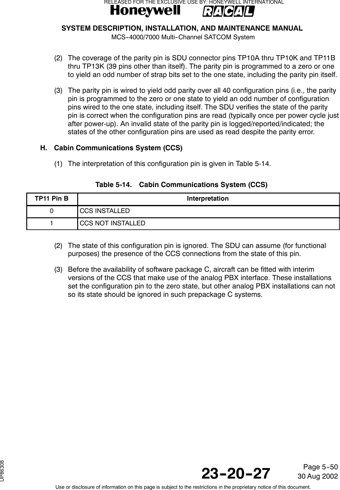 SYSTEM DESCRIPTION, INSTALLATION, AND MAINTENANCE MANUALMCS--4000/7000 Multi--Channel SATCOM System23--20--2730 Aug 2002Use or disclosure of information on this page is subject to the restrictions in the proprietary notice of this document.Page 5--50(2) The coverage of the parity pin is SDU connector pins TP10A thru TP10K and TP11Bthru TP13K (39 pins other than itself). The parity pin is programmed to a zero or oneto yield an odd number of strap bits set to the one state, including the parity pin itself.(3) The parity pin is wired to yield odd parity over all 40 configuration pins (i.e., the paritypin is programmed to the zero or one state to yield an odd number of configurationpins wired to the one state, including itself. The SDU verifies the state of the paritypin is correct when the configuration pins are read (typically once per power cycle justafter power-up). An invalid state of the parity pin is logged/reported/indicated; thestates of the other configuration pins are used as read despite the parity error.H. Cabin Communications System (CCS)(1) The interpretation of this configuration pin is given in Table 5-14.Table 5-14. Cabin Communications System (CCS)TP11 Pin B Interpretation0CCS INSTALLED1CCS NOT INSTALLED(2) The state of this configuration pin is ignored. The SDU can assume (for functionalpurposes) the presence of the CCS connections from the state of this pin.(3) Before the availability of software package C, aircraft can be fitted with interimversions of the CCS that make use of the analog PBX interface. These installationsset the configuration pin to the zero state, but other analog PBX installations can notso its state should be ignored in such prepackage C systems.RELEASED FOR THE EXCLUSIVE USE BY: HONEYWELL INTERNATIONALUP86308