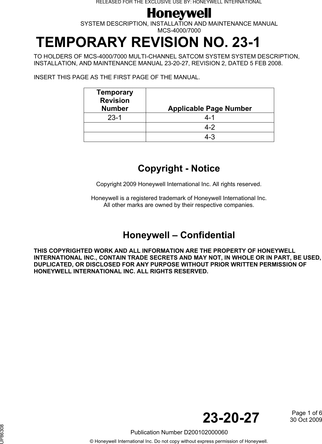  SYSTEM DESCRIPTION, INSTALLATION AND MAINTENANCE MANUAL MCS-4000/7000 TEMPORARY REVISION NO. 23-1   23-20-27  Page 1 of 630 Oct 2009Publication Number D200102000060 © Honeywell International Inc. Do not copy without express permission of Honeywell. TO HOLDERS OF MCS-4000/7000 MULTI-CHANNEL SATCOM SYSTEM SYSTEM DESCRIPTION, INSTALLATION, AND MAINTENANCE MANUAL 23-20-27, REVISION 2, DATED 5 FEB 2008.  INSERT THIS PAGE AS THE FIRST PAGE OF THE MANUAL.  Temporary Revision Number   Applicable Page Number 23-1 4-1  4-2  4-3   Copyright - Notice Copyright 2009 Honeywell International Inc. All rights reserved. Honeywell is a registered trademark of Honeywell International Inc. All other marks are owned by their respective companies.  Honeywell – Confidential THIS COPYRIGHTED WORK AND ALL INFORMATION ARE THE PROPERTY OF HONEYWELL INTERNATIONAL INC., CONTAIN TRADE SECRETS AND MAY NOT, IN WHOLE OR IN PART, BE USED, DUPLICATED, OR DISCLOSED FOR ANY PURPOSE WITHOUT PRIOR WRITTEN PERMISSION OF HONEYWELL INTERNATIONAL INC. ALL RIGHTS RESERVED.    RELEASED FOR THE EXCLUSIVE USE BY: HONEYWELL INTERNATIONALUP86308