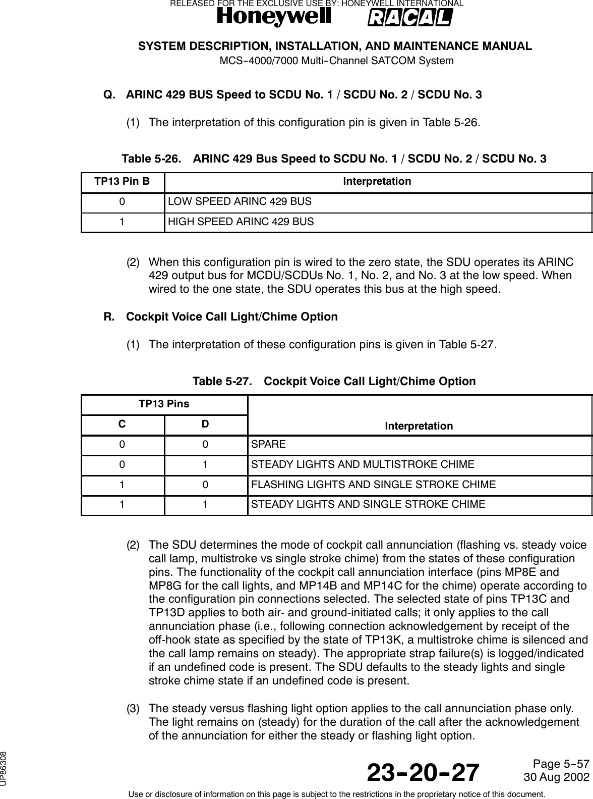 SYSTEM DESCRIPTION, INSTALLATION, AND MAINTENANCE MANUALMCS--4000/7000 Multi--Channel SATCOM System23--20--2730 Aug 2002Use or disclosure of information on this page is subject to the restrictions in the proprietary notice of this document.Page 5--57Q. ARINC 429 BUS Speed to SCDU No. 1 / SCDU No. 2 / SCDU No. 3(1) The interpretation of this configuration pin is given in Table 5-26.Table 5-26. ARINC 429 Bus Speed to SCDU No. 1 / SCDU No. 2 / SCDU No. 3TP13 Pin B Interpretation0LOW SPEED ARINC 429 BUS1HIGH SPEED ARINC 429 BUS(2) When this configuration pin is wired to the zero state, the SDU operates its ARINC429 output bus for MCDU/SCDUs No. 1, No. 2, and No. 3 at the low speed. Whenwired to the one state, the SDU operates this bus at the high speed.R. Cockpit Voice Call Light/Chime Option(1) The interpretation of these configuration pins is given in Table 5-27.Table 5-27. Cockpit Voice Call Light/Chime OptionTP13 PinsC D Interpretation0 0 SPARE0 1 STEADY LIGHTS AND MULTISTROKE CHIME1 0 FLASHING LIGHTS AND SINGLE STROKE CHIME1 1 STEADY LIGHTS AND SINGLE STROKE CHIME(2) The SDU determines the mode of cockpit call annunciation (flashing vs. steady voicecall lamp, multistroke vs single stroke chime) from the states of these configurationpins. The functionality of the cockpit call annunciation interface (pins MP8E andMP8G for the call lights, and MP14B and MP14C for the chime) operate according tothe configuration pin connections selected. The selected state of pins TP13C andTP13D applies to both air- and ground-initiated calls; it only applies to the callannunciation phase (i.e., following connection acknowledgement by receipt of theoff-hook state as specified by the state of TP13K, a multistroke chime is silenced andthe call lamp remains on steady). The appropriate strap failure(s) is logged/indicatedif an undefined code is present. The SDU defaults to the steady lights and singlestroke chime state if an undefined code is present.(3) The steady versus flashing light option applies to the call annunciation phase only.The light remains on (steady) for the duration of the call after the acknowledgementof the annunciation for either the steady or flashing light option.RELEASED FOR THE EXCLUSIVE USE BY: HONEYWELL INTERNATIONALUP86308