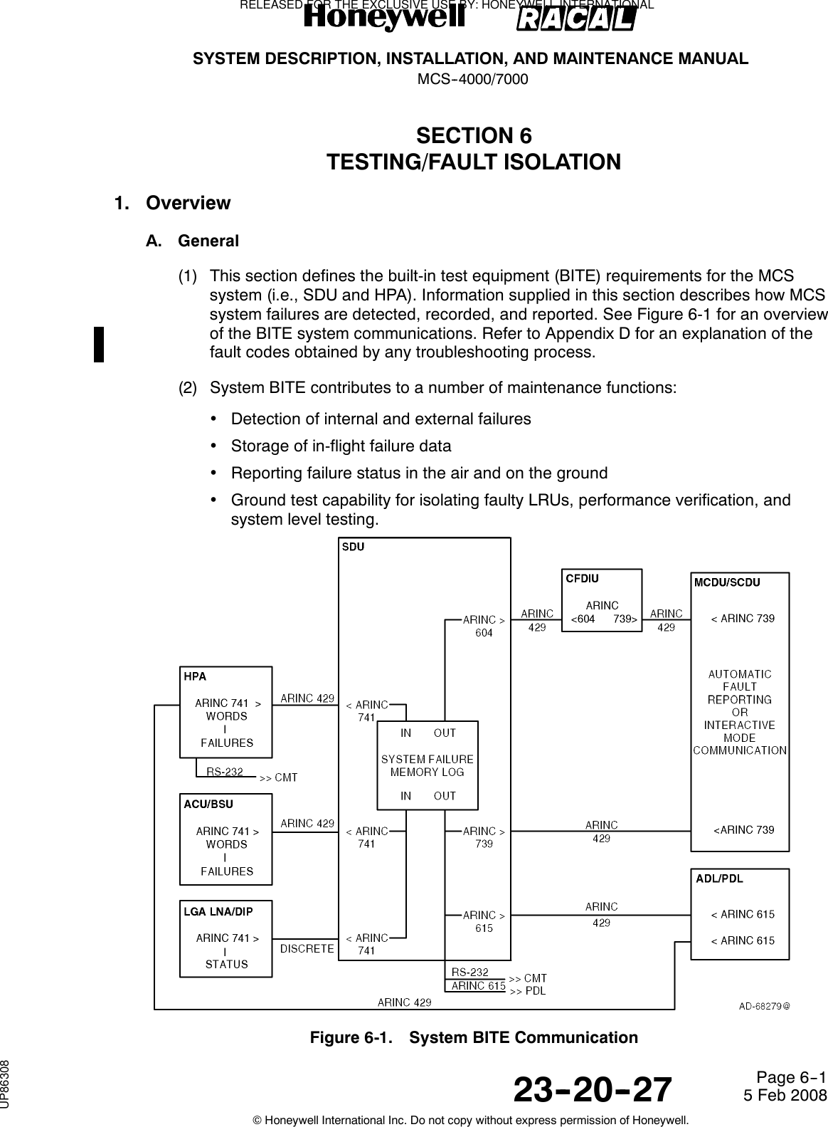 SYSTEM DESCRIPTION, INSTALLATION, AND MAINTENANCE MANUALMCS--4000/700023--20--27 5 Feb 2008©Honeywell International Inc. Do not copy without express permission of Honeywell.Page 6--1SECTION 6TESTING/FAULT ISOLATION1. OverviewA. General(1) This section defines the built-in test equipment (BITE) requirements for the MCSsystem (i.e., SDU and HPA). Information supplied in this section describes how MCSsystem failures are detected, recorded, and reported. See Figure 6-1 for an overviewof the BITE system communications. Refer to Appendix D for an explanation of thefault codes obtained by any troubleshooting process.(2) System BITE contributes to a number of maintenance functions:•Detection of internal and external failures•Storage of in-flight failure data•Reporting failure status in the air and on the ground•Ground test capability for isolating faulty LRUs, performance verification, andsystem level testing.Figure 6-1. System BITE CommunicationRELEASED FOR THE EXCLUSIVE USE BY: HONEYWELL INTERNATIONALUP86308