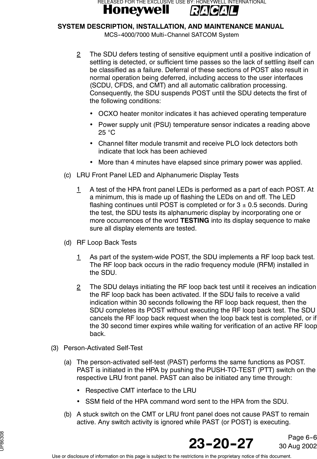SYSTEM DESCRIPTION, INSTALLATION, AND MAINTENANCE MANUALMCS--4000/7000 Multi--Channel SATCOM System23--20--2730 Aug 2002Use or disclosure of information on this page is subject to the restrictions in the proprietary notice of this document.Page 6--62The SDU defers testing of sensitive equipment until a positive indication ofsettling is detected, or sufficient time passes so the lack of settling itself canbe classified as a failure. Deferral of these sections of POST also result innormal operation being deferred, including access to the user interfaces(SCDU, CFDS, and CMT) and all automatic calibration processing.Consequently, the SDU suspends POST until the SDU detects the first ofthe following conditions:•OCXO heater monitor indicates it has achieved operating temperature•Power supply unit (PSU) temperature sensor indicates a reading above25 °C•Channel filter module transmit and receive PLO lock detectors bothindicate that lock has been achieved•More than 4 minutes have elapsed since primary power was applied.(c) LRU Front Panel LED and Alphanumeric Display Tests1A test of the HPA front panel LEDs is performed as a part of each POST. Ata minimum, this is made up of flashing the LEDs on and off. The LEDflashing continues until POST is completed or for 3 ±0.5 seconds. Duringthe test, the SDU tests its alphanumeric display by incorporating one ormore occurrences of the word TESTING into its display sequence to makesure all display elements are tested.(d) RF Loop Back Tests1As part of the system-wide POST, the SDU implements a RF loop back test.The RF loop back occurs in the radio frequency module (RFM) installed inthe SDU.2The SDU delays initiating the RF loop back test until it receives an indicationthe RF loop back has been activated. If the SDU fails to receive a validindication within 30 seconds following the RF loop back request, then theSDU completes its POST without executing the RF loop back test. The SDUcancels the RF loop back request when the loop back test is completed, or ifthe 30 second timer expires while waiting for verification of an active RF loopback.(3) Person-Activated Self-Test(a) The person-activated self-test (PAST) performs the same functions as POST.PAST is initiated in the HPA by pushing the PUSH-TO-TEST (PTT) switch on therespective LRU front panel. PAST can also be initiated any time through:•Respective CMT interface to the LRU•SSM field of the HPA command word sent to the HPA from the SDU.(b) A stuck switch on the CMT or LRU front panel does not cause PAST to remainactive. Any switch activity is ignored while PAST (or POST) is executing.RELEASED FOR THE EXCLUSIVE USE BY: HONEYWELL INTERNATIONALUP86308