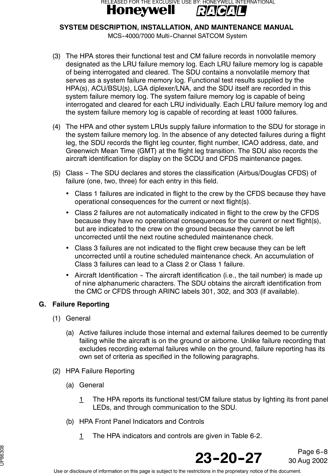 SYSTEM DESCRIPTION, INSTALLATION, AND MAINTENANCE MANUALMCS--4000/7000 Multi--Channel SATCOM System23--20--2730 Aug 2002Use or disclosure of information on this page is subject to the restrictions in the proprietary notice of this document.Page 6--8(3) The HPA stores their functional test and CM failure records in nonvolatile memorydesignated as the LRU failure memory log. Each LRU failure memory log is capableof being interrogated and cleared. The SDU contains a nonvolatile memory thatserves as a system failure memory log. Functional test results supplied by theHPA(s), ACU/BSU(s), LGA diplexer/LNA, and the SDU itself are recorded in thissystem failure memory log. The system failure memory log is capable of beinginterrogated and cleared for each LRU individually. Each LRU failure memory log andthe system failure memory log is capable of recording at least 1000 failures.(4) The HPA and other system LRUs supply failure information to the SDU for storage inthe system failure memory log. In the absence of any detected failures during a flightleg, the SDU records the flight leg counter, flight number, ICAO address, date, andGreenwich Mean Time (GMT) at the flight leg transition. The SDU also records theaircraft identification for display on the SCDU and CFDS maintenance pages.(5) Class -- The SDU declares and stores the classification (Airbus/Douglas CFDS) offailure (one, two, three) for each entry in this field.•Class 1 failures are indicated in flight to the crew by the CFDS because they haveoperational consequences for the current or next flight(s).•Class 2 failures are not automatically indicated in flight to the crew by the CFDSbecause they have no operational consequences for the current or next flight(s),but are indicated to the crew on the ground because they cannot be leftuncorrected until the next routine scheduled maintenance check.•Class 3 failures are not indicated to the flight crew because they can be leftuncorrected until a routine scheduled maintenance check. An accumulation ofClass 3 failures can lead to a Class 2 or Class 1 failure.•Aircraft Identification -- The aircraft identification (i.e., the tail number) is made upof nine alphanumeric characters. The SDU obtains the aircraft identification fromthe CMC or CFDS through ARINC labels 301, 302, and 303 (if available).G. Failure Reporting(1) General(a) Active failures include those internal and external failures deemed to be currentlyfailing while the aircraft is on the ground or airborne. Unlike failure recording thatexcludes recording external failures while on the ground, failure reporting has itsown set of criteria as specified in the following paragraphs.(2) HPA Failure Reporting(a) General1The HPA reports its functional test/CM failure status by lighting its front panelLEDs, and through communication to the SDU.(b) HPA Front Panel Indicators and Controls1The HPA indicators and controls are given in Table 6-2.RELEASED FOR THE EXCLUSIVE USE BY: HONEYWELL INTERNATIONALUP86308