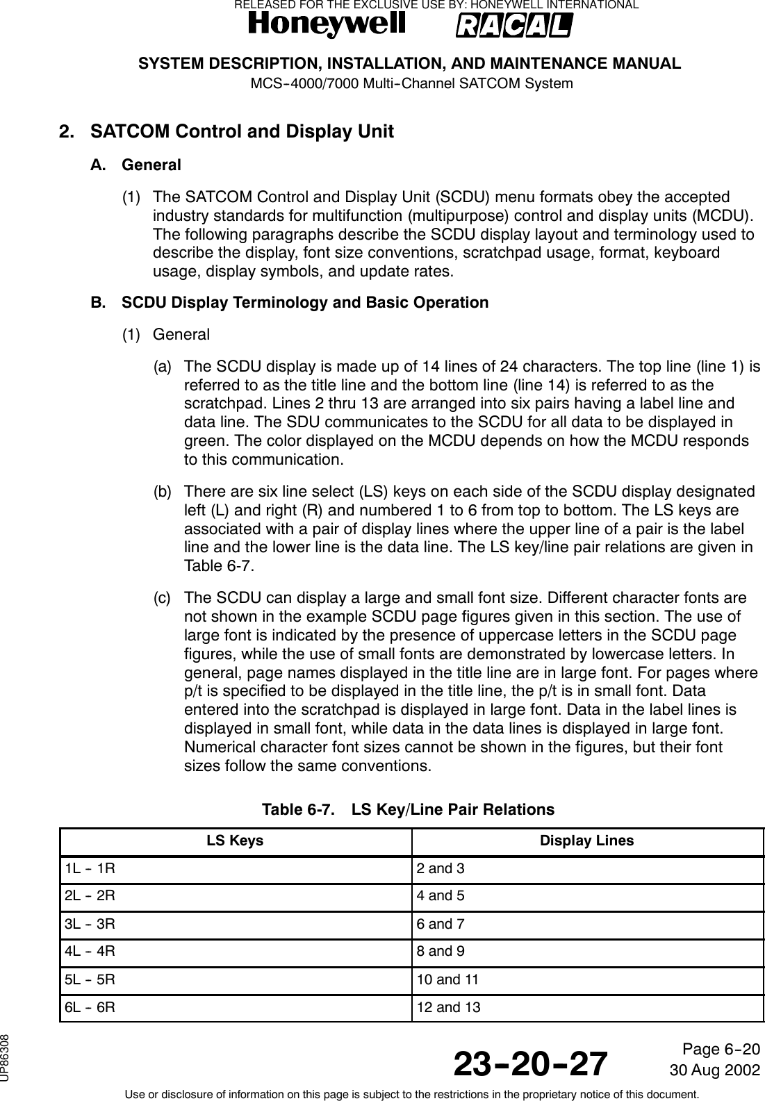 SYSTEM DESCRIPTION, INSTALLATION, AND MAINTENANCE MANUALMCS--4000/7000 Multi--Channel SATCOM System23--20--2730 Aug 2002Use or disclosure of information on this page is subject to the restrictions in the proprietary notice of this document.Page 6--202. SATCOM Control and Display UnitA. General(1) The SATCOM Control and Display Unit (SCDU) menu formats obey the acceptedindustry standards for multifunction (multipurpose) control and display units (MCDU).The following paragraphs describe the SCDU display layout and terminology used todescribe the display, font size conventions, scratchpad usage, format, keyboardusage, display symbols, and update rates.B. SCDU Display Terminology and Basic Operation(1) General(a) The SCDU display is made up of 14 lines of 24 characters. The top line (line 1) isreferredtoasthetitlelineandthebottomline(line14)isreferredtoasthescratchpad. Lines 2 thru 13 are arranged into six pairs having a label line anddata line. The SDU communicates to the SCDU for all data to be displayed ingreen. The color displayed on the MCDU depends on how the MCDU respondsto this communication.(b) There are six line select (LS) keys on each side of the SCDU display designatedleft (L) and right (R) and numbered 1 to 6 from top to bottom. The LS keys areassociated with a pair of display lines where the upper line of a pair is the labelline and the lower line is the data line. The LS key/line pair relations are given inTable 6-7.(c) The SCDU can display a large and small font size. Different character fonts arenot shown in the example SCDU page figures given in this section. The use oflarge font is indicated by the presence of uppercase letters in the SCDU pagefigures, while the use of small fonts are demonstrated by lowercase letters. Ingeneral, page names displayed in the title line are in large font. For pages wherep/t is specified to be displayed in the title line, the p/t is in small font. Dataentered into the scratchpad is displayed in large font. Data in the label lines isdisplayed in small font, while data in the data lines is displayed in large font.Numerical character font sizes cannot be shown in the figures, but their fontsizes follow the same conventions.Table 6-7. LS Key/Line Pair RelationsLS Keys Display Lines1L -- 1R 2 and 32L -- 2R 4 and 53L -- 3R 6 and 74L -- 4R 8 and 95L -- 5R 10 and 116L -- 6R 12 and 13RELEASED FOR THE EXCLUSIVE USE BY: HONEYWELL INTERNATIONALUP86308