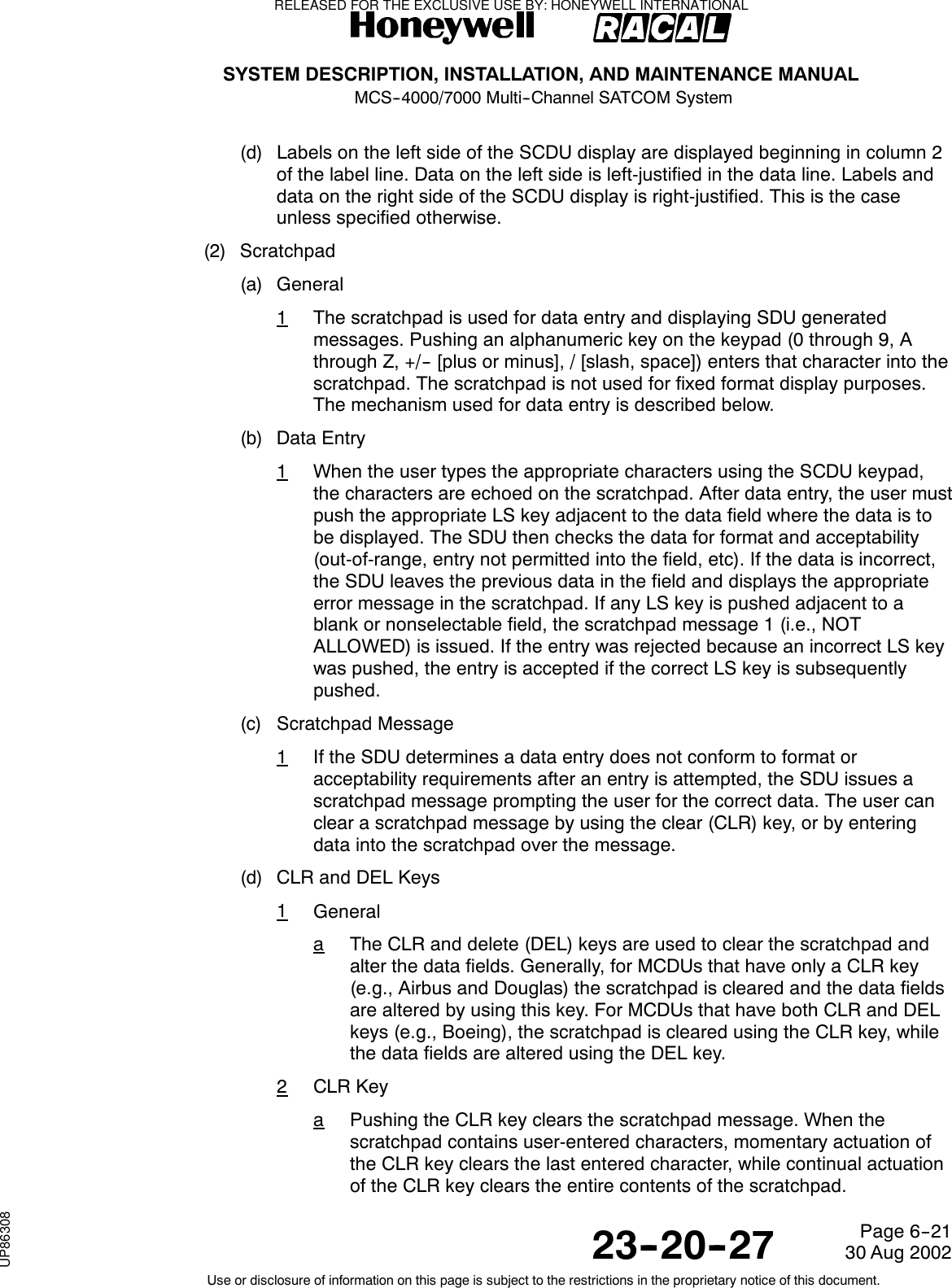 SYSTEM DESCRIPTION, INSTALLATION, AND MAINTENANCE MANUALMCS--4000/7000 Multi--Channel SATCOM System23--20--2730 Aug 2002Use or disclosure of information on this page is subject to the restrictions in the proprietary notice of this document.Page 6--21(d) Labels on the left side of the SCDU display are displayed beginning in column 2of the label line. Data on the left side is left-justified in the data line. Labels anddata on the right side of the SCDU display is right-justified. This is the caseunless specified otherwise.(2) Scratchpad(a) General1The scratchpad is used for data entry and displaying SDU generatedmessages. Pushing an alphanumeric key on the keypad (0 through 9, Athrough Z, +/-- [plus or minus], / [slash, space]) enters that character into thescratchpad. The scratchpad is not used for fixed format display purposes.The mechanism used for data entry is described below.(b) Data Entry1When the user types the appropriate characters using the SCDU keypad,the characters are echoed on the scratchpad. After data entry, the user mustpush the appropriate LS key adjacent to the data field where the data is tobe displayed. The SDU then checks the data for format and acceptability(out-of-range, entry not permitted into the field, etc). If the data is incorrect,the SDU leaves the previous data in the field and displays the appropriateerror message in the scratchpad. If any LS key is pushed adjacent to ablank or nonselectable field, the scratchpad message 1 (i.e., NOTALLOWED) is issued. If the entry was rejected because an incorrect LS keywas pushed, the entry is accepted if the correct LS key is subsequentlypushed.(c) Scratchpad Message1If the SDU determines a data entry does not conform to format oracceptability requirements after an entry is attempted, the SDU issues ascratchpad message prompting the user for the correct data. The user canclear a scratchpad message by using the clear (CLR) key, or by enteringdata into the scratchpad over the message.(d) CLR and DEL Keys1GeneralaThe CLR and delete (DEL) keys are used to clear the scratchpad andalter the data fields. Generally, for MCDUs that have only a CLR key(e.g., Airbus and Douglas) the scratchpad is cleared and the data fieldsare altered by using this key. For MCDUs that have both CLR and DELkeys (e.g., Boeing), the scratchpad is cleared using the CLR key, whilethedatafieldsarealteredusingtheDELkey.2CLR KeyaPushing the CLR key clears the scratchpad message. When thescratchpad contains user-entered characters, momentary actuation ofthe CLR key clears the last entered character, while continual actuationof the CLR key clears the entire contents of the scratchpad.RELEASED FOR THE EXCLUSIVE USE BY: HONEYWELL INTERNATIONALUP86308