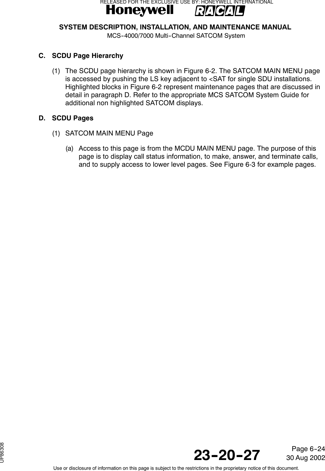 SYSTEM DESCRIPTION, INSTALLATION, AND MAINTENANCE MANUALMCS--4000/7000 Multi--Channel SATCOM System23--20--2730 Aug 2002Use or disclosure of information on this page is subject to the restrictions in the proprietary notice of this document.Page 6--24C. SCDU Page Hierarchy(1) The SCDU page hierarchy is shown in Figure 6-2. The SATCOM MAIN MENU pageis accessed by pushing the LS key adjacent to &lt;SAT for single SDU installations.Highlighted blocks in Figure 6-2 represent maintenance pages that are discussed indetail in paragraph D. Refer to the appropriate MCS SATCOM System Guide foradditional non highlighted SATCOM displays.D. SCDU Pages(1) SATCOM MAIN MENU Page(a) Access to this page is from the MCDU MAIN MENU page. The purpose of thispage is to display call status information, to make, answer, and terminate calls,and to supply access to lower level pages. See Figure 6-3 for example pages.RELEASED FOR THE EXCLUSIVE USE BY: HONEYWELL INTERNATIONALUP86308