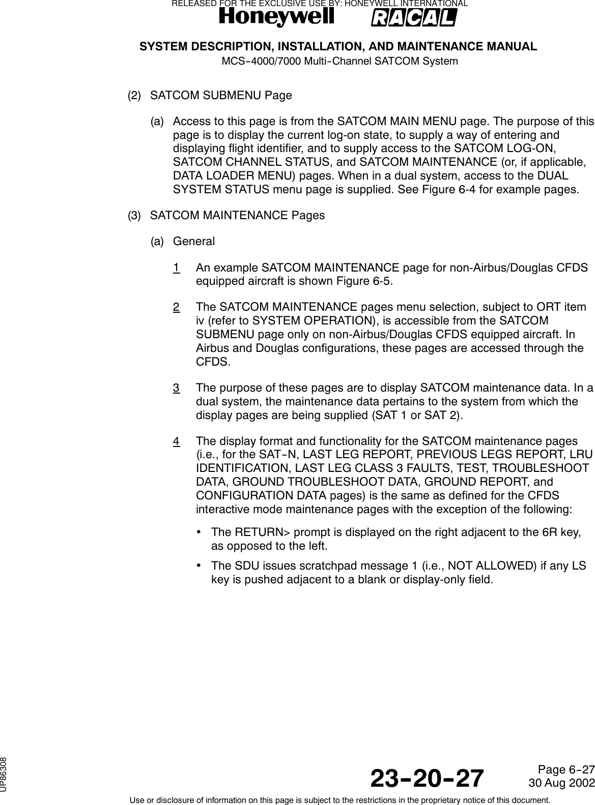 SYSTEM DESCRIPTION, INSTALLATION, AND MAINTENANCE MANUALMCS--4000/7000 Multi--Channel SATCOM System23--20--2730 Aug 2002Use or disclosure of information on this page is subject to the restrictions in the proprietary notice of this document.Page 6--27(2) SATCOM SUBMENU Page(a) Access to this page is from the SATCOM MAIN MENU page. The purpose of thispage is to display the current log-on state, to supply a way of entering anddisplaying flight identifier, and to supply access to the SATCOM LOG-ON,SATCOM CHANNEL STATUS, and SATCOM MAINTENANCE (or, if applicable,DATA LOADER MENU) pages. When in a dual system, access to the DUALSYSTEM STATUS menu page is supplied. See Figure 6-4 for example pages.(3) SATCOM MAINTENANCE Pages(a) General1An example SATCOM MAINTENANCE page for non-Airbus/Douglas CFDSequipped aircraft is shown Figure 6-5.2The SATCOM MAINTENANCE pages menu selection, subject to ORT itemiv (refer to SYSTEM OPERATION), is accessible from the SATCOMSUBMENU page only on non-Airbus/Douglas CFDS equipped aircraft. InAirbus and Douglas configurations, these pages are accessed through theCFDS.3The purpose of these pages are to display SATCOM maintenance data. In adual system, the maintenance data pertains to the system from which thedisplay pages are being supplied (SAT 1 or SAT 2).4The display format and functionality for the SATCOM maintenance pages(i.e., for the SAT--N, LAST LEG REPORT, PREVIOUS LEGS REPORT, LRUIDENTIFICATION, LAST LEG CLASS 3 FAULTS, TEST, TROUBLESHOOTDATA, GROUND TROUBLESHOOT DATA, GROUND REPORT, andCONFIGURATION DATA pages) is the same as defined for the CFDSinteractive mode maintenance pages with the exception of the following:•The RETURN&gt; prompt is displayed on the right adjacent to the 6R key,as opposed to the left.•The SDU issues scratchpad message 1 (i.e., NOT ALLOWED) if any LSkey is pushed adjacent to a blank or display-only field.RELEASED FOR THE EXCLUSIVE USE BY: HONEYWELL INTERNATIONALUP86308