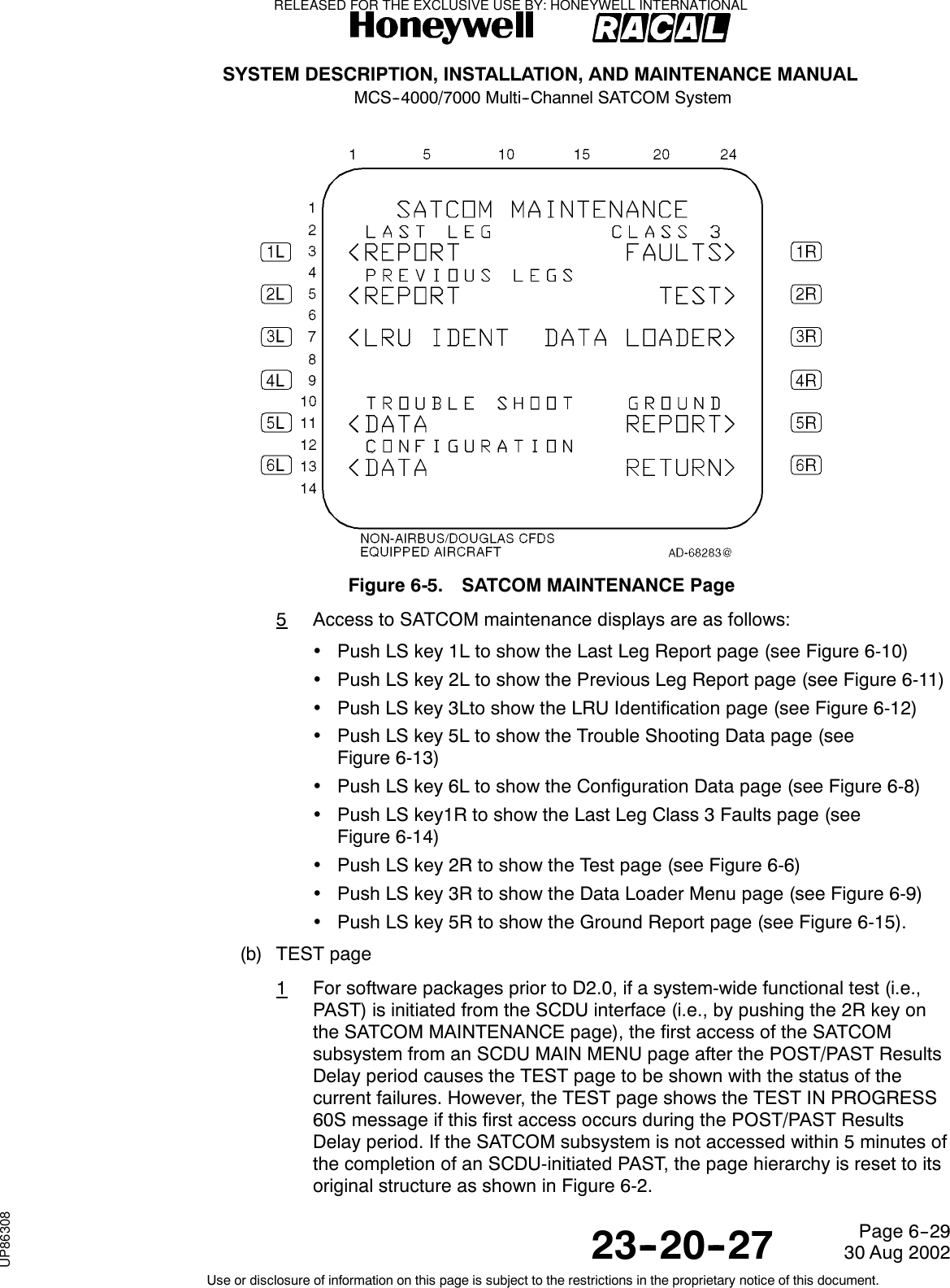 SYSTEM DESCRIPTION, INSTALLATION, AND MAINTENANCE MANUALMCS--4000/7000 Multi--Channel SATCOM System23--20--2730 Aug 2002Use or disclosure of information on this page is subject to the restrictions in the proprietary notice of this document.Page 6--29Figure 6-5. SATCOM MAINTENANCE Page5Access to SATCOM maintenance displays are as follows:•Push LS key 1L to show the Last Leg Report page (see Figure 6-10)•Push LS key 2L to show the Previous Leg Report page (see Figure 6-11)•Push LS key 3Lto show the LRU Identification page (see Figure 6-12)•Push LS key 5L to show the Trouble Shooting Data page (seeFigure 6-13)•Push LS key 6L to show the Configuration Data page (see Figure 6-8)•Push LS key1R to show the Last Leg Class 3 Faults page (seeFigure 6-14)•Push LS key 2R to show the Test page (see Figure 6-6)•Push LS key 3R to show the Data Loader Menu page (see Figure 6-9)•Push LS key 5R to show the Ground Report page (see Figure 6-15).(b) TEST page1For software packages prior to D2.0, if a system-wide functional test (i.e.,PAST) is initiated from the SCDU interface (i.e., by pushing the 2R key onthe SATCOM MAINTENANCE page), the first access of the SATCOMsubsystem from an SCDU MAIN MENU page after the POST/PAST ResultsDelay period causes the TEST page to be shown with the status of thecurrent failures. However, the TEST page shows the TEST IN PROGRESS60S message if this first access occurs during the POST/PAST ResultsDelay period. If the SATCOM subsystem is not accessed within 5 minutes ofthe completion of an SCDU-initiated PAST, the page hierarchy is reset to itsoriginal structure as shown in Figure 6-2.RELEASED FOR THE EXCLUSIVE USE BY: HONEYWELL INTERNATIONALUP86308