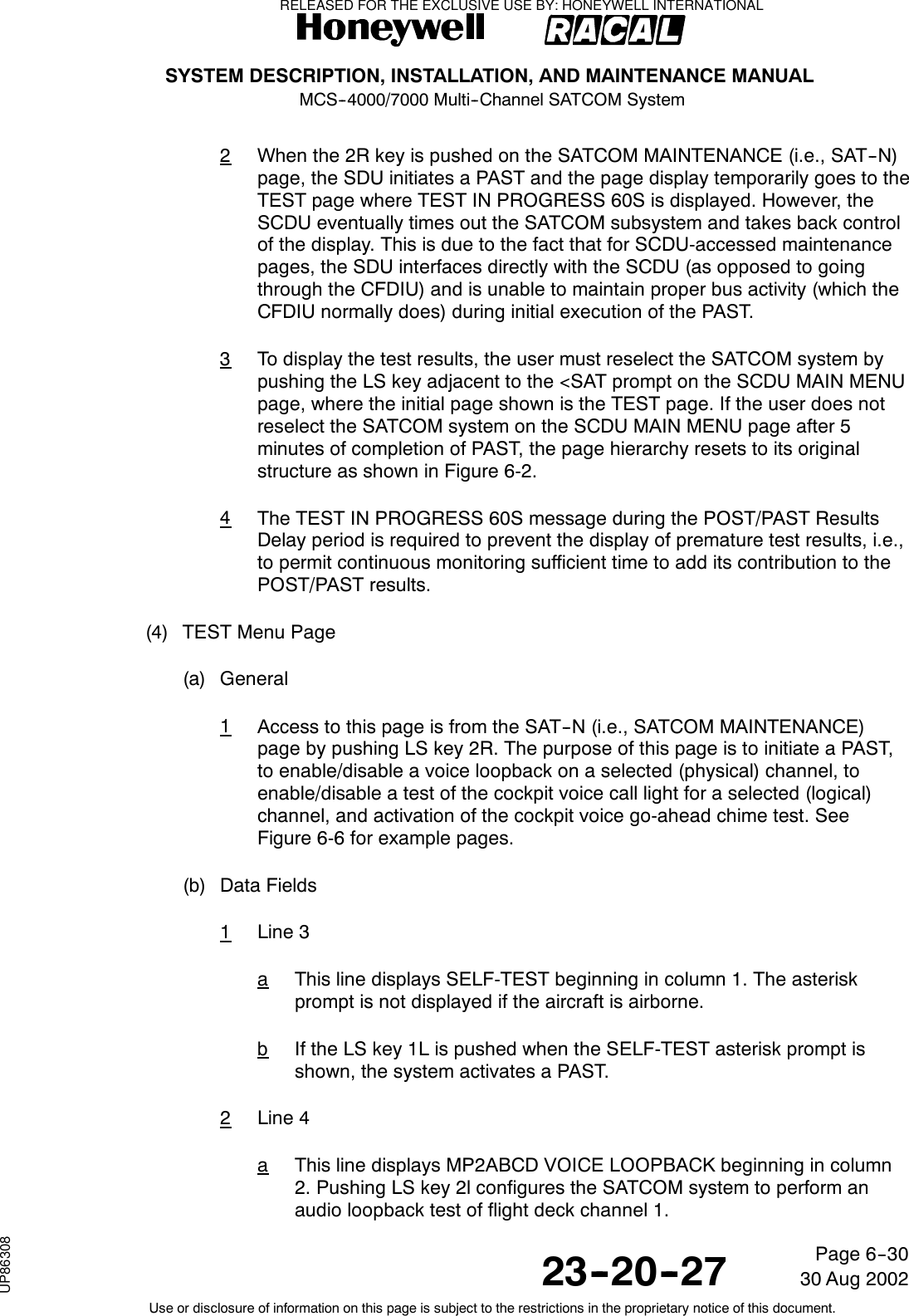 SYSTEM DESCRIPTION, INSTALLATION, AND MAINTENANCE MANUALMCS--4000/7000 Multi--Channel SATCOM System23--20--2730 Aug 2002Use or disclosure of information on this page is subject to the restrictions in the proprietary notice of this document.Page 6--302When the 2R key is pushed on the SATCOM MAINTENANCE (i.e., SAT--N)page, the SDU initiates a PAST and the page display temporarily goes to theTEST page where TEST IN PROGRESS 60S is displayed. However, theSCDU eventually times out the SATCOM subsystem and takes back controlof the display. This is due to the fact that for SCDU-accessed maintenancepages, the SDU interfaces directly with the SCDU (as opposed to goingthrough the CFDIU) and is unable to maintain proper bus activity (which theCFDIU normally does) during initial execution of the PAST.3To display the test results, the user must reselect the SATCOM system bypushing the LS key adjacent to the &lt;SAT prompt on the SCDU MAIN MENUpage, where the initial page shown is the TEST page. If the user does notreselect the SATCOM system on the SCDU MAIN MENU page after 5minutes of completion of PAST, the page hierarchy resets to its originalstructure as shown in Figure 6-2.4The TEST IN PROGRESS 60S message during the POST/PAST ResultsDelay period is required to prevent the display of premature test results, i.e.,to permit continuous monitoring sufficient time to add its contribution to thePOST/PAST results.(4) TEST Menu Page(a) General1Access to this page is from the SAT--N (i.e., SATCOM MAINTENANCE)page by pushing LS key 2R. The purpose of this page is to initiate a PAST,to enable/disable a voice loopback on a selected (physical) channel, toenable/disable a test of the cockpit voice call light for a selected (logical)channel, and activation of the cockpit voice go-ahead chime test. SeeFigure 6-6 for example pages.(b) Data Fields1Line 3aThis line displays SELF-TEST beginning in column 1. The asteriskprompt is not displayed if the aircraft is airborne.bIf the LS key 1L is pushed when the SELF-TEST asterisk prompt isshown, the system activates a PAST.2Line 4aThis line displays MP2ABCD VOICE LOOPBACK beginning in column2. Pushing LS key 2l configures the SATCOM system to perform anaudio loopback test of flight deck channel 1.RELEASED FOR THE EXCLUSIVE USE BY: HONEYWELL INTERNATIONALUP86308