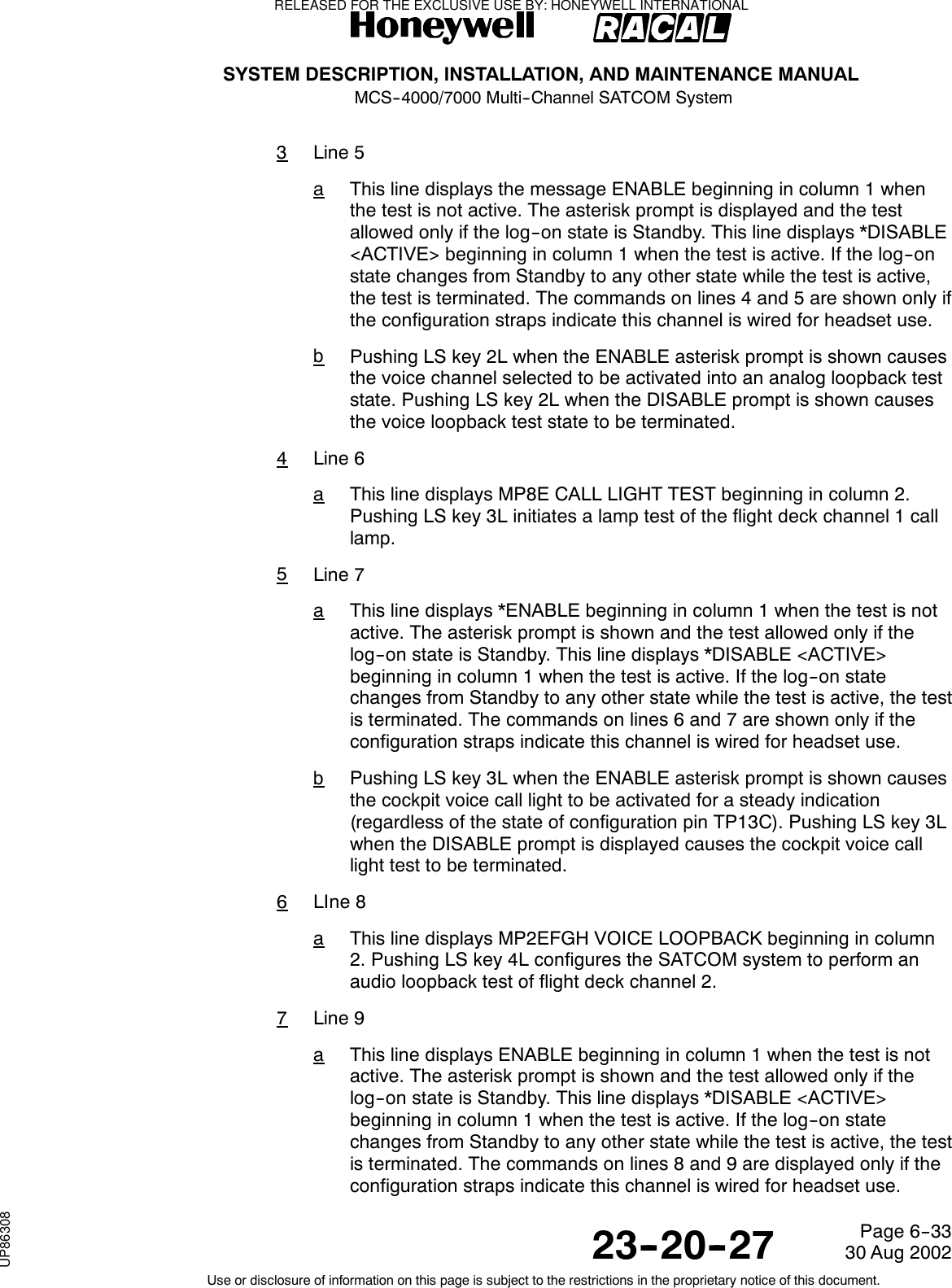 SYSTEM DESCRIPTION, INSTALLATION, AND MAINTENANCE MANUALMCS--4000/7000 Multi--Channel SATCOM System23--20--2730 Aug 2002Use or disclosure of information on this page is subject to the restrictions in the proprietary notice of this document.Page 6--333Line 5aThis line displays the message ENABLE beginning in column 1 whenthe test is not active. The asterisk prompt is displayed and the testallowed only if the log--on state is Standby. This line displays *DISABLE&lt;ACTIVE&gt; beginning in column 1 when the test is active. If the log--onstate changes from Standby to any other state while the test is active,thetestisterminated.Thecommandsonlines4and5areshownonlyifthe configuration straps indicate this channel is wired for headset use.bPushing LS key 2L when the ENABLE asterisk prompt is shown causesthe voice channel selected to be activated into an analog loopback teststate. Pushing LS key 2L when the DISABLE prompt is shown causesthe voice loopback test state to be terminated.4Line 6aThislinedisplaysMP8ECALLLIGHTTESTbeginningincolumn2.Pushing LS key 3L initiates a lamp test of the flight deck channel 1 calllamp.5Line 7aThis line displays *ENABLE beginning in column 1 when the test is notactive. The asterisk prompt is shown and the test allowed only if thelog--on state is Standby. This line displays *DISABLE &lt;ACTIVE&gt;beginning in column 1 when the test is active. If the log--on statechanges from Standby to any other state while the test is active, the testis terminated. The commands on lines 6 and 7 are shown only if theconfiguration straps indicate this channel is wired for headset use.bPushing LS key 3L when the ENABLE asterisk prompt is shown causesthe cockpit voice call light to be activated for a steady indication(regardless of the state of configuration pin TP13C). Pushing LS key 3Lwhen the DISABLE prompt is displayed causes the cockpit voice calllight test to be terminated.6LIne 8aThis line displays MP2EFGH VOICE LOOPBACK beginning in column2. Pushing LS key 4L configures the SATCOM system to perform anaudio loopback test of flight deck channel 2.7Line 9aThis line displays ENABLE beginning in column 1 when the test is notactive. The asterisk prompt is shown and the test allowed only if thelog--on state is Standby. This line displays *DISABLE &lt;ACTIVE&gt;beginning in column 1 when the test is active. If the log--on statechanges from Standby to any other state while the test is active, the testis terminated. The commands on lines 8 and 9 are displayed only if theconfiguration straps indicate this channel is wired for headset use.RELEASED FOR THE EXCLUSIVE USE BY: HONEYWELL INTERNATIONALUP86308