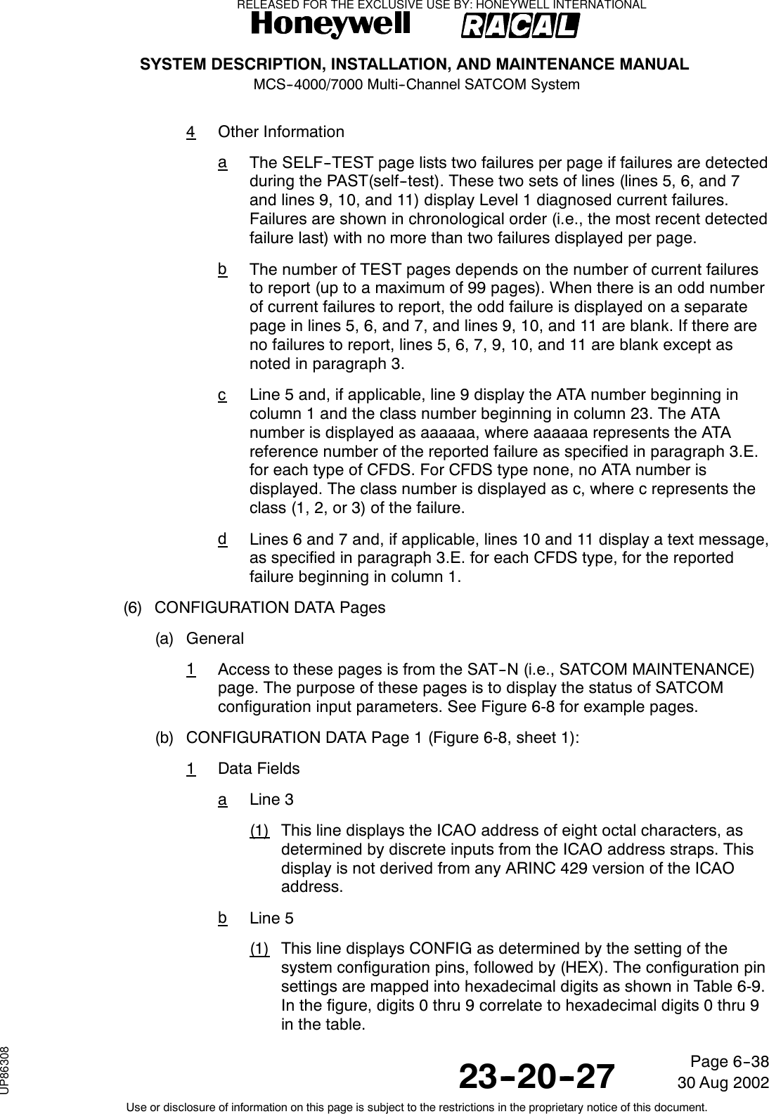 SYSTEM DESCRIPTION, INSTALLATION, AND MAINTENANCE MANUALMCS--4000/7000 Multi--Channel SATCOM System23--20--2730 Aug 2002Use or disclosure of information on this page is subject to the restrictions in the proprietary notice of this document.Page 6--384Other InformationaThe SELF--TEST page lists two failures per page if failures are detectedduring the PAST(self--test). These two sets of lines (lines 5, 6, and 7and lines 9, 10, and 11) display Level 1 diagnosed current failures.Failures are shown in chronological order (i.e., the most recent detectedfailure last) with no more than two failures displayed per page.bThe number of TEST pages depends on the number of current failuresto report (up to a maximum of 99 pages). When there is an odd numberof current failures to report, the odd failure is displayed on a separatepage in lines 5, 6, and 7, and lines 9, 10, and 11 are blank. If there areno failures to report, lines 5, 6, 7, 9, 10, and 11 are blank except asnoted in paragraph 3.cLine 5 and, if applicable, line 9 display the ATA number beginning incolumn 1 and the class number beginning in column 23. The ATAnumber is displayed as aaaaaa, where aaaaaa represents the ATAreference number of the reported failure as specified in paragraph 3.E.for each type of CFDS. For CFDS type none, no ATA number isdisplayed. The class number is displayed as c, where c represents theclass (1, 2, or 3) of the failure.dLines 6 and 7 and, if applicable, lines 10 and 11 display a text message,as specified in paragraph 3.E. for each CFDS type, for the reportedfailure beginning in column 1.(6) CONFIGURATION DATA Pages(a) General1Access to these pages is from the SAT--N (i.e., SATCOM MAINTENANCE)page. The purpose of these pages is to display the status of SATCOMconfiguration input parameters. See Figure 6-8 for example pages.(b) CONFIGURATION DATA Page 1 (Figure 6-8, sheet 1):1Data FieldsaLine 3(1) This line displays the ICAO address of eight octal characters, asdetermined by discrete inputs from the ICAO address straps. Thisdisplay is not derived from any ARINC 429 version of the ICAOaddress.bLine 5(1) This line displays CONFIG as determined by the setting of thesystem configuration pins, followed by (HEX). The configuration pinsettings are mapped into hexadecimal digits as shown in Table 6-9.In the figure, digits 0 thru 9 correlate to hexadecimal digits 0 thru 9in the table.RELEASED FOR THE EXCLUSIVE USE BY: HONEYWELL INTERNATIONALUP86308