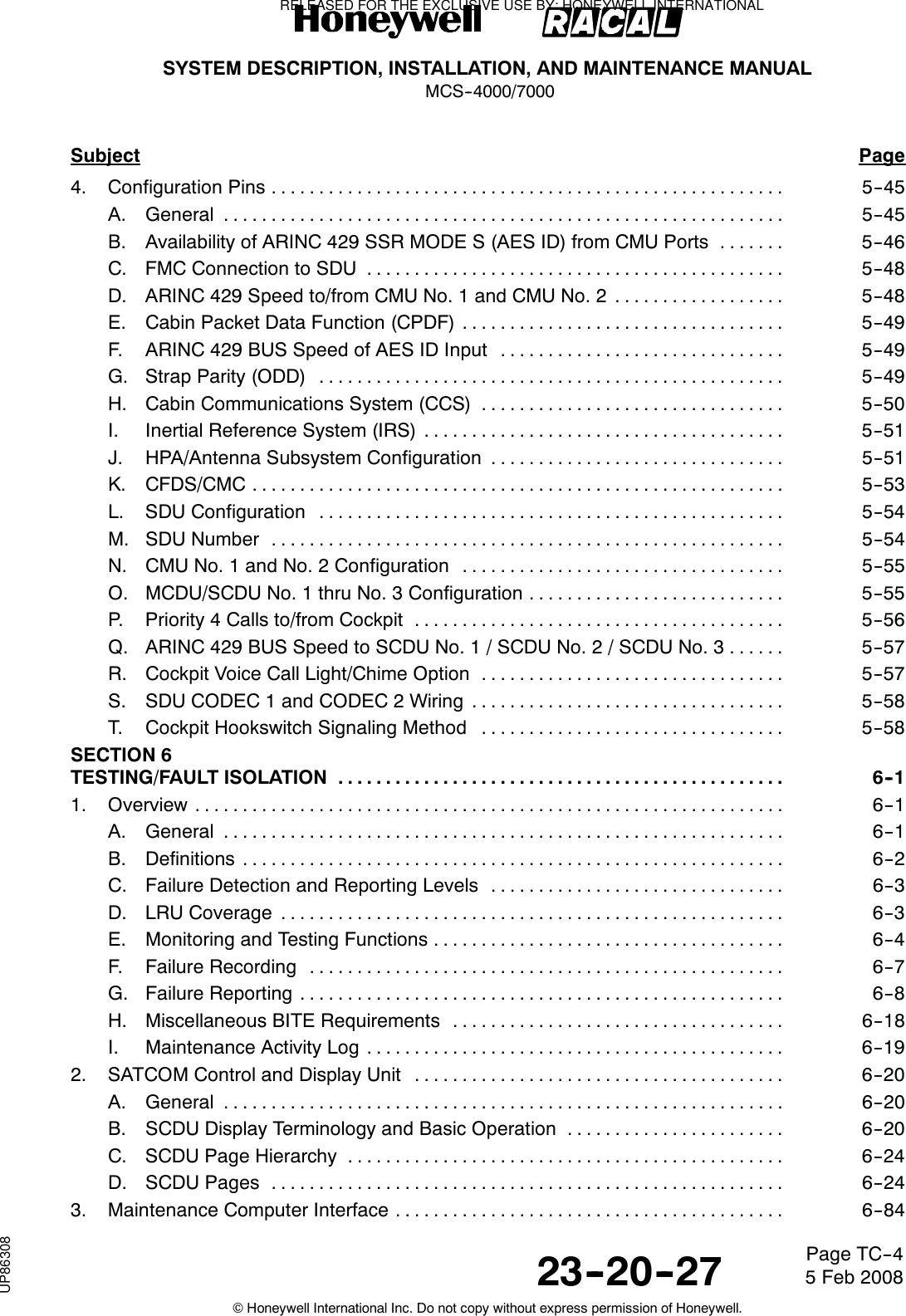 SYSTEM DESCRIPTION, INSTALLATION, AND MAINTENANCE MANUALMCS--4000/700023--20--27 5 Feb 2008©Honeywell International Inc. Do not copy without express permission of Honeywell.Page TC--4Subject Page4. Configuration Pins 5--45......................................................A. General 5--45...........................................................B. Availability of ARINC 429 SSR MODE S (AES ID) from CMU Ports 5--46.......C. FMC Connection to SDU 5--48............................................D. ARINC 429 Speed to/from CMU No. 1 and CMU No. 2 5--48..................E. Cabin Packet Data Function (CPDF) 5--49..................................F. ARINC 429 BUS Speed of AES ID Input 5--49..............................G. Strap Parity (ODD) 5--49.................................................H. Cabin Communications System (CCS) 5--50................................I. Inertial Reference System (IRS) 5--51......................................J. HPA/Antenna Subsystem Configuration 5--51...............................K. CFDS/CMC 5--53........................................................L. SDU Configuration 5--54.................................................M. SDU Number 5--54......................................................N. CMU No. 1 and No. 2 Configuration 5--55..................................O. MCDU/SCDU No. 1 thru No. 3 Configuration 5--55...........................P. Priority 4 Calls to/from Cockpit 5--56.......................................Q. ARINC 429 BUS Speed to SCDU No. 1 / SCDU No. 2 / SCDU No. 3 5--57......R. Cockpit Voice Call Light/Chime Option 5--57................................S. SDU CODEC 1 and CODEC 2 Wiring 5--58.................................T. Cockpit Hookswitch Signaling Method 5--58................................SECTION 6TESTING/FAULT ISOLATION 6--1...............................................1. Overview 6--1..............................................................A. General 6--1...........................................................B. Definitions 6--2.........................................................C. Failure Detection and Reporting Levels 6--3...............................D. LRU Coverage 6--3.....................................................E. Monitoring and Testing Functions 6--4.....................................F. Failure Recording 6--7..................................................G. Failure Reporting 6--8...................................................H. Miscellaneous BITE Requirements 6--18...................................I. Maintenance Activity Log 6--19............................................2. SATCOM Control and Display Unit 6--20.......................................A. General 6--20...........................................................B. SCDU Display Terminology and Basic Operation 6--20.......................C. SCDU Page Hierarchy 6--24..............................................D. SCDU Pages 6--24......................................................3. Maintenance Computer Interface 6--84.........................................RELEASED FOR THE EXCLUSIVE USE BY: HONEYWELL INTERNATIONALUP86308