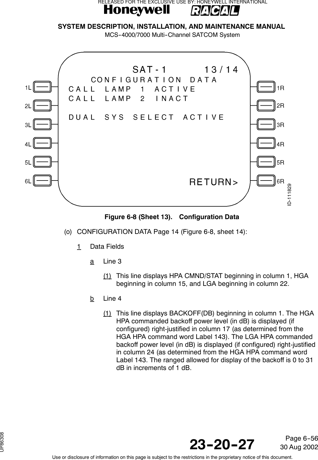 SYSTEM DESCRIPTION, INSTALLATION, AND MAINTENANCE MANUALMCS--4000/7000 Multi--Channel SATCOM System23--20--2730 Aug 2002Use or disclosure of information on this page is subject to the restrictions in the proprietary notice of this document.Page 6--56Figure 6-8 (Sheet 13). Configuration Data(o) CONFIGURATION DATA Page 14 (Figure 6-8, sheet 14):1Data FieldsaLine 3(1) This line displays HPA CMND/STAT beginning in column 1, HGAbeginning in column 15, and LGA beginning in column 22.bLine 4(1) This line displays BACKOFF(DB) beginning in column 1. The HGAHPA commanded backoff power level (in dB) is displayed (ifconfigured) right-justified in column 17 (as determined from theHGA HPA command word Label 143). The LGA HPA commandedbackoff power level (in dB) is displayed (if configured) right-justifiedin column 24 (as determined from the HGA HPA command wordLabel 143. The ranged allowed for display of the backoff is 0 to 31dB in increments of 1 dB.RELEASED FOR THE EXCLUSIVE USE BY: HONEYWELL INTERNATIONALUP86308
