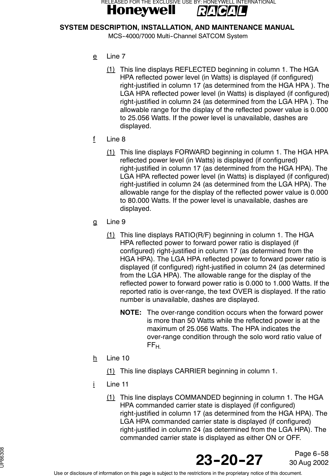 SYSTEM DESCRIPTION, INSTALLATION, AND MAINTENANCE MANUALMCS--4000/7000 Multi--Channel SATCOM System23--20--2730 Aug 2002Use or disclosure of information on this page is subject to the restrictions in the proprietary notice of this document.Page 6--58eLine 7(1) This line displays REFLECTED beginning in column 1. The HGAHPA reflected power level (in Watts) is displayed (if configured)right-justified in column 17 (as determined from the HGA HPA ). TheLGA HPA reflected power level (in Watts) is displayed (if configured)right-justified in column 24 (as determined from the LGA HPA ). Theallowable range for the display of the reflected power value is 0.000to 25.056 Watts. If the power level is unavailable, dashes aredisplayed.fLine 8(1) This line displays FORWARD beginning in column 1. The HGA HPAreflected power level (in Watts) is displayed (if configured)right-justified in column 17 (as determined from the HGA HPA). TheLGA HPA reflected power level (in Watts) is displayed (if configured)right-justified in column 24 (as determined from the LGA HPA). Theallowable range for the display of the reflected power value is 0.000to 80.000 Watts. If the power level is unavailable, dashes aredisplayed.gLine 9(1) This line displays RATIO(R/F) beginning in column 1. The HGAHPA reflected power to forward power ratio is displayed (ifconfigured) right-justified in column 17 (as determined from theHGA HPA). The LGA HPA reflected power to forward power ratio isdisplayed (if configured) right-justified in column 24 (as determinedfrom the LGA HPA). The allowable range for the display of thereflected power to forward power ratio is 0.000 to 1.000 Watts. If thereported ratio is over-range, the text OVER is displayed. If the rationumber is unavailable, dashes are displayed.NOTE: The over-range condition occurs when the forward poweris more than 50 Watts while the reflected power is at themaximum of 25.056 Watts. The HPA indicates theover-range condition through the solo word ratio value ofFFH.hLine 10(1) This line displays CARRIER beginning in column 1.iLine 11(1) This line displays COMMANDED beginning in column 1. The HGAHPA commanded carrier state is displayed (if configured)right-justified in column 17 (as determined from the HGA HPA). TheLGA HPA commanded carrier state is displayed (if configured)right-justified in column 24 (as determined from the LGA HPA). Thecommanded carrier state is displayed as either ON or OFF.RELEASED FOR THE EXCLUSIVE USE BY: HONEYWELL INTERNATIONALUP86308