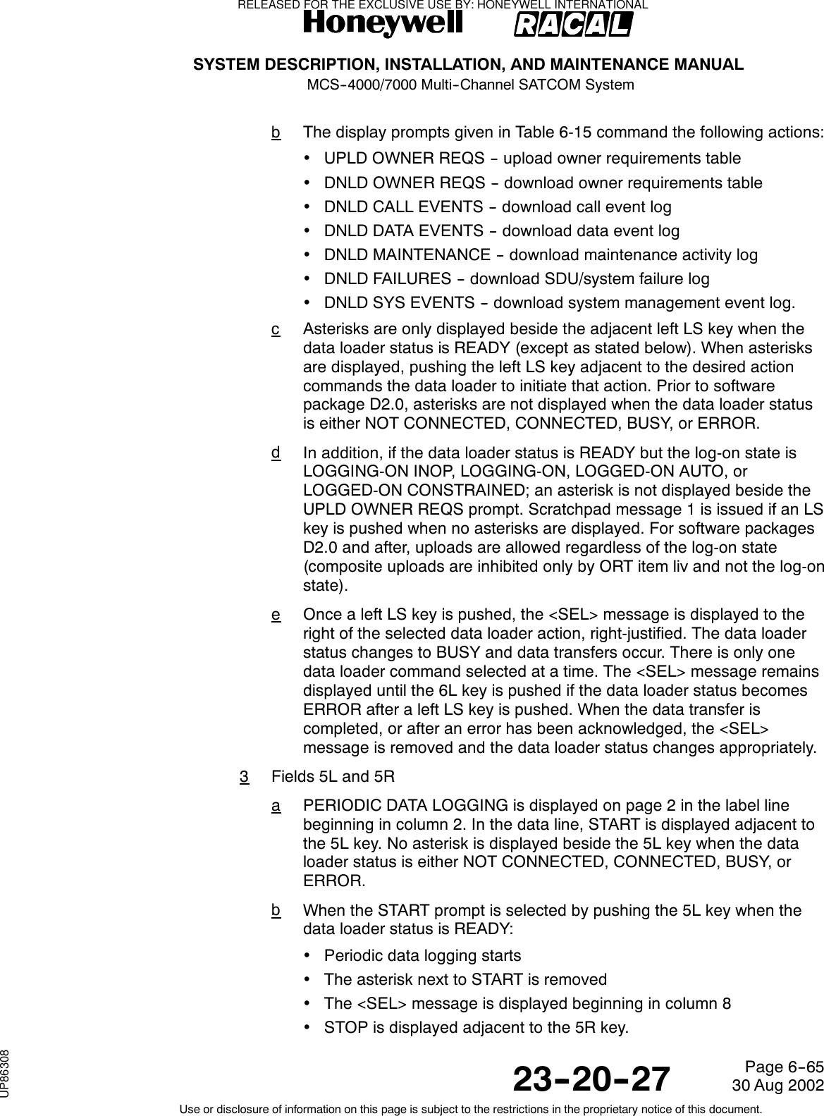 SYSTEM DESCRIPTION, INSTALLATION, AND MAINTENANCE MANUALMCS--4000/7000 Multi--Channel SATCOM System23--20--2730 Aug 2002Use or disclosure of information on this page is subject to the restrictions in the proprietary notice of this document.Page 6--65bThe display prompts given in Table 6-15 command the following actions:•UPLD OWNER REQS -- upload owner requirements table•DNLD OWNER REQS -- download owner requirements table•DNLD CALL EVENTS -- download call event log•DNLD DATA EVENTS -- download data event log•DNLD MAINTENANCE -- download maintenance activity log•DNLD FAILURES -- download SDU/system failure log•DNLD SYS EVENTS -- download system management event log.cAsterisks are only displayed beside the adjacent left LS key when thedata loader status is READY (except as stated below). When asterisksare displayed, pushing the left LS key adjacent to the desired actioncommands the data loader to initiate that action. Prior to softwarepackage D2.0, asterisks are not displayed when the data loader statusis either NOT CONNECTED, CONNECTED, BUSY, or ERROR.dIn addition, if the data loader status is READY but the log-on state isLOGGING-ON INOP, LOGGING-ON, LOGGED-ON AUTO, orLOGGED-ON CONSTRAINED; an asterisk is not displayed beside theUPLD OWNER REQS prompt. Scratchpad message 1 is issued if an LSkey is pushed when no asterisks are displayed. For software packagesD2.0 and after, uploads are allowed regardless of the log-on state(composite uploads are inhibited only by ORT item liv and not the log-onstate).eOnce a left LS key is pushed, the &lt;SEL&gt; message is displayed to theright of the selected data loader action, right-justified. The data loaderstatus changes to BUSY and data transfers occur. There is only onedata loader command selected at a time. The &lt;SEL&gt; message remainsdisplayed until the 6L key is pushed if the data loader status becomesERROR after a left LS key is pushed. When the data transfer iscompleted, or after an error has been acknowledged, the &lt;SEL&gt;message is removed and the data loader status changes appropriately.3Fields 5L and 5RaPERIODIC DATA LOGGING is displayed on page 2 in the label linebeginning in column 2. In the data line, START is displayed adjacent tothe5Lkey.Noasteriskisdisplayedbesidethe5Lkeywhenthedataloader status is either NOT CONNECTED, CONNECTED, BUSY, orERROR.bWhen the START prompt is selected by pushing the 5L key when thedata loader status is READY:•Periodic data logging starts•TheasterisknexttoSTARTisremoved•The &lt;SEL&gt; message is displayed beginning in column 8•STOP is displayed adjacent to the 5R key.RELEASED FOR THE EXCLUSIVE USE BY: HONEYWELL INTERNATIONALUP86308