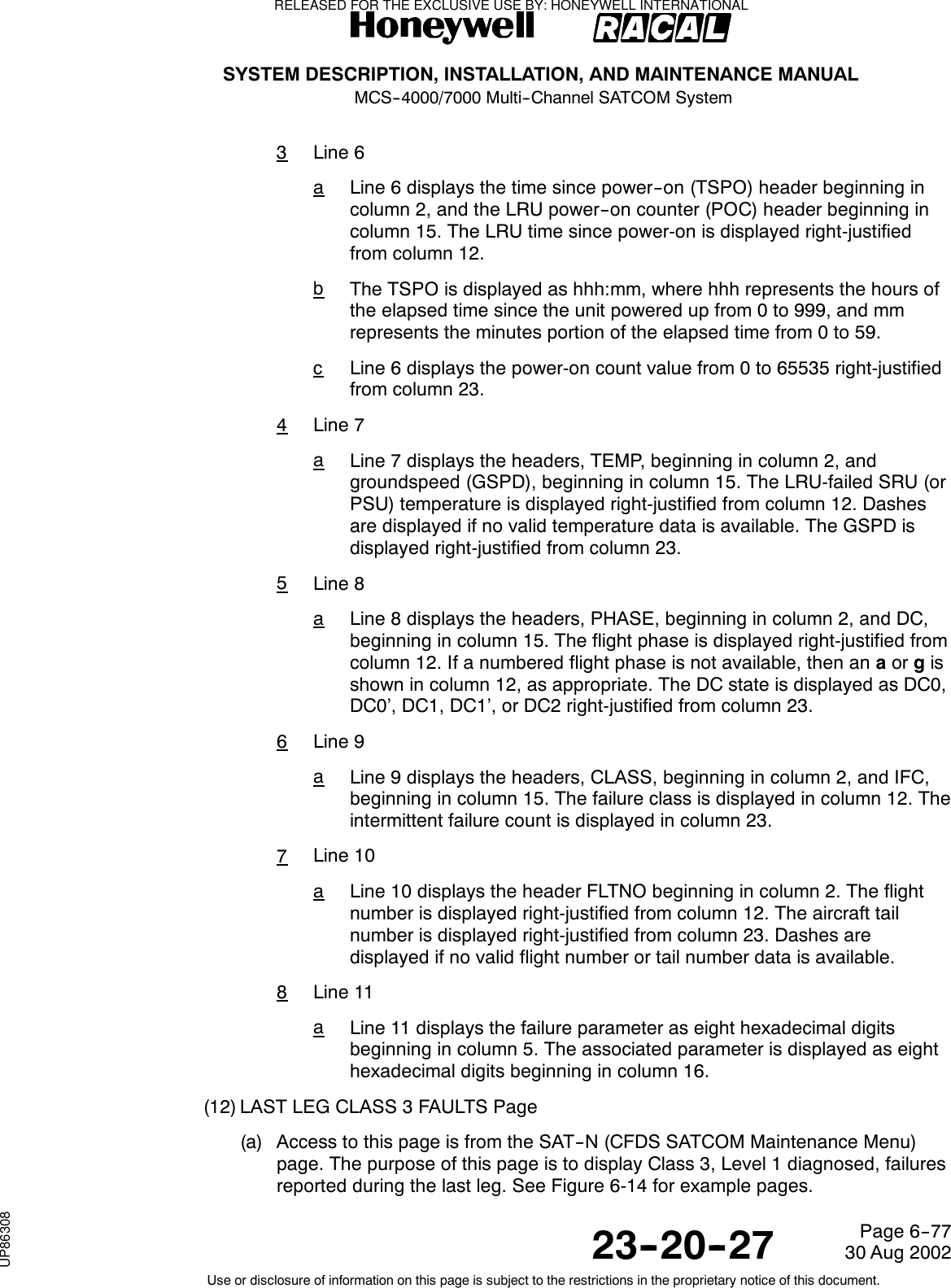 SYSTEM DESCRIPTION, INSTALLATION, AND MAINTENANCE MANUALMCS--4000/7000 Multi--Channel SATCOM System23--20--2730 Aug 2002Use or disclosure of information on this page is subject to the restrictions in the proprietary notice of this document.Page 6--773Line 6aLine 6 displays the time since power--on (TSPO) header beginning incolumn 2, and the LRU power--on counter (POC) header beginning incolumn 15. The LRU time since power-on is displayed right-justifiedfrom column 12.bThe TSPO is displayed as hhh:mm, where hhh represents the hours ofthe elapsed time since the unit powered up from 0 to 999, and mmrepresents the minutes portion of the elapsed time from 0 to 59.cLine 6 displays the power-on count value from 0 to 65535 right-justifiedfrom column 23.4Line 7aLine 7 displays the headers, TEMP, beginning in column 2, andgroundspeed (GSPD), beginning in column 15. The LRU-failed SRU (orPSU) temperature is displayed right-justified from column 12. Dashesare displayed if no valid temperature data is available. The GSPD isdisplayed right-justified from column 23.5Line 8aLine 8 displays the headers, PHASE, beginning in column 2, and DC,beginning in column 15. The flight phase is displayed right-justified fromcolumn 12. If a numbered flight phase is not available, then an aor gisshown in column 12, as appropriate. The DC state is displayed as DC0,DC0’, DC1, DC1’, or DC2 right-justified from column 23.6Line 9aLine 9 displays the headers, CLASS, beginning in column 2, and IFC,beginning in column 15. The failure class is displayed in column 12. Theintermittent failure count is displayed in column 23.7Line 10aLine 10 displays the header FLTNO beginning in column 2. The flightnumber is displayed right-justified from column 12. The aircraft tailnumber is displayed right-justified from column 23. Dashes aredisplayed if no valid flight number or tail number data is available.8Line 11aLine 11 displays the failure parameter as eight hexadecimal digitsbeginning in column 5. The associated parameter is displayed as eighthexadecimal digits beginning in column 16.(12) LAST LEG CLASS 3 FAULTS Page(a) Access to this page is from the SAT--N (CFDS SATCOM Maintenance Menu)page. The purpose of this page is to display Class 3, Level 1 diagnosed, failuresreported during the last leg. See Figure 6-14 for example pages.RELEASED FOR THE EXCLUSIVE USE BY: HONEYWELL INTERNATIONALUP86308