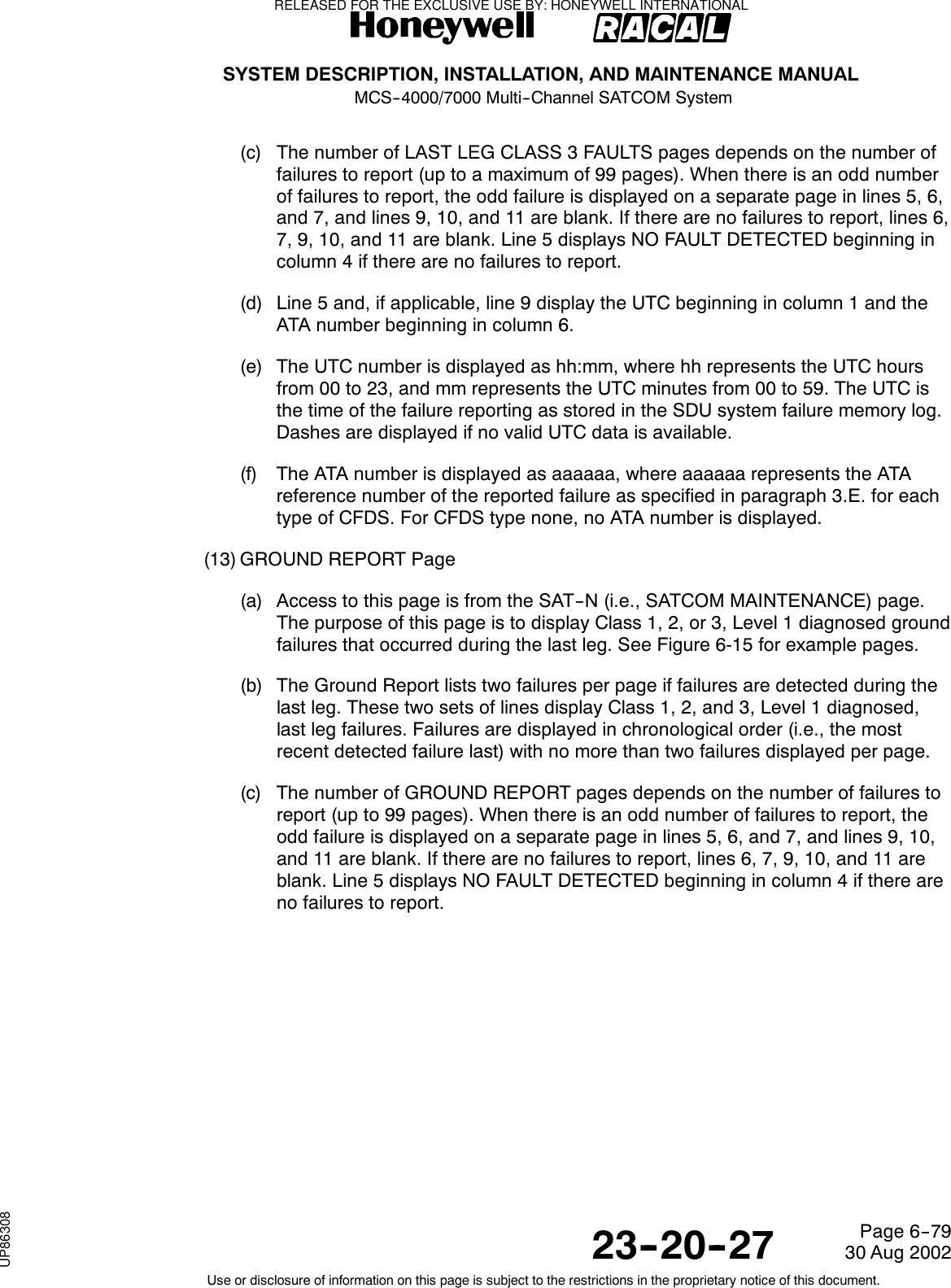 SYSTEM DESCRIPTION, INSTALLATION, AND MAINTENANCE MANUALMCS--4000/7000 Multi--Channel SATCOM System23--20--2730 Aug 2002Use or disclosure of information on this page is subject to the restrictions in the proprietary notice of this document.Page 6--79(c) The number of LAST LEG CLASS 3 FAULTS pages depends on the number offailures to report (up to a maximum of 99 pages). When there is an odd numberof failures to report, the odd failure is displayed on a separate page in lines 5, 6,and 7, and lines 9, 10, and 11 are blank. If there are no failures to report, lines 6,7, 9, 10, and 11 are blank. Line 5 displays NO FAULT DETECTED beginning incolumn 4 if there are no failures to report.(d) Line 5 and, if applicable, line 9 display the UTC beginning in column 1 and theATA number beginning in column 6.(e) The UTC number is displayed as hh:mm, where hh represents the UTC hoursfrom 00 to 23, and mm represents the UTC minutes from 00 to 59. The UTC isthe time of the failure reporting as stored in the SDU system failure memory log.Dashes are displayed if no valid UTC data is available.(f) The ATA number is displayed as aaaaaa, where aaaaaa represents the ATAreference number of the reported failure as specified in paragraph 3.E. for eachtype of CFDS. For CFDS type none, no ATA number is displayed.(13) GROUND REPORT Page(a) Access to this page is from the SAT--N (i.e., SATCOM MAINTENANCE) page.The purpose of this page is to display Class 1, 2, or 3, Level 1 diagnosed groundfailures that occurred during the last leg. See Figure 6-15 for example pages.(b) The Ground Report lists two failures per page if failures are detected during thelast leg. These two sets of lines display Class 1, 2, and 3, Level 1 diagnosed,last leg failures. Failures are displayed in chronological order (i.e., the mostrecent detected failure last) with no more than two failures displayed per page.(c) The number of GROUND REPORT pages depends on the number of failures toreport (up to 99 pages). When there is an odd number of failures to report, theodd failure is displayed on a separate page in lines 5, 6, and 7, and lines 9, 10,and 11 are blank. If there are no failures to report, lines 6, 7, 9, 10, and 11 areblank. Line 5 displays NO FAULT DETECTED beginning in column 4 if there areno failures to report.RELEASED FOR THE EXCLUSIVE USE BY: HONEYWELL INTERNATIONALUP86308