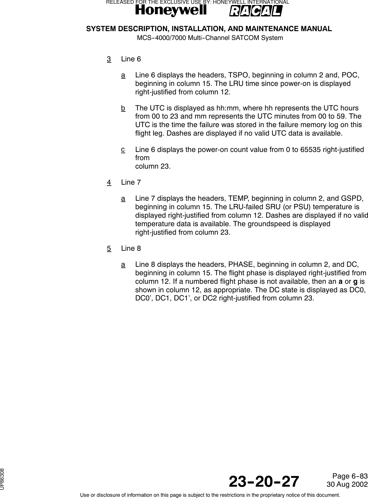 SYSTEM DESCRIPTION, INSTALLATION, AND MAINTENANCE MANUALMCS--4000/7000 Multi--Channel SATCOM System23--20--2730 Aug 2002Use or disclosure of information on this page is subject to the restrictions in the proprietary notice of this document.Page 6--833Line 6aLine 6 displays the headers, TSPO, beginning in column 2 and, POC,beginning in column 15. The LRU time since power-on is displayedright-justified from column 12.bThe UTC is displayed as hh:mm, where hh represents the UTC hoursfrom 00 to 23 and mm represents the UTC minutes from 00 to 59. TheUTCisthetimethefailurewasstoredinthefailurememorylogonthisflight leg. Dashes are displayed if no valid UTC data is available.cLine 6 displays the power-on count value from 0 to 65535 right-justifiedfromcolumn 23.4Line 7aLine 7 displays the headers, TEMP, beginning in column 2, and GSPD,beginning in column 15. The LRU-failed SRU (or PSU) temperature isdisplayed right-justified from column 12. Dashes are displayed if no validtemperature data is available. The groundspeed is displayedright-justified from column 23.5Line 8aLine 8 displays the headers, PHASE, beginning in column 2, and DC,beginning in column 15. The flight phase is displayed right-justified fromcolumn 12. If a numbered flight phase is not available, then an aor gisshown in column 12, as appropriate. The DC state is displayed as DC0,DC0’, DC1, DC1’, or DC2 right-justified from column 23.RELEASED FOR THE EXCLUSIVE USE BY: HONEYWELL INTERNATIONALUP86308