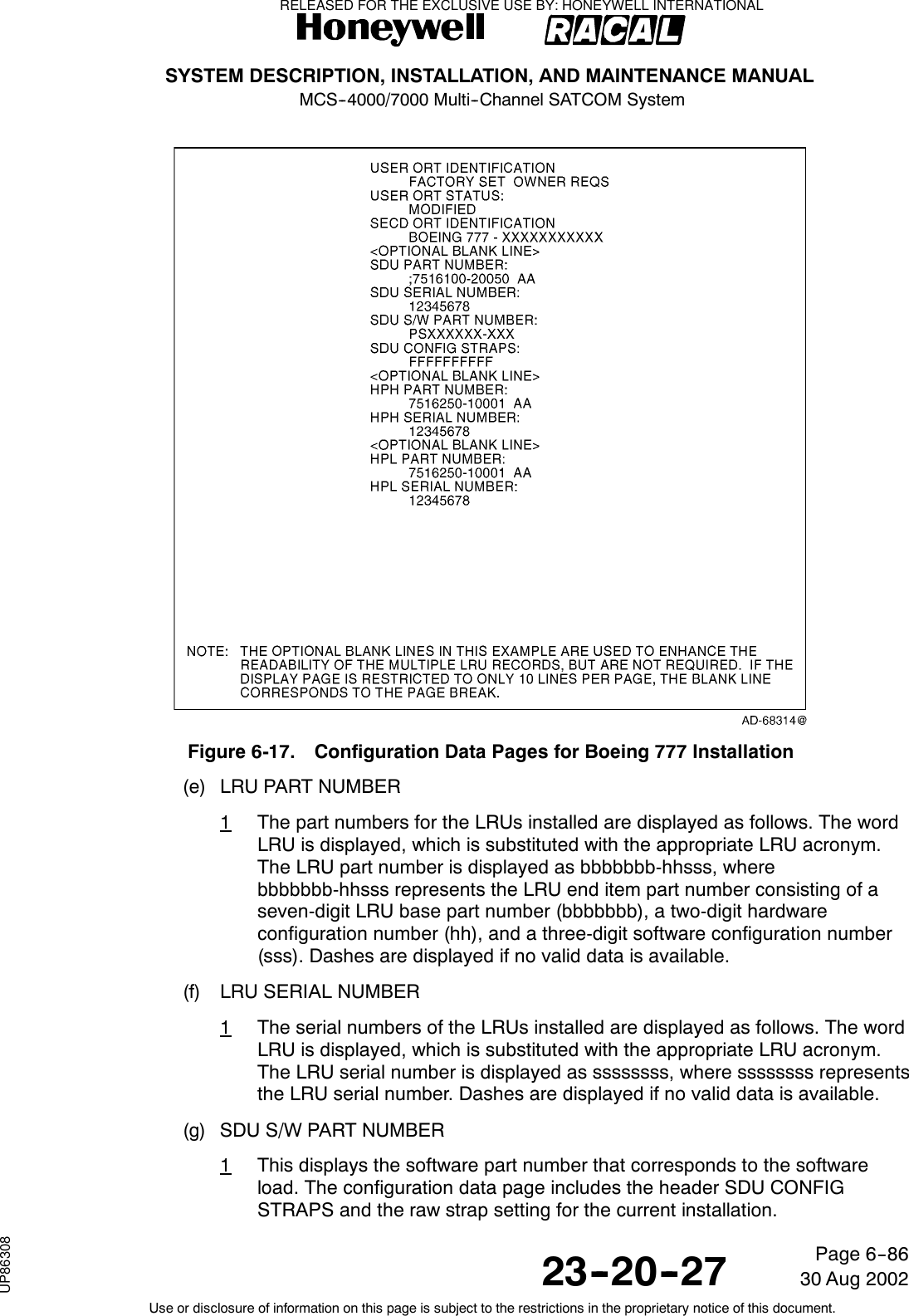 SYSTEM DESCRIPTION, INSTALLATION, AND MAINTENANCE MANUALMCS--4000/7000 Multi--Channel SATCOM System23--20--2730 Aug 2002Use or disclosure of information on this page is subject to the restrictions in the proprietary notice of this document.Page 6--86Figure 6-17. Configuration Data Pages for Boeing 777 Installation(e) LRU PART NUMBER1The part numbers for the LRUs installed are displayed as follows. The wordLRU is displayed, which is substituted with the appropriate LRU acronym.The LRU part number is displayed as bbbbbbb-hhsss, wherebbbbbbb-hhsss represents the LRU end item part number consisting of aseven-digit LRU base part number (bbbbbbb), a two-digit hardwareconfiguration number (hh), and a three-digit software configuration number(sss). Dashes are displayed if no valid data is available.(f) LRU SERIAL NUMBER1The serial numbers of the LRUs installed are displayed as follows. The wordLRU is displayed, which is substituted with the appropriate LRU acronym.The LRU serial number is displayed as ssssssss, where ssssssss representsthe LRU serial number. Dashes are displayed if no valid data is available.(g) SDU S/W PART NUMBER1This displays the software part number that corresponds to the softwareload. The configuration data page includes the header SDU CONFIGSTRAPS and the raw strap setting for the current installation.RELEASED FOR THE EXCLUSIVE USE BY: HONEYWELL INTERNATIONALUP86308