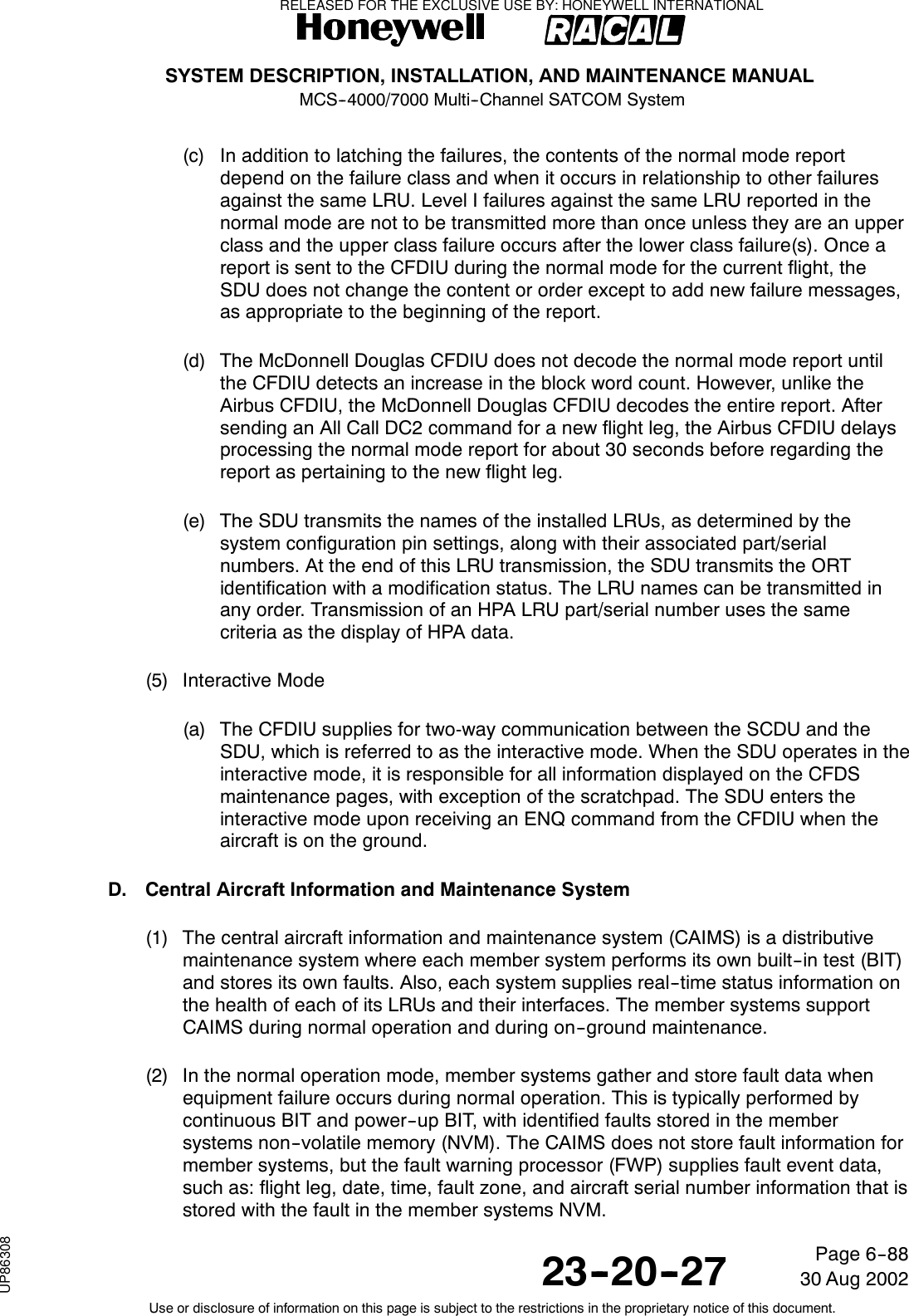 SYSTEM DESCRIPTION, INSTALLATION, AND MAINTENANCE MANUALMCS--4000/7000 Multi--Channel SATCOM System23--20--2730 Aug 2002Use or disclosure of information on this page is subject to the restrictions in the proprietary notice of this document.Page 6--88(c) In addition to latching the failures, the contents of the normal mode reportdepend on the failure class and when it occurs in relationship to other failuresagainst the same LRU. Level I failures against the same LRU reported in thenormal mode are not to be transmitted more than once unless they are an upperclass and the upper class failure occurs after the lower class failure(s). Once areport is sent to the CFDIU during the normal mode for the current flight, theSDU does not change the content or order except to add new failure messages,as appropriate to the beginning of the report.(d) The McDonnell Douglas CFDIU does not decode the normal mode report untilthe CFDIU detects an increase in the block word count. However, unlike theAirbus CFDIU, the McDonnell Douglas CFDIU decodes the entire report. Aftersending an All Call DC2 command for a new flight leg, the Airbus CFDIU delaysprocessing the normal mode report for about 30 seconds before regarding thereport as pertaining to the new flight leg.(e) The SDU transmits the names of the installed LRUs, as determined by thesystem configuration pin settings, along with their associated part/serialnumbers. At the end of this LRU transmission, the SDU transmits the ORTidentification with a modification status. The LRU names can be transmitted inany order. Transmission of an HPA LRU part/serial number uses the samecriteria as the display of HPA data.(5) Interactive Mode(a) The CFDIU supplies for two-way communication between the SCDU and theSDU, which is referred to as the interactive mode. When the SDU operates in theinteractive mode, it is responsible for all information displayed on the CFDSmaintenance pages, with exception of the scratchpad. The SDU enters theinteractive mode upon receiving an ENQ command from the CFDIU when theaircraft is on the ground.D. Central Aircraft Information and Maintenance System(1) The central aircraft information and maintenance system (CAIMS) is a distributivemaintenance system where each member system performs its own built--in test (BIT)and stores its own faults. Also, each system supplies real--time status information onthe health of each of its LRUs and their interfaces. The member systems supportCAIMS during normal operation and during on--ground maintenance.(2) In the normal operation mode, member systems gather and store fault data whenequipment failure occurs during normal operation. This is typically performed bycontinuous BIT and power--up BIT, with identified faults stored in the membersystems non--volatile memory (NVM). The CAIMS does not store fault information formember systems, but the fault warning processor (FWP) supplies fault event data,such as: flight leg, date, time, fault zone, and aircraft serial number information that isstored with the fault in the member systems NVM.RELEASED FOR THE EXCLUSIVE USE BY: HONEYWELL INTERNATIONALUP86308