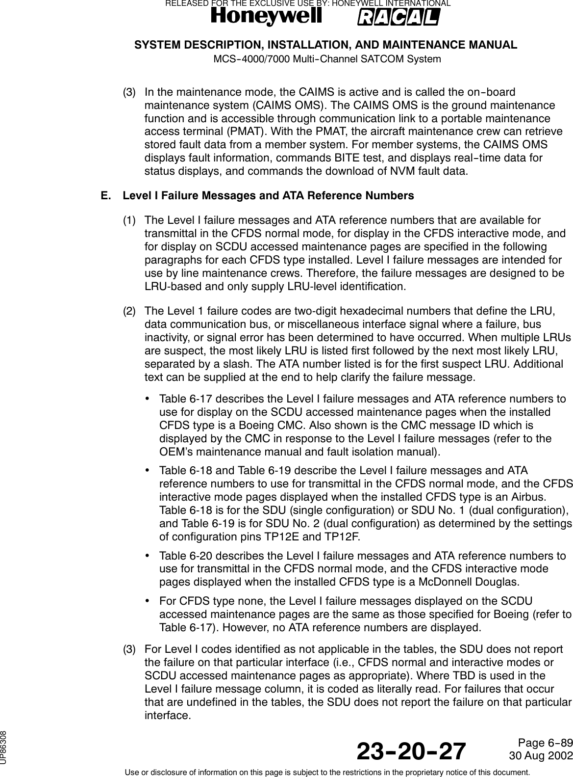 SYSTEM DESCRIPTION, INSTALLATION, AND MAINTENANCE MANUALMCS--4000/7000 Multi--Channel SATCOM System23--20--2730 Aug 2002Use or disclosure of information on this page is subject to the restrictions in the proprietary notice of this document.Page 6--89(3) In the maintenance mode, the CAIMS is active and is called the on--boardmaintenance system (CAIMS OMS). The CAIMS OMS is the ground maintenancefunction and is accessible through communication link to a portable maintenanceaccess terminal (PMAT). With the PMAT, the aircraft maintenance crew can retrievestored fault data from a member system. For member systems, the CAIMS OMSdisplays fault information, commands BITE test, and displays real--time data forstatus displays, and commands the download of NVM fault data.E. Level I Failure Messages and ATA Reference Numbers(1) The Level I failure messages and ATA reference numbers that are available fortransmittal in the CFDS normal mode, for display in the CFDS interactive mode, andfor display on SCDU accessed maintenance pages are specified in the followingparagraphs for each CFDS type installed. Level I failure messages are intended foruse by line maintenance crews. Therefore, the failure messages are designed to beLRU-based and only supply LRU-level identification.(2) The Level 1 failure codes are two-digit hexadecimal numbers that define the LRU,data communication bus, or miscellaneous interface signal where a failure, businactivity, or signal error has been determined to have occurred. When multiple LRUsare suspect, the most likely LRU is listed first followed by the next most likely LRU,separated by a slash. The ATA number listed is for the first suspect LRU. Additionaltext can be supplied at the end to help clarify the failure message.•Table 6-17 describes the Level I failure messages and ATA reference numbers touse for display on the SCDU accessed maintenance pages when the installedCFDS type is a Boeing CMC. Also shown is the CMC message ID which isdisplayed by the CMC in response to the Level I failure messages (refer to theOEM’s maintenance manual and fault isolation manual).•Table 6-18 and Table 6-19 describe the Level I failure messages and ATAreference numbers to use for transmittal in the CFDS normal mode, and the CFDSinteractivemodepagesdisplayedwhentheinstalledCFDStypeisanAirbus.Table 6-18 is for the SDU (single configuration) or SDU No. 1 (dual configuration),and Table 6-19 is for SDU No. 2 (dual configuration) as determined by the settingsof configuration pins TP12E and TP12F.•Table 6-20 describes the Level I failure messages and ATA reference numbers touse for transmittal in the CFDS normal mode, and the CFDS interactive modepages displayed when the installed CFDS type is a McDonnell Douglas.•For CFDS type none, the Level I failure messages displayed on the SCDUaccessed maintenance pages are the same as those specified for Boeing (refer toTable 6-17). However, no ATA reference numbers are displayed.(3) For Level I codes identified as not applicable in the tables, the SDU does not reportthe failure on that particular interface (i.e., CFDS normal and interactive modes orSCDU accessed maintenance pages as appropriate). Where TBD is used in theLevel I failure message column, it is coded as literally read. For failures that occurthat are undefined in the tables, the SDU does not report the failure on that particularinterface.RELEASED FOR THE EXCLUSIVE USE BY: HONEYWELL INTERNATIONALUP86308