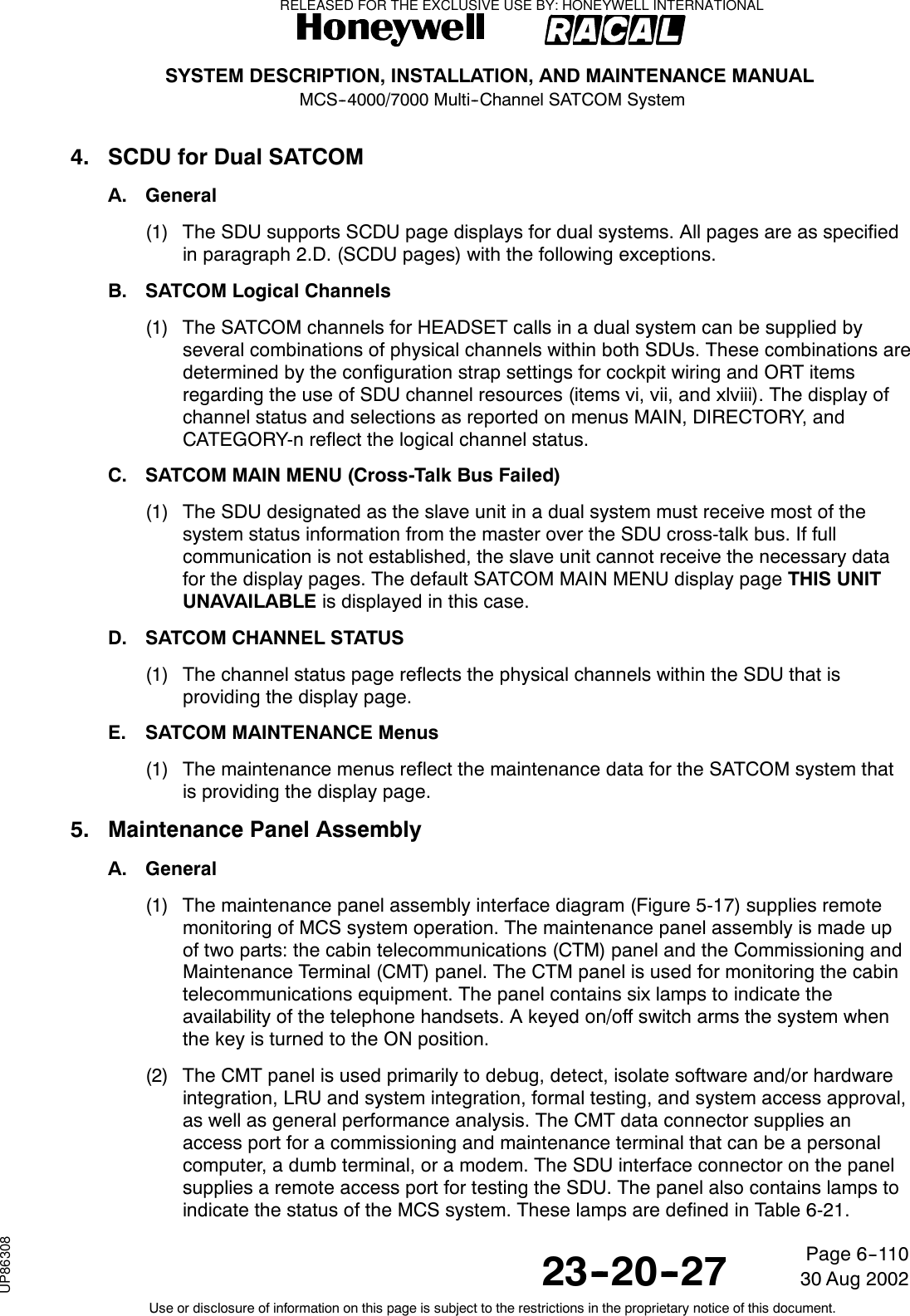 SYSTEM DESCRIPTION, INSTALLATION, AND MAINTENANCE MANUALMCS--4000/7000 Multi--Channel SATCOM System23--20--2730 Aug 2002Use or disclosure of information on this page is subject to the restrictions in the proprietary notice of this document.Page 6--1104. SCDU for Dual SATCOMA. General(1) The SDU supports SCDU page displays for dual systems. All pages are as specifiedin paragraph 2.D. (SCDU pages) with the following exceptions.B. SATCOM Logical Channels(1) The SATCOM channels for HEADSET calls in a dual system can be supplied byseveral combinations of physical channels within both SDUs. These combinations aredetermined by the configuration strap settings for cockpit wiring and ORT itemsregarding the use of SDU channel resources (items vi, vii, and xlviii). The display ofchannel status and selections as reported on menus MAIN, DIRECTORY, andCATEGORY-n reflect the logical channel status.C. SATCOM MAIN MENU (Cross-Talk Bus Failed)(1) The SDU designated as the slave unit in a dual system must receive most of thesystem status information from the master over the SDU cross-talk bus. If fullcommunication is not established, the slave unit cannot receive the necessary datafor the display pages. The default SATCOM MAIN MENU display page THIS UNITUNAVAILABLE is displayed in this case.D. SATCOM CHANNEL STATUS(1) The channel status page reflects the physical channels within the SDU that isproviding the display page.E. SATCOM MAINTENANCE Menus(1) The maintenance menus reflect the maintenance data for the SATCOM system thatis providing the display page.5. Maintenance Panel AssemblyA. General(1) The maintenance panel assembly interface diagram (Figure 5-17) supplies remotemonitoring of MCS system operation. The maintenance panel assembly is made upof two parts: the cabin telecommunications (CTM) panel and the Commissioning andMaintenance Terminal (CMT) panel. The CTM panel is used for monitoring the cabintelecommunications equipment. The panel contains six lamps to indicate theavailability of the telephone handsets. A keyed on/off switch arms the system whenthe key is turned to the ON position.(2) The CMT panel is used primarily to debug, detect, isolate software and/or hardwareintegration, LRU and system integration, formal testing, and system access approval,as well as general performance analysis. The CMT data connector supplies anaccess port for a commissioning and maintenance terminal that can be a personalcomputer, a dumb terminal, or a modem. The SDU interface connector on the panelsupplies a remote access port for testing the SDU. The panel also contains lamps toindicate the status of the MCS system. These lamps are defined in Table 6-21.RELEASED FOR THE EXCLUSIVE USE BY: HONEYWELL INTERNATIONALUP86308