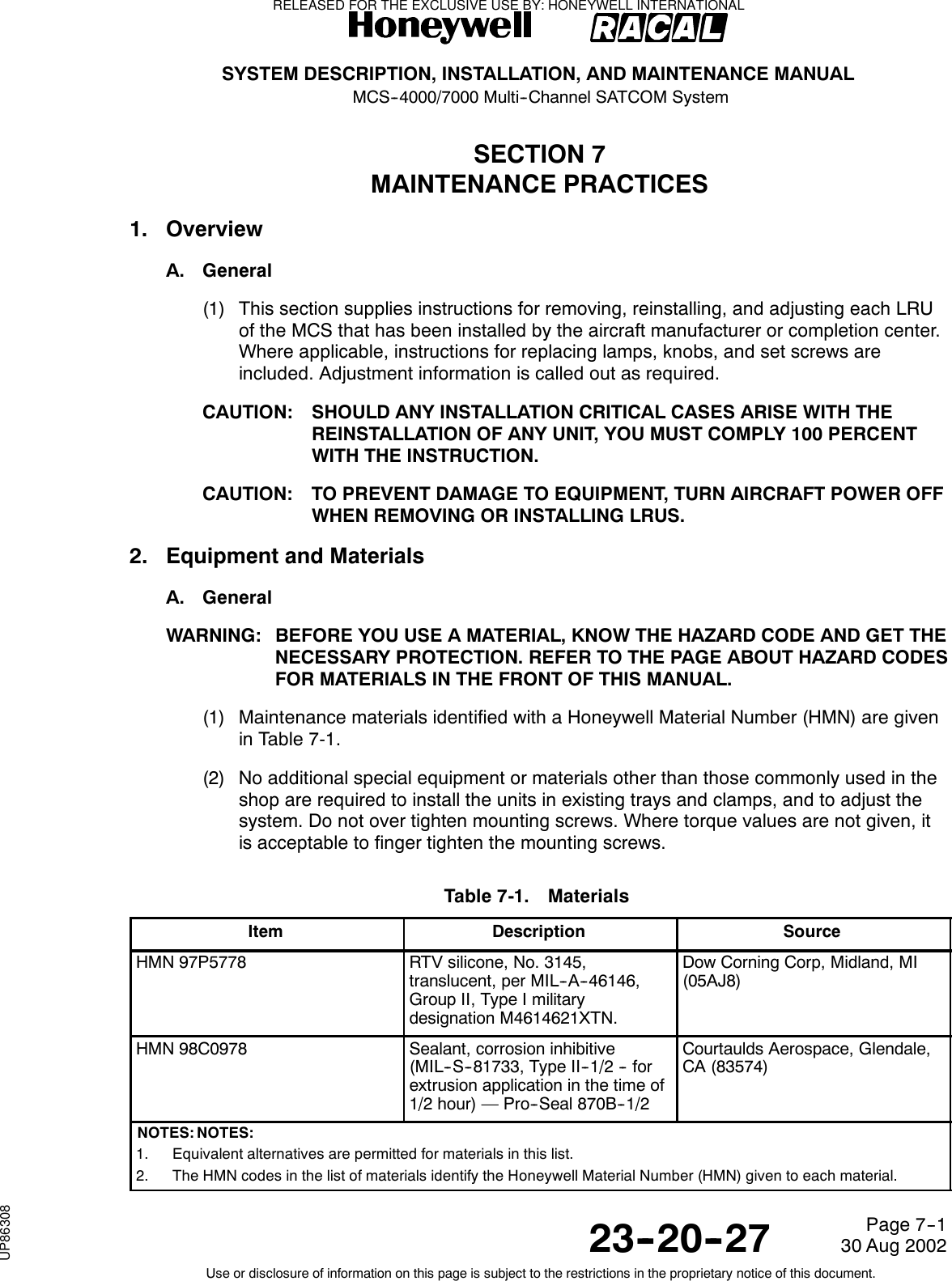 SYSTEM DESCRIPTION, INSTALLATION, AND MAINTENANCE MANUALMCS--4000/7000 Multi--Channel SATCOM System23--20--2730 Aug 2002Use or disclosure of information on this page is subject to the restrictions in the proprietary notice of this document.Page 7--1SECTION 7MAINTENANCE PRACTICES1. OverviewA. General(1) This section supplies instructions for removing, reinstalling, and adjusting each LRUof the MCS that has been installed by the aircraft manufacturer or completion center.Where applicable, instructions for replacing lamps, knobs, and set screws areincluded. Adjustment information is called out as required.CAUTION: SHOULD ANY INSTALLATION CRITICAL CASES ARISE WITH THEREINSTALLATION OF ANY UNIT, YOU MUST COMPLY 100 PERCENTWITH THE INSTRUCTION.CAUTION: TO PREVENT DAMAGE TO EQUIPMENT, TURN AIRCRAFT POWER OFFWHEN REMOVING OR INSTALLING LRUS.2. Equipment and MaterialsA. GeneralWARNING: BEFORE YOU USE A MATERIAL, KNOW THE HAZARD CODE AND GET THENECESSARY PROTECTION. REFER TO THE PAGE ABOUT HAZARD CODESFOR MATERIALS IN THE FRONT OF THIS MANUAL.(1) Maintenance materials identified with a Honeywell Material Number (HMN) are givenin Table 7-1.(2) No additional special equipment or materials other than those commonly used in theshop are required to install the units in existing trays and clamps, and to adjust thesystem. Do not over tighten mounting screws. Where torque values are not given, itis acceptable to finger tighten the mounting screws.Table 7-1. MaterialsItem Description SourceHMN 97P5778 RTV silicone, No. 3145,translucent, per MIL--A--46146,Group II, Type I militarydesignation M4614621XTN.Dow Corning Corp, Midland, MI(05AJ8)HMN 98C0978 Sealant, corrosion inhibitive(MIL--S--81733, Type II--1/2 -- forextrusion application in the time of1/2 hour) — Pro--Seal 870B--1/2Courtaulds Aerospace, Glendale,CA (83574)NOTES: NOTES:1. Equivalent alternatives are permitted for materials in this list.2. The HMN codes in the list of materials identify the Honeywell Material Number (HMN) given to each material.RELEASED FOR THE EXCLUSIVE USE BY: HONEYWELL INTERNATIONALUP86308
