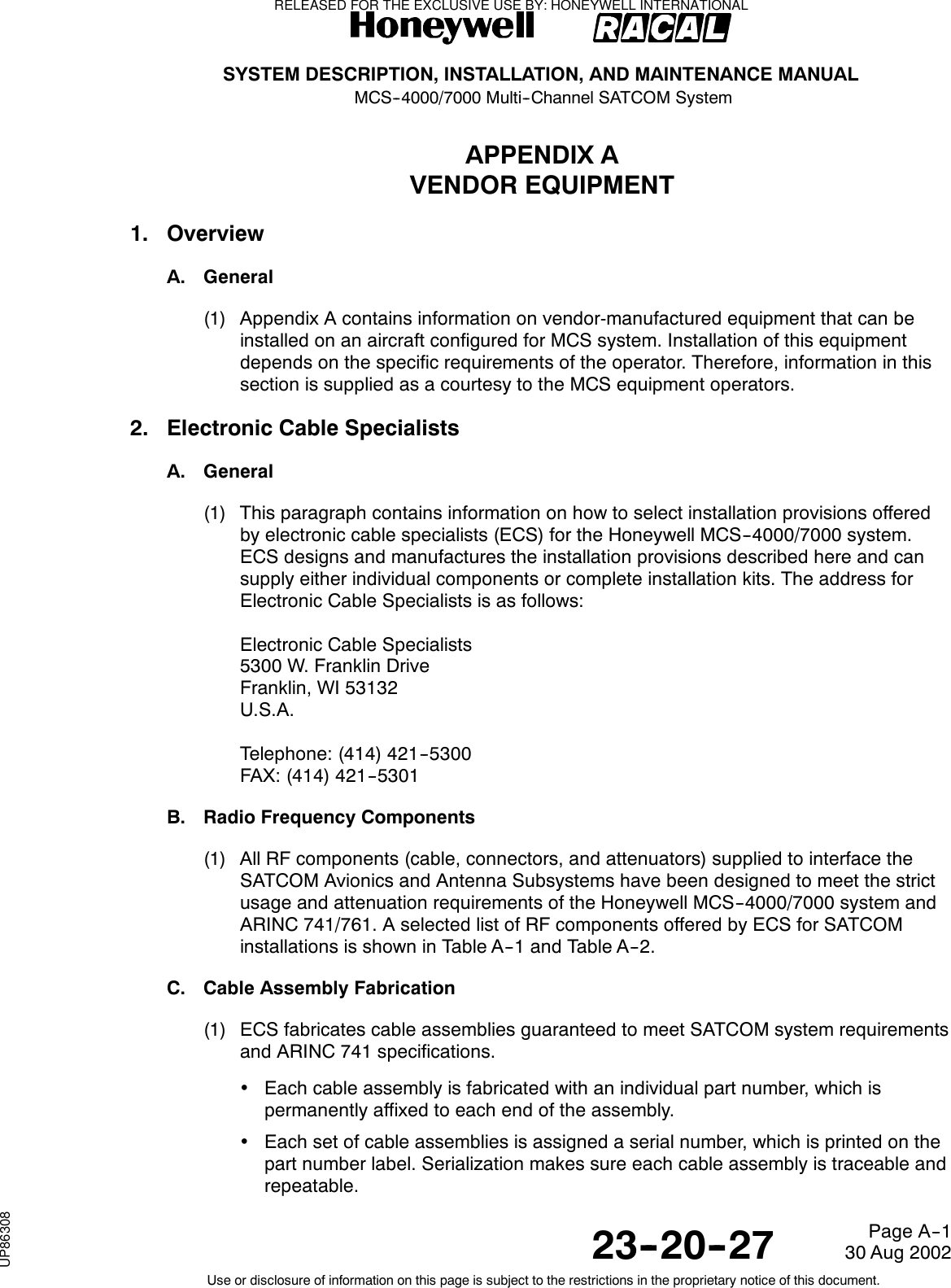 SYSTEM DESCRIPTION, INSTALLATION, AND MAINTENANCE MANUALMCS--4000/7000 Multi--Channel SATCOM System23--20--2730 Aug 2002Use or disclosure of information on this page is subject to the restrictions in the proprietary notice of this document.Page A--1APPENDIX AVENDOR EQUIPMENT1. OverviewA. General(1) Appendix A contains information on vendor-manufactured equipment that can beinstalled on an aircraft configured for MCS system. Installation of this equipmentdepends on the specific requirements of the operator. Therefore, information in thissection is supplied as a courtesy to the MCS equipment operators.2. Electronic Cable SpecialistsA. General(1) This paragraph contains information on how to select installation provisions offeredby electronic cable specialists (ECS) for the Honeywell MCS--4000/7000 system.ECS designs and manufactures the installation provisions described here and cansupply either individual components or complete installation kits. The address forElectronic Cable Specialists is as follows:Electronic Cable Specialists5300 W. Franklin DriveFranklin, WI 53132U.S.A.Telephone: (414) 421--5300FAX: (414) 421--5301B. Radio Frequency Components(1) All RF components (cable, connectors, and attenuators) supplied to interface theSATCOM Avionics and Antenna Subsystems have been designed to meet the strictusage and attenuation requirements of the Honeywell MCS--4000/7000 system andARINC 741/761. A selected list of RF components offered by ECS for SATCOMinstallations is shown in Table A--1 and Table A--2.C. Cable Assembly Fabrication(1) ECS fabricates cable assemblies guaranteed to meet SATCOM system requirementsand ARINC 741 specifications.•Each cable assembly is fabricated with an individual part number, which ispermanently affixed to each end of the assembly.•Each set of cable assemblies is assigned a serial number, which is printed on thepart number label. Serialization makes sure each cable assembly is traceable andrepeatable.RELEASED FOR THE EXCLUSIVE USE BY: HONEYWELL INTERNATIONALUP86308