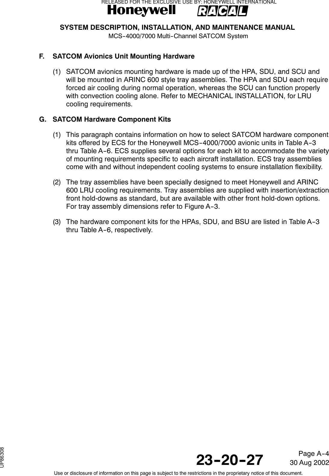 SYSTEM DESCRIPTION, INSTALLATION, AND MAINTENANCE MANUALMCS--4000/7000 Multi--Channel SATCOM System23--20--2730 Aug 2002Use or disclosure of information on this page is subject to the restrictions in the proprietary notice of this document.Page A--4F. SATCOM Avionics Unit Mounting Hardware(1) SATCOM avionics mounting hardware is made up of the HPA, SDU, and SCU andwill be mounted in ARINC 600 style tray assemblies. The HPA and SDU each requireforced air cooling during normal operation, whereas the SCU can function properlywith convection cooling alone. Refer to MECHANICAL INSTALLATION, for LRUcooling requirements.G. SATCOM Hardware Component Kits(1) This paragraph contains information on how to select SATCOM hardware componentkits offered by ECS for the Honeywell MCS--4000/7000 avionic units in Table A--3thru Table A--6. ECS supplies several options for each kit to accommodate the varietyof mounting requirements specific to each aircraft installation. ECS tray assembliescome with and without independent cooling systems to ensure installation flexibility.(2) The tray assemblies have been specially designed to meet Honeywell and ARINC600 LRU cooling requirements. Tray assemblies are supplied with insertion/extractionfront hold-downs as standard, but are available with other front hold-down options.For tray assembly dimensions refer to Figure A--3.(3) The hardware component kits for the HPAs, SDU, and BSU are listed in Table A--3thru Table A--6, respectively.RELEASED FOR THE EXCLUSIVE USE BY: HONEYWELL INTERNATIONALUP86308