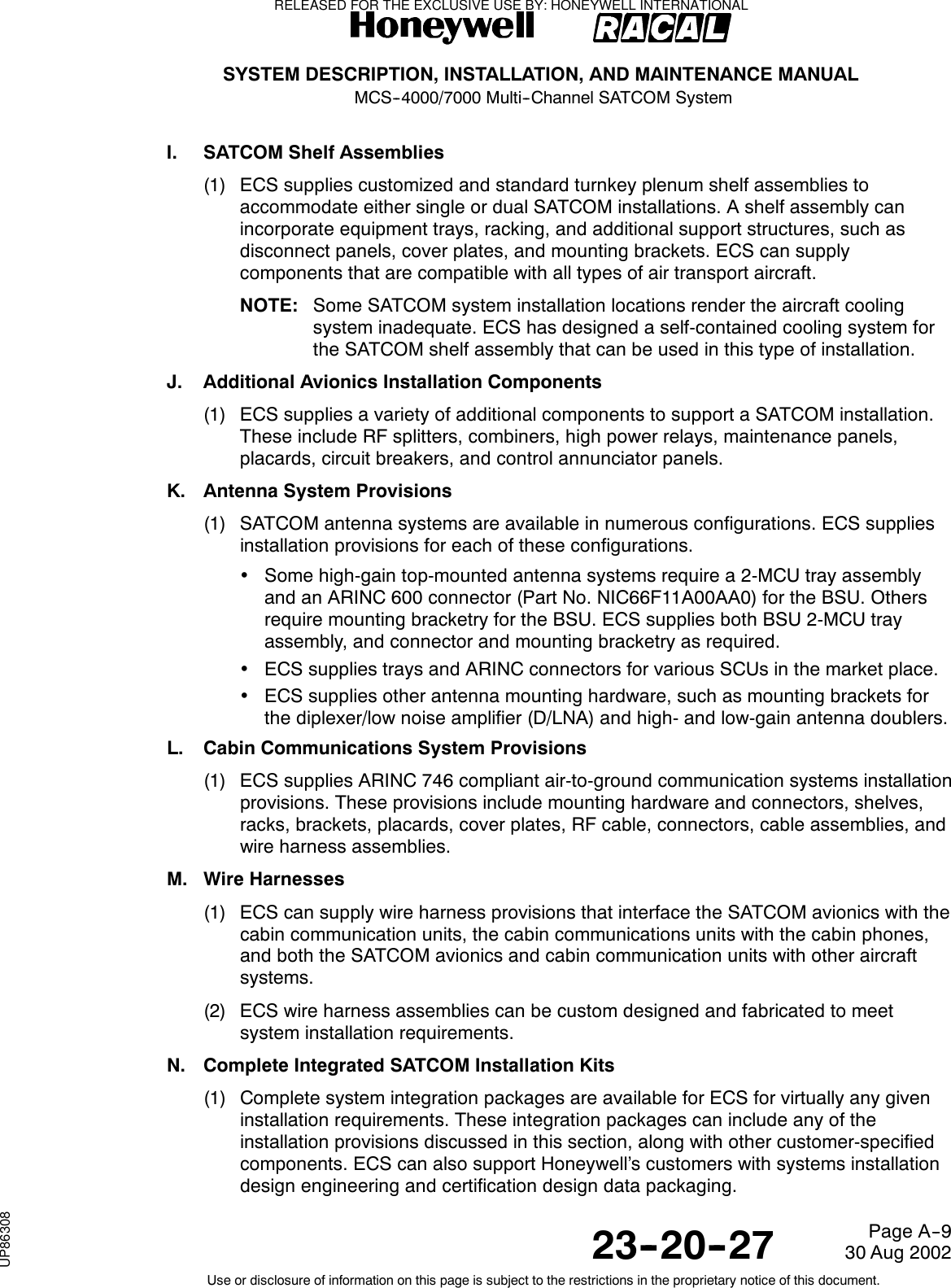 SYSTEM DESCRIPTION, INSTALLATION, AND MAINTENANCE MANUALMCS--4000/7000 Multi--Channel SATCOM System23--20--2730 Aug 2002Use or disclosure of information on this page is subject to the restrictions in the proprietary notice of this document.Page A--9I. SATCOM Shelf Assemblies(1) ECS supplies customized and standard turnkey plenum shelf assemblies toaccommodate either single or dual SATCOM installations. A shelf assembly canincorporate equipment trays, racking, and additional support structures, such asdisconnect panels, cover plates, and mounting brackets. ECS can supplycomponents that are compatible with all types of air transport aircraft.NOTE: Some SATCOM system installation locations render the aircraft coolingsystem inadequate. ECS has designed a self-contained cooling system fortheSATCOMshelfassemblythatcanbeusedinthistypeofinstallation.J. Additional Avionics Installation Components(1) ECS supplies a variety of additional components to support a SATCOM installation.These include RF splitters, combiners, high power relays, maintenance panels,placards, circuit breakers, and control annunciator panels.K. Antenna System Provisions(1) SATCOM antenna systems are available in numerous configurations. ECS suppliesinstallation provisions for each of these configurations.•Some high-gain top-mounted antenna systems require a 2-MCU tray assemblyand an ARINC 600 connector (Part No. NIC66F11A00AA0) for the BSU. Othersrequire mounting bracketry for the BSU. ECS supplies both BSU 2-MCU trayassembly, and connector and mounting bracketry as required.•ECS supplies trays and ARINC connectors for various SCUs in the market place.•ECS supplies other antenna mounting hardware, such as mounting brackets forthe diplexer/low noise amplifier (D/LNA) and high- and low-gain antenna doublers.L. Cabin Communications System Provisions(1) ECS supplies ARINC 746 compliant air-to-ground communication systems installationprovisions. These provisions include mounting hardware and connectors, shelves,racks, brackets, placards, cover plates, RF cable, connectors, cable assemblies, andwire harness assemblies.M. Wire Harnesses(1) ECS can supply wire harness provisions that interface the SATCOM avionics with thecabin communication units, the cabin communications units with the cabin phones,and both the SATCOM avionics and cabin communication units with other aircraftsystems.(2) ECS wire harness assemblies can be custom designed and fabricated to meetsystem installation requirements.N. Complete Integrated SATCOM Installation Kits(1) Complete system integration packages are available for ECS for virtually any giveninstallation requirements. These integration packages can include any of theinstallation provisions discussed in this section, along with other customer-specifiedcomponents. ECS can also support Honeywell’s customers with systems installationdesign engineering and certification design data packaging.RELEASED FOR THE EXCLUSIVE USE BY: HONEYWELL INTERNATIONALUP86308