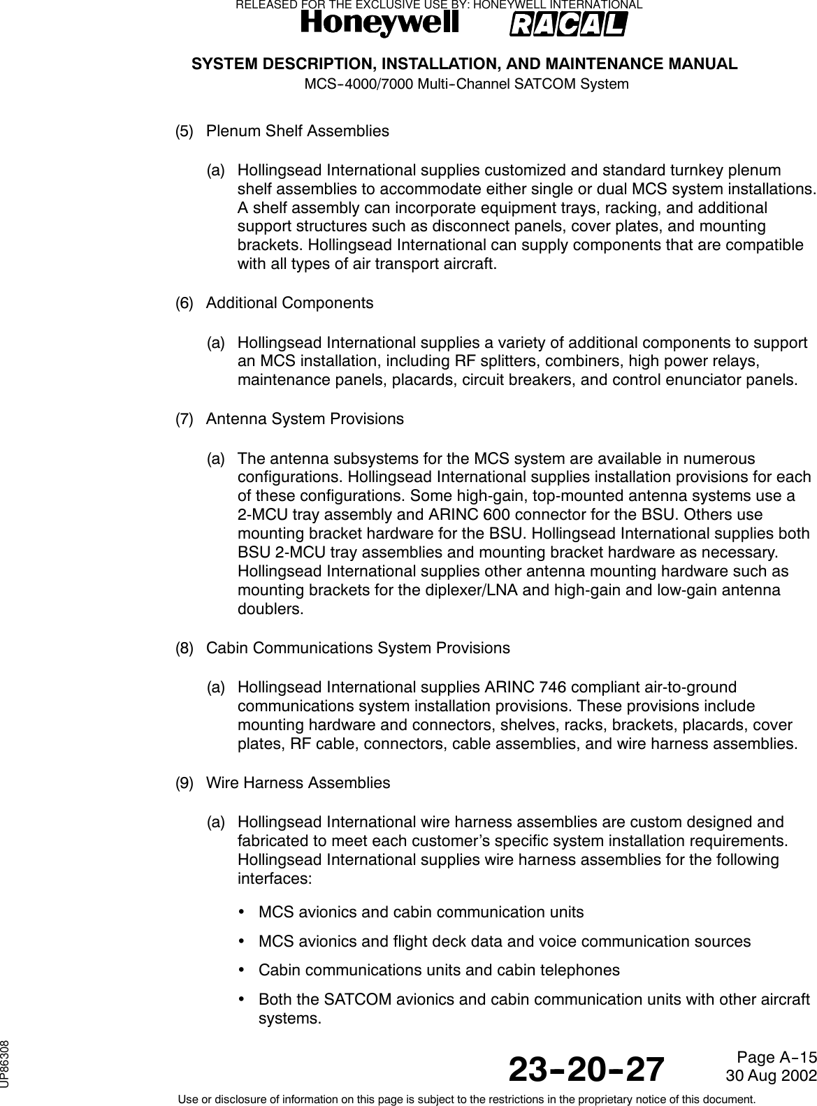 SYSTEM DESCRIPTION, INSTALLATION, AND MAINTENANCE MANUALMCS--4000/7000 Multi--Channel SATCOM System23--20--2730 Aug 2002Use or disclosure of information on this page is subject to the restrictions in the proprietary notice of this document.Page A--15(5) Plenum Shelf Assemblies(a) Hollingsead International supplies customized and standard turnkey plenumshelf assemblies to accommodate either single or dual MCS system installations.A shelf assembly can incorporate equipment trays, racking, and additionalsupport structures such as disconnect panels, cover plates, and mountingbrackets. Hollingsead International can supply components that are compatiblewith all types of air transport aircraft.(6) Additional Components(a) Hollingsead International supplies a variety of additional components to supportan MCS installation, including RF splitters, combiners, high power relays,maintenance panels, placards, circuit breakers, and control enunciator panels.(7) Antenna System Provisions(a) The antenna subsystems for the MCS system are available in numerousconfigurations. Hollingsead International supplies installation provisions for eachof these configurations. Some high-gain, top-mounted antenna systems use a2-MCU tray assembly and ARINC 600 connector for the BSU. Others usemounting bracket hardware for the BSU. Hollingsead International supplies bothBSU 2-MCU tray assemblies and mounting bracket hardware as necessary.Hollingsead International supplies other antenna mounting hardware such asmounting brackets for the diplexer/LNA and high-gain and low-gain antennadoublers.(8) Cabin Communications System Provisions(a) Hollingsead International supplies ARINC 746 compliant air-to-groundcommunications system installation provisions. These provisions includemounting hardware and connectors, shelves, racks, brackets, placards, coverplates, RF cable, connectors, cable assemblies, and wire harness assemblies.(9) Wire Harness Assemblies(a) Hollingsead International wire harness assemblies are custom designed andfabricated to meet each customer’s specific system installation requirements.Hollingsead International supplies wire harness assemblies for the followinginterfaces:•MCS avionics and cabin communication units•MCS avionics and flight deck data and voice communication sources•Cabin communications units and cabin telephones•Both the SATCOM avionics and cabin communication units with other aircraftsystems.RELEASED FOR THE EXCLUSIVE USE BY: HONEYWELL INTERNATIONALUP86308
