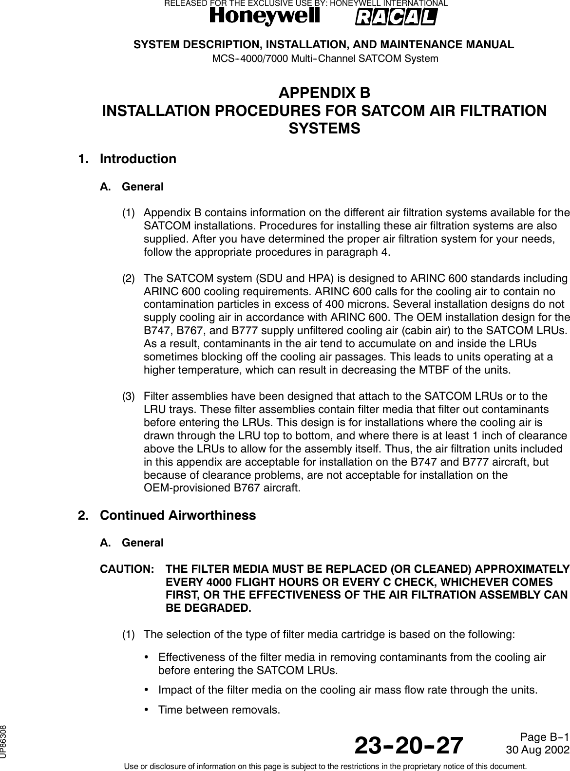 SYSTEM DESCRIPTION, INSTALLATION, AND MAINTENANCE MANUALMCS--4000/7000 Multi--Channel SATCOM System23--20--2730 Aug 2002Use or disclosure of information on this page is subject to the restrictions in the proprietary notice of this document.Page B--1APPENDIX BINSTALLATION PROCEDURES FOR SATCOM AIR FILTRATIONSYSTEMS1. IntroductionA. General(1) Appendix B contains information on the different air filtration systems available for theSATCOM installations. Procedures for installing these air filtration systems are alsosupplied. After you have determined the proper air filtration system for your needs,follow the appropriate procedures in paragraph 4.(2) The SATCOM system (SDU and HPA) is designed to ARINC 600 standards includingARINC 600 cooling requirements. ARINC 600 calls for the cooling air to contain nocontamination particles in excess of 400 microns. Several installation designs do notsupply cooling air in accordance with ARINC 600. The OEM installation design for theB747, B767, and B777 supply unfiltered cooling air (cabin air) to the SATCOM LRUs.As a result, contaminants in the air tend to accumulate on and inside the LRUssometimes blocking off the cooling air passages. This leads to units operating at ahigher temperature, which can result in decreasing the MTBF of the units.(3) Filter assemblies have been designed that attach to the SATCOM LRUs or to theLRU trays. These filter assemblies contain filter media that filter out contaminantsbefore entering the LRUs. This design is for installations where the cooling air isdrawn through the LRU top to bottom, and where there is at least 1 inch of clearanceabove the LRUs to allow for the assembly itself. Thus, the air filtration units includedin this appendix are acceptable for installation on the B747 and B777 aircraft, butbecause of clearance problems, are not acceptable for installation on theOEM-provisioned B767 aircraft.2. Continued AirworthinessA. GeneralCAUTION: THE FILTER MEDIA MUST BE REPLACED (OR CLEANED) APPROXIMATELYEVERY 4000 FLIGHT HOURS OR EVERY C CHECK, WHICHEVER COMESFIRST, OR THE EFFECTIVENESS OF THE AIR FILTRATION ASSEMBLY CANBE DEGRADED.(1) The selection of the type of filter media cartridge is based on the following:•Effectiveness of the filter media in removing contaminants from the cooling airbefore entering the SATCOM LRUs.•Impact of the filter media on the cooling air mass flow rate through the units.•Time between removals.RELEASED FOR THE EXCLUSIVE USE BY: HONEYWELL INTERNATIONALUP86308