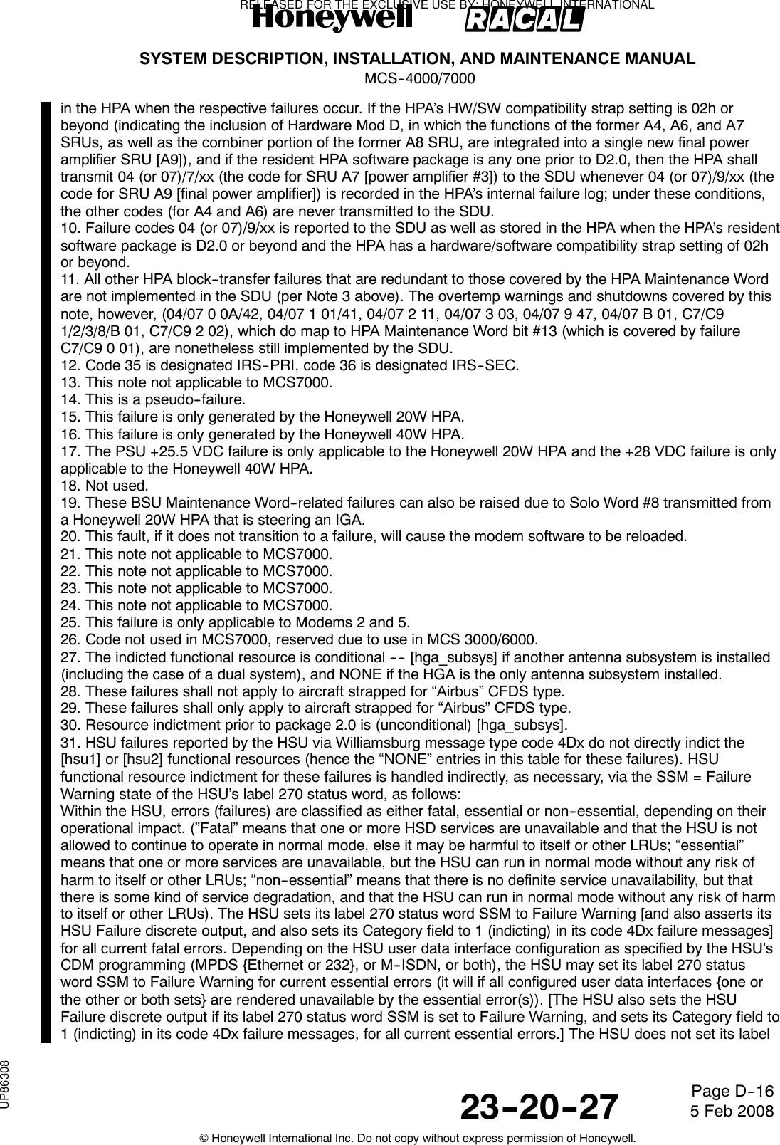 SYSTEM DESCRIPTION, INSTALLATION, AND MAINTENANCE MANUALMCS--4000/700023--20--27 5 Feb 2008©Honeywell International Inc. Do not copy without express permission of Honeywell.Page D--16in the HPA when the respective failures occur. If the HPA’s HW/SW compatibility strap setting is 02h orbeyond (indicating the inclusion of Hardware Mod D, in which the functions of the former A4, A6, and A7SRUs, as well as the combiner portion of the former A8 SRU, are integrated into a single new final poweramplifier SRU [A9]), and if the resident HPA software package is any one prior to D2.0, then the HPA shalltransmit 04 (or 07)/7/xx (the code for SRU A7 [power amplifier #3]) to the SDU whenever 04 (or 07)/9/xx (thecode for SRU A9 [final power amplifier]) is recorded in the HPA’s internal failure log; under these conditions,the other codes (for A4 and A6) are never transmitted to the SDU.10. Failure codes 04 (or 07)/9/xx is reported to the SDU as well as stored in the HPA when the HPA’s residentsoftware package is D2.0 or beyond and the HPA has a hardware/software compatibility strap setting of 02hor beyond.11. All other HPA block--transfer failures that are redundant to those covered by the HPA Maintenance Wordare not implemented in the SDU (per Note 3 above). The overtemp warnings and shutdowns covered by thisnote, however, (04/07 0 0A/42, 04/07 1 01/41, 04/07 2 11, 04/07 3 03, 04/07 9 47, 04/07 B 01, C7/C91/2/3/8/B 01, C7/C9 2 02), which do map to HPA Maintenance Word bit #13 (which is covered by failureC7/C9 0 01), are nonetheless still implemented by the SDU.12. Code 35 is designated IRS--PRI, code 36 is designated IRS--SEC.13. This note not applicable to MCS7000.14. This is a pseudo--failure.15. This failure is only generated by the Honeywell 20W HPA.16. This failure is only generated by the Honeywell 40W HPA.17. The PSU +25.5 VDC failure is only applicable to the Honeywell 20W HPA and the +28 VDC failure is onlyapplicable to the Honeywell 40W HPA.18. Not used.19. These BSU Maintenance Word--related failures can also be raised due to Solo Word #8 transmitted froma Honeywell 20W HPA that is steering an IGA.20. This fault, if it does not transition to a failure, will cause the modem software to be reloaded.21. This note not applicable to MCS7000.22. This note not applicable to MCS7000.23. This note not applicable to MCS7000.24. This note not applicable to MCS7000.25. This failure is only applicable to Modems 2 and 5.26. Code not used in MCS7000, reserved due to use in MCS 3000/6000.27. The indicted functional resource is conditional ---- [hga_subsys] if another antenna subsystem is installed(including the case of a dual system), and NONE if the HGA is the only antenna subsystem installed.28. These failures shall not apply to aircraft strapped for “Airbus” CFDS type.29. These failures shall only apply to aircraft strapped for “Airbus” CFDS type.30. Resource indictment prior to package 2.0 is (unconditional) [hga_subsys].31. HSU failures reported by the HSU via Williamsburg message type code 4Dx do not directly indict the[hsu1] or [hsu2] functional resources (hence the “NONE” entries in this table for these failures). HSUfunctional resource indictment for these failures is handled indirectly, as necessary, via the SSM = FailureWarning state of the HSU’s label 270 status word, as follows:Within the HSU, errors (failures) are classified as either fatal, essential or non--essential, depending on theiroperational impact. (”Fatal” means that one or more HSD services are unavailable and that the HSU is notallowed to continue to operate in normal mode, else it may be harmful to itself or other LRUs; “essential”means that one or more services are unavailable, but the HSU can run in normal mode without any risk ofharm to itself or other LRUs; “non--essential” means that there is no definite service unavailability, but thatthere is some kind of service degradation, and that the HSU can run in normal mode without any risk of harmto itself or other LRUs). The HSU sets its label 270 status word SSM to Failure Warning [and also asserts itsHSU Failure discrete output, and also sets its Category field to 1 (indicting) in its code 4Dx failure messages]for all current fatal errors. Depending on the HSU user data interface configuration as specified by the HSU’sCDM programming (MPDS {Ethernet or 232}, or M--ISDN, or both), the HSU may set its label 270 statusword SSM to Failure Warning for current essential errors (it will if all configured user data interfaces {one orthe other or both sets} are rendered unavailable by the essential error(s)). [The HSU also sets the HSUFailure discrete output if its label 270 status word SSM is set to Failure Warning, and sets its Category field to1 (indicting) in its code 4Dx failure messages, for all current essential errors.] The HSU does not set its labelRELEASED FOR THE EXCLUSIVE USE BY: HONEYWELL INTERNATIONALUP86308