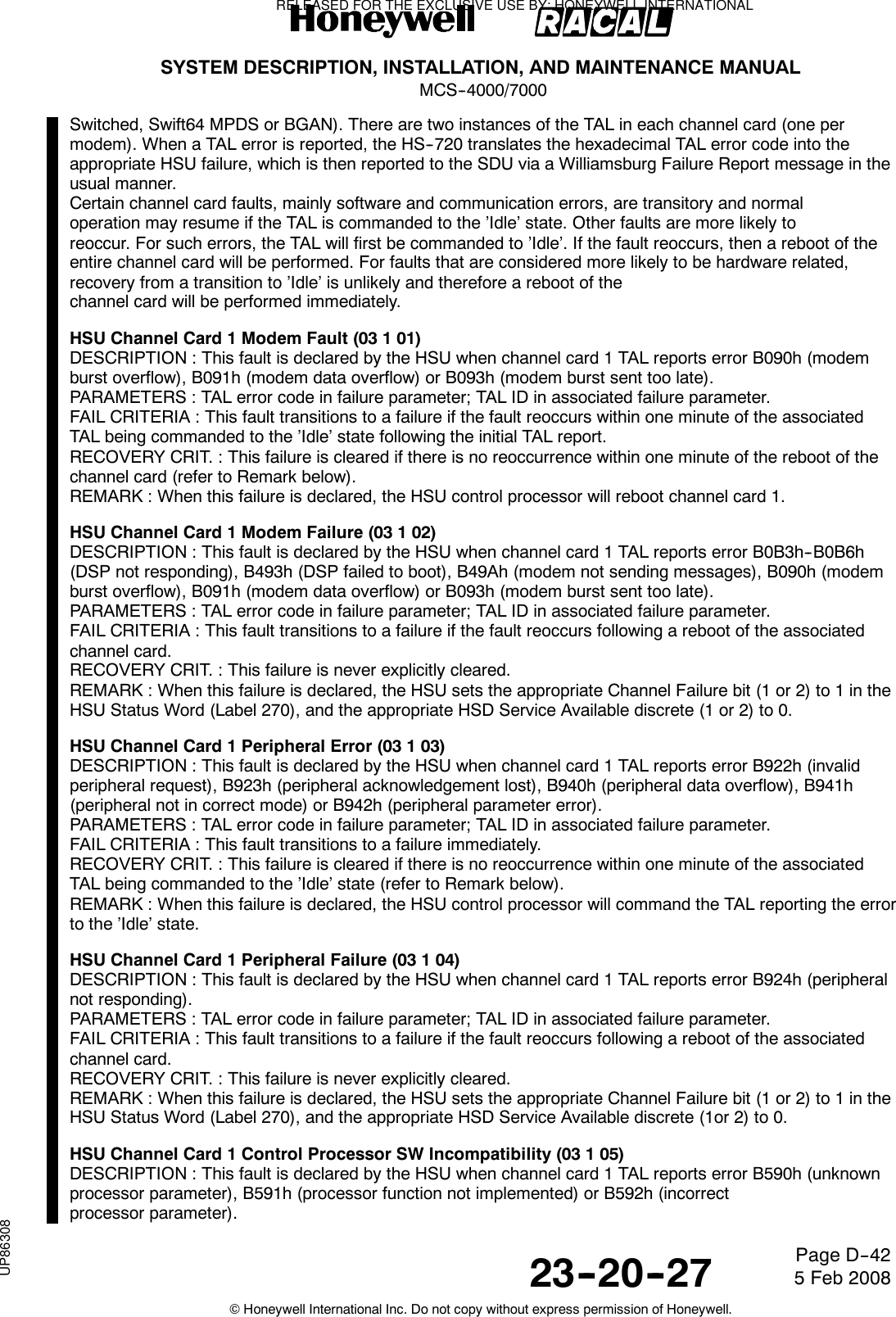 SYSTEM DESCRIPTION, INSTALLATION, AND MAINTENANCE MANUALMCS--4000/700023--20--27 5 Feb 2008©Honeywell International Inc. Do not copy without express permission of Honeywell.Page D--42Switched, Swift64 MPDS or BGAN). There are two instances of the TAL in each channel card (one permodem). When a TAL error is reported, the HS--720 translates the hexadecimal TAL error code into theappropriate HSU failure, which is then reported to the SDU via a Williamsburg Failure Report message in theusual manner.Certain channel card faults, mainly software and communication errors, are transitory and normaloperation may resume if the TAL is commanded to the ’Idle’ state. Other faults are more likely toreoccur. For such errors, the TAL will first be commanded to ’Idle’. If the fault reoccurs, then a reboot of theentire channel card will be performed. For faults that are considered more likely to be hardware related,recovery from a transition to ’Idle’ is unlikely and therefore a reboot of thechannel card will be performed immediately.HSU Channel Card 1 Modem Fault (03 1 01)DESCRIPTION : This fault is declared by the HSU when channel card 1 TAL reports error B090h (modemburst overflow), B091h (modem data overflow) or B093h (modem burst sent too late).PARAMETERS : TAL error code in failure parameter; TAL ID in associated failure parameter.FAIL CRITERIA : This fault transitions to a failure if the fault reoccurs within one minute of the associatedTAL being commanded to the ’Idle’ state following the initial TAL report.RECOVERY CRIT. : This failure is cleared if there is no reoccurrence within one minute of the reboot of thechannel card (refer to Remark below).REMARK : When this failure is declared, the HSU control processor will reboot channel card 1.HSU Channel Card 1 Modem Failure (03 1 02)DESCRIPTION : This fault is declared by the HSU when channel card 1 TAL reports error B0B3h--B0B6h(DSP not responding), B493h (DSP failed to boot), B49Ah (modem not sending messages), B090h (modemburst overflow), B091h (modem data overflow) or B093h (modem burst sent too late).PARAMETERS : TAL error code in failure parameter; TAL ID in associated failure parameter.FAIL CRITERIA : This fault transitions to a failure if the fault reoccurs following a reboot of the associatedchannel card.RECOVERY CRIT. : This failure is never explicitly cleared.REMARK : When this failure is declared, the HSU sets the appropriate Channel Failure bit (1 or 2) to 1 in theHSU Status Word (Label 270), and the appropriate HSD Service Available discrete (1 or 2) to 0.HSU Channel Card 1 Peripheral Error (03 1 03)DESCRIPTION : This fault is declared by the HSU when channel card 1 TAL reports error B922h (invalidperipheral request), B923h (peripheral acknowledgement lost), B940h (peripheral data overflow), B941h(peripheral not in correct mode) or B942h (peripheral parameter error).PARAMETERS : TAL error code in failure parameter; TAL ID in associated failure parameter.FAIL CRITERIA : This fault transitions to a failure immediately.RECOVERY CRIT. : This failure is cleared if there is no reoccurrence within one minute of the associatedTAL being commanded to the ’Idle’ state (refer to Remark below).REMARK : When this failure is declared, the HSU control processor will command the TAL reporting the errorto the ’Idle’ state.HSU Channel Card 1 Peripheral Failure (03 1 04)DESCRIPTION : This fault is declared by the HSU when channel card 1 TAL reports error B924h (peripheralnot responding).PARAMETERS : TAL error code in failure parameter; TAL ID in associated failure parameter.FAIL CRITERIA : This fault transitions to a failure if the fault reoccurs following a reboot of the associatedchannel card.RECOVERY CRIT. : This failure is never explicitly cleared.REMARK : When this failure is declared, the HSU sets the appropriate Channel Failure bit (1 or 2) to 1 in theHSU Status Word (Label 270), and the appropriate HSD Service Available discrete (1or 2) to 0.HSU Channel Card 1 Control Processor SW Incompatibility (03 1 05)DESCRIPTION : This fault is declared by the HSU when channel card 1 TAL reports error B590h (unknownprocessor parameter), B591h (processor function not implemented) or B592h (incorrectprocessor parameter).RELEASED FOR THE EXCLUSIVE USE BY: HONEYWELL INTERNATIONALUP86308