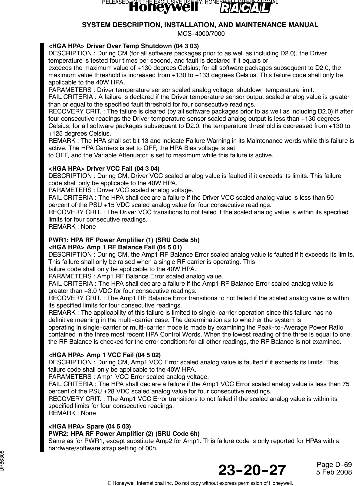 SYSTEM DESCRIPTION, INSTALLATION, AND MAINTENANCE MANUALMCS--4000/700023--20--27 5 Feb 2008©Honeywell International Inc. Do not copy without express permission of Honeywell.Page D--69&lt;HGA HPA&gt; Driver Over Temp Shutdown (04 3 03)DESCRIPTION : During CM (for all software packages prior to as well as including D2.0), the Drivertemperature is tested four times per second, and fault is declared if it equals orexceeds the maximum value of +130 degrees Celsius; for all software packages subsequent to D2.0, themaximum value threshold is increased from +130 to +133 degrees Celsius. This failure code shall only beapplicable to the 40W HPA.PARAMETERS : Driver temperature sensor scaled analog voltage, shutdown temperature limit.FAIL CRITERIA : A failure is declared if the Driver temperature sensor output scaled analog value is greaterthan or equal to the specified fault threshold for four consecutive readings.RECOVERY CRIT. : The failure is cleared (by all software packages prior to as well as including D2.0) if afterfour consecutive readings the Driver temperature sensor scaled analog output is less than +130 degreesCelsius; for all software packages subsequent to D2.0, the temperature threshold is decreased from +130 to+125 degrees Celsius.REMARK : The HPA shall set bit 13 and indicate Failure Warning in its Maintenance words while this failure isactive. The HPA Carriers is set to OFF, the HPA Bias voltage is setto OFF, and the Variable Attenuator is set to maximum while this failure is active.&lt;HGA HPA&gt; Driver VCC Fail (04 3 04)DESCRIPTION : During CM, Driver VCC scaled analog value is faulted if it exceeds its limits. This failurecode shall only be applicable to the 40W HPA.PARAMETERS : Driver VCC scaled analog voltage.FAIL CRITERIA : The HPA shall declare a failure if the Driver VCC scaled analog value is less than 50percent of the PSU +15 VDC scaled analog value for four consecutive readings.RECOVERY CRIT. : The Driver VCC transitions to not failed if the scaled analog value is within its specifiedlimits for four consecutive readings.REMARK : NonePWR1: HPA RF Power Amplifier (1) (SRU Code 5h)&lt;HGA HPA&gt; Amp 1 RF Balance Fail (04 5 01)DESCRIPTION : During CM, the Amp1 RF Balance Error scaled analog value is faulted if it exceeds its limits.This failure shall only be raised when a single RF carrier is operating. Thisfailure code shall only be applicable to the 40W HPA.PARAMETERS : Amp1 RF Balance Error scaled analog value.FAIL CRITERIA : The HPA shall declare a failure if the Amp1 RF Balance Error scaled analog value isgreater than +3.0 VDC for four consecutive readings.RECOVERY CRIT. : The Amp1 RF Balance Error transitions to not failed if the scaled analog value is withinits specified limits for four consecutive readings.REMARK : The applicability of this failure is limited to single--carrier operation since this failure has nodefinitive meaning in the multi--carrier case. The determination as to whether the system isoperating in single--carrier or multi--carrier mode is made by examining the Peak--to--Average Power Ratiocontained in the three most recent HPA Control Words. When the lowest reading of the three is equal to one,the RF Balance is checked for the error condition; for all other readings, the RF Balance is not examined.&lt;HGA HPA&gt; Amp 1 VCC Fail (04 5 02)DESCRIPTION : During CM, Amp1 VCC Error scaled analog value is faulted if it exceeds its limits. Thisfailure code shall only be applicable to the 40W HPA.PARAMETERS : Amp1 VCC Error scaled analog voltage.FAIL CRITERIA : The HPA shall declare a failure if the Amp1 VCC Error scaled analog value is less than 75percent of the PSU +28 VDC scaled analog value for four consecutive readings.RECOVERY CRIT. : The Amp1 VCC Error transitions to not failed if the scaled analog value is within itsspecified limits for four consecutive readings.REMARK : None&lt;HGA HPA&gt; Spare (04 5 03)PWR2: HPA RF Power Amplifier (2) (SRU Code 6h)Same as for PWR1, except substitute Amp2 for Amp1. This failure code is only reported for HPAs with ahardware/software strap setting of 00h.RELEASED FOR THE EXCLUSIVE USE BY: HONEYWELL INTERNATIONALUP86308