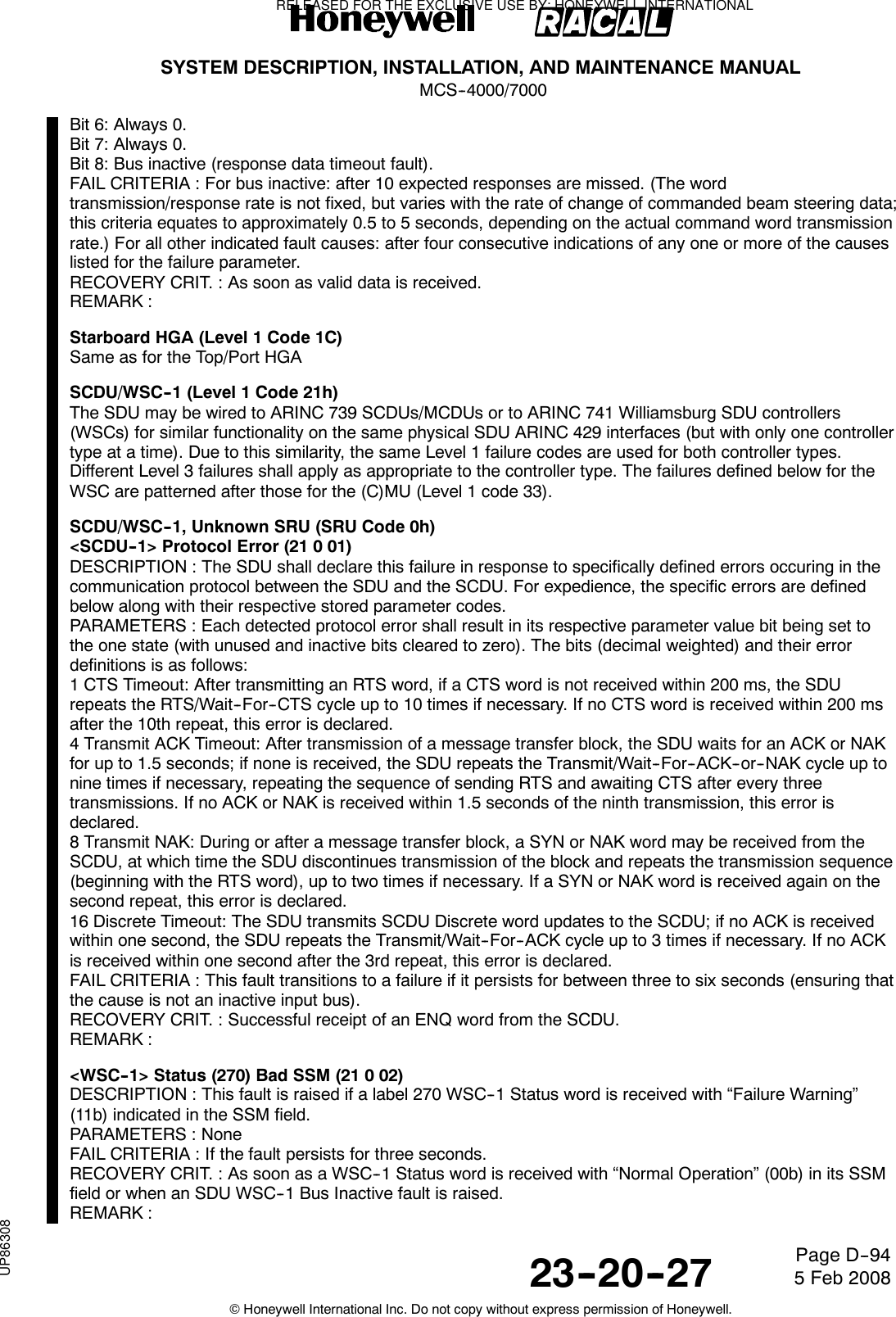 SYSTEM DESCRIPTION, INSTALLATION, AND MAINTENANCE MANUALMCS--4000/700023--20--27 5 Feb 2008©Honeywell International Inc. Do not copy without express permission of Honeywell.Page D--94Bit6:Always0.Bit7:Always0.Bit 8: Bus inactive (response data timeout fault).FAIL CRITERIA : For bus inactive: after 10 expected responses are missed. (The wordtransmission/response rate is not fixed, but varies with the rate of change of commanded beam steering data;this criteria equates to approximately 0.5 to 5 seconds, depending on the actual command word transmissionrate.) For all other indicated fault causes: after four consecutive indications of any one or more of the causeslisted for the failure parameter.RECOVERY CRIT. : As soon as valid data is received.REMARK :Starboard HGA (Level 1 Code 1C)Same as for the Top/Port HGASCDU/WSC--1 (Level 1 Code 21h)The SDU may be wired to ARINC 739 SCDUs/MCDUs or to ARINC 741 Williamsburg SDU controllers(WSCs) for similar functionality on the same physical SDU ARINC 429 interfaces (but with only one controllertype at a time). Due to this similarity, the same Level 1 failure codes are used for both controller types.Different Level 3 failures shall apply as appropriate to the controller type. The failures defined below for theWSC are patterned after those for the (C)MU (Level 1 code 33).SCDU/WSC--1, Unknown SRU (SRU Code 0h)&lt;SCDU--1&gt; Protocol Error (21 0 01)DESCRIPTION : The SDU shall declare this failure in response to specifically defined errors occuring in thecommunication protocol between the SDU and the SCDU. For expedience, the specific errors are definedbelow along with their respective stored parameter codes.PARAMETERS : Each detected protocol error shall result in its respective parameter value bit being set tothe one state (with unused and inactive bits cleared to zero). The bits (decimal weighted) and their errordefinitions is as follows:1 CTS Timeout: After transmitting an RTS word, if a CTS word is not received within 200 ms, the SDUrepeats the RTS/Wait--For--CTS cycle up to 10 times if necessary. If no CTS word is received within 200 msafter the 10th repeat, this error is declared.4 Transmit ACK Timeout: After transmission of a message transfer block, the SDU waits for an ACK or NAKfor up to 1.5 seconds; if none is received, the SDU repeats the Transmit/Wait--For--ACK--or--NAK cycle up tonine times if necessary, repeating the sequence of sending RTS and awaiting CTS after every threetransmissions. If no ACK or NAK is received within 1.5 seconds of the ninth transmission, this error isdeclared.8 Transmit NAK: During or after a message transfer block, a SYN or NAK word may be received from theSCDU, at which time the SDU discontinues transmission of the block and repeats the transmission sequence(beginning with the RTS word), up to two times if necessary. If a SYN or NAK word is received again on thesecond repeat, this error is declared.16 Discrete Timeout: The SDU transmits SCDU Discrete word updates to the SCDU; if no ACK is receivedwithin one second, the SDU repeats the Transmit/Wait--For--ACK cycle up to 3 times if necessary. If no ACKis received within one second after the 3rd repeat, this error is declared.FAIL CRITERIA : This fault transitions to a failure if it persists for between three to six seconds (ensuring thatthe cause is not an inactive input bus).RECOVERY CRIT. : Successful receipt of an ENQ word from the SCDU.REMARK :&lt;WSC--1&gt; Status (270) Bad SSM (21 0 02)DESCRIPTION : This fault is raised if a label 270 WSC--1 Status word is received with “Failure Warning”(11b) indicated in the SSM field.PARAMETERS : NoneFAIL CRITERIA : If the fault persists for three seconds.RECOVERY CRIT. : As soon as a WSC--1 Status word is received with “Normal Operation” (00b) in its SSMfield or when an SDU WSC--1 Bus Inactive fault is raised.REMARK :RELEASED FOR THE EXCLUSIVE USE BY: HONEYWELL INTERNATIONALUP86308