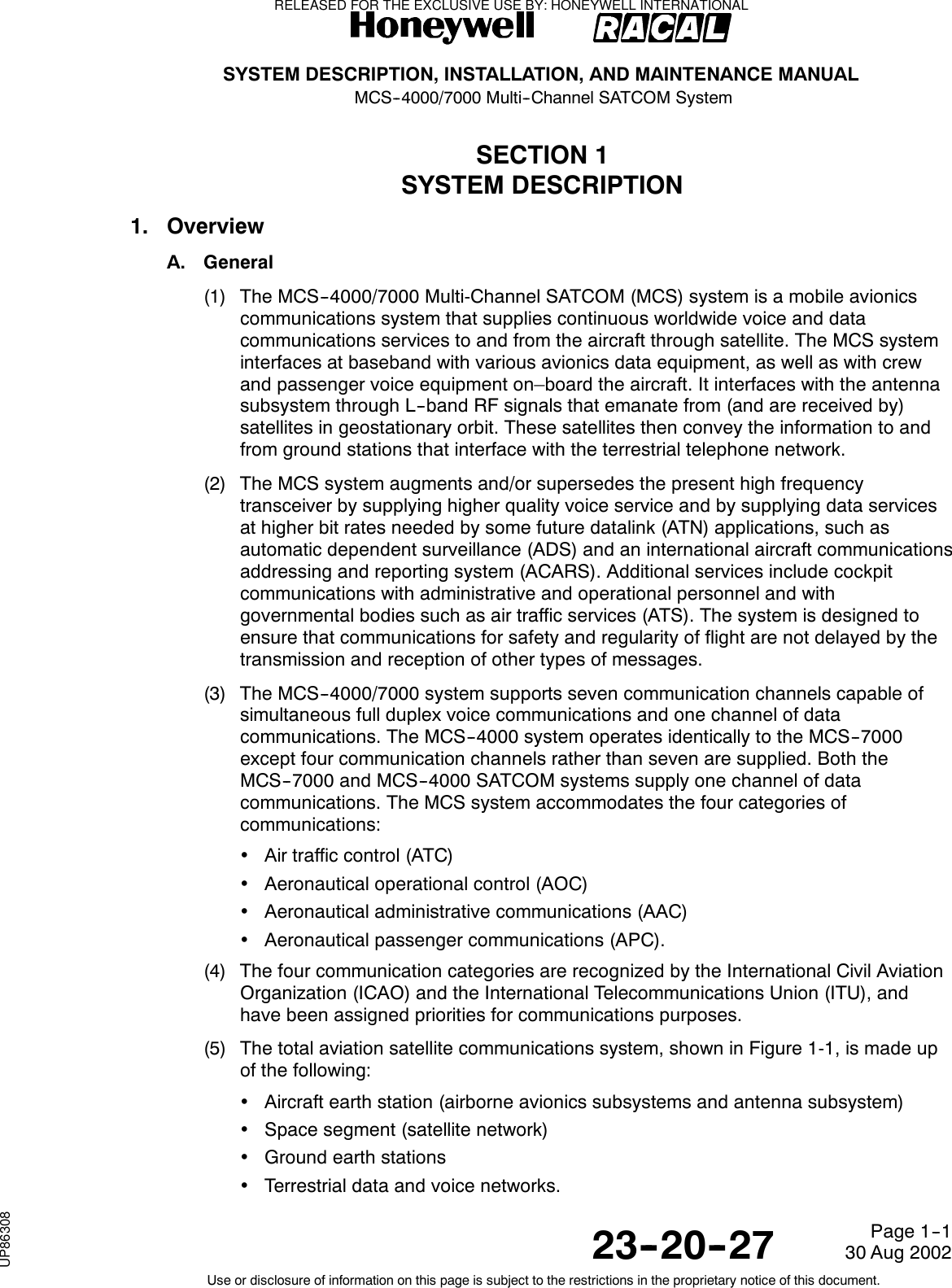 SYSTEM DESCRIPTION, INSTALLATION, AND MAINTENANCE MANUALMCS--4000/7000 Multi--Channel SATCOM System23--20--2730 Aug 2002Use or disclosure of information on this page is subject to the restrictions in the proprietary notice of this document.Page 1--1SECTION 1SYSTEM DESCRIPTION1. OverviewA. General(1) The MCS--4000/7000 Multi-Channel SATCOM (MCS) system is a mobile avionicscommunications system that supplies continuous worldwide voice and datacommunications services to and from the aircraft through satellite. The MCS systeminterfaces at baseband with various avionics data equipment, as well as with crewand passenger voice equipment on–board the aircraft. It interfaces with the antennasubsystem through L--band RF signals that emanate from (and are received by)satellites in geostationary orbit. These satellites then convey the information to andfrom ground stations that interface with the terrestrial telephone network.(2) The MCS system augments and/or supersedes the present high frequencytransceiver by supplying higher quality voice service and by supplying data servicesat higher bit rates needed by some future datalink (ATN) applications, such asautomatic dependent surveillance (ADS) and an international aircraft communicationsaddressing and reporting system (ACARS). Additional services include cockpitcommunications with administrative and operational personnel and withgovernmental bodies such as air traffic services (ATS). The system is designed toensure that communications for safety and regularity of flight are not delayed by thetransmission and reception of other types of messages.(3) The MCS--4000/7000 system supports seven communication channels capable ofsimultaneous full duplex voice communications and one channel of datacommunications. The MCS--4000 system operates identically to the MCS--7000except four communication channels rather than seven are supplied. Both theMCS--7000 and MCS--4000 SATCOM systems supply one channel of datacommunications. The MCS system accommodates the four categories ofcommunications:•Air traffic control (ATC)•Aeronautical operational control (AOC)•Aeronautical administrative communications (AAC)•Aeronautical passenger communications (APC).(4) The four communication categories are recognized by the International Civil AviationOrganization (ICAO) and the International Telecommunications Union (ITU), andhave been assigned priorities for communications purposes.(5) The total aviation satellite communications system, shown in Figure 1-1, is made upof the following:•Aircraft earth station (airborne avionics subsystems and antenna subsystem)•Space segment (satellite network)•Ground earth stations•Terrestrial data and voice networks.RELEASED FOR THE EXCLUSIVE USE BY: HONEYWELL INTERNATIONALUP86308
