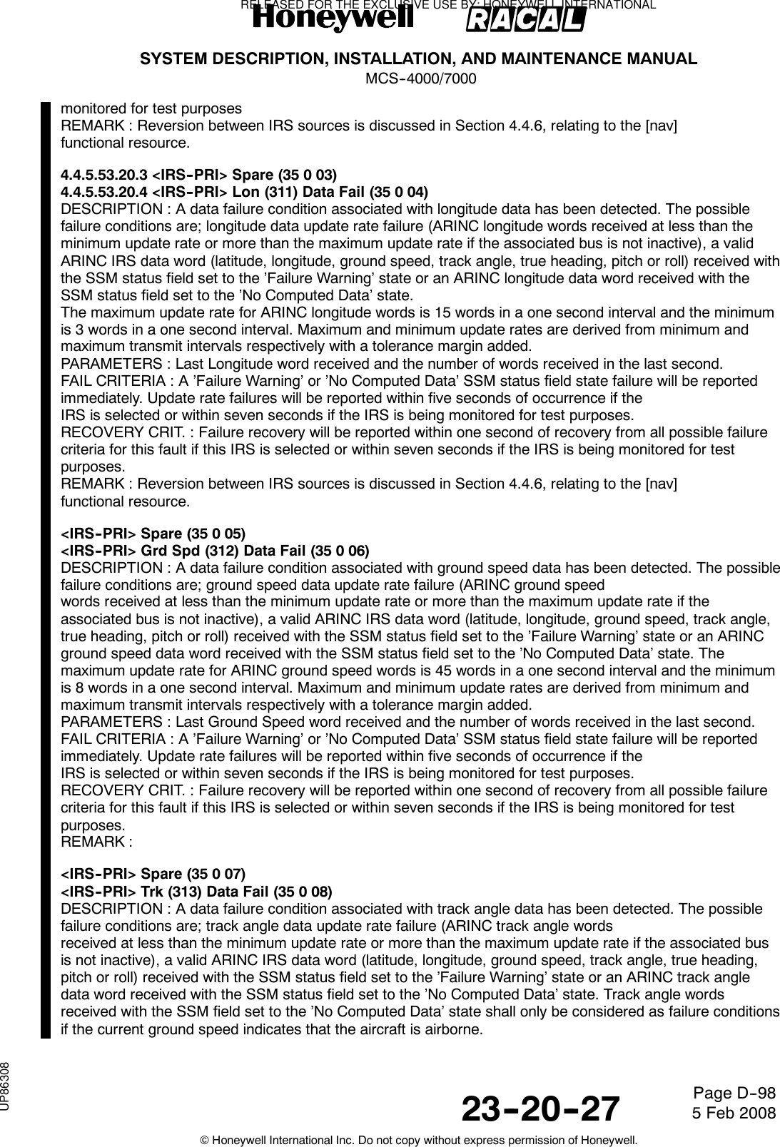 SYSTEM DESCRIPTION, INSTALLATION, AND MAINTENANCE MANUALMCS--4000/700023--20--27 5 Feb 2008©Honeywell International Inc. Do not copy without express permission of Honeywell.Page D--98monitored for test purposesREMARK : Reversion between IRS sources is discussed in Section 4.4.6, relating to the [nav]functional resource.4.4.5.53.20.3 &lt;IRS--PRI&gt; Spare (35 0 03)4.4.5.53.20.4 &lt;IRS--PRI&gt; Lon (311) Data Fail (35 0 04)DESCRIPTION : A data failure condition associated with longitude data has been detected. The possiblefailure conditions are; longitude data update rate failure (ARINC longitude words received at less than theminimum update rate or more than the maximum update rate if the associated bus is not inactive), a validARINC IRS data word (latitude, longitude, ground speed, track angle, true heading, pitch or roll) received withthe SSM status field set to the ’Failure Warning’ state or an ARINC longitude data word received with theSSM status field set to the ’No Computed Data’ state.The maximum update rate for ARINC longitude words is 15 words in a one second interval and the minimumis 3 words in a one second interval. Maximum and minimum update rates are derived from minimum andmaximum transmit intervals respectively with a tolerance margin added.PARAMETERS : Last Longitude word received and the number of words received in the last second.FAIL CRITERIA : A ’Failure Warning’ or ’No Computed Data’ SSM status field state failure will be reportedimmediately. Update rate failures will be reported within five seconds of occurrence if theIRS is selected or within seven seconds if the IRS is being monitored for test purposes.RECOVERY CRIT. : Failure recovery will be reported within one second of recovery from all possible failurecriteria for this fault if this IRS is selected or within seven seconds if the IRS is being monitored for testpurposes.REMARK : Reversion between IRS sources is discussed in Section 4.4.6, relating to the [nav]functional resource.&lt;IRS--PRI&gt; Spare (35 0 05)&lt;IRS--PRI&gt; Grd Spd (312) Data Fail (35 0 06)DESCRIPTION : A data failure condition associated with ground speed data has been detected. The possiblefailure conditions are; ground speed data update rate failure (ARINC ground speedwords received at less than the minimum update rate or more than the maximum update rate if theassociated bus is not inactive), a valid ARINC IRS data word (latitude, longitude, ground speed, track angle,true heading, pitch or roll) received with the SSM status field set to the ’Failure Warning’ state or an ARINCground speed data word received with the SSM status field set to the ’No Computed Data’ state. Themaximum update rate for ARINC ground speed words is 45 words in a one second interval and the minimumis 8 words in a one second interval. Maximum and minimum update rates are derived from minimum andmaximum transmit intervals respectively with a tolerance margin added.PARAMETERS : Last Ground Speed word received and the number of words received in the last second.FAIL CRITERIA : A ’Failure Warning’ or ’No Computed Data’ SSM status field state failure will be reportedimmediately. Update rate failures will be reported within five seconds of occurrence if theIRS is selected or within seven seconds if the IRS is being monitored for test purposes.RECOVERY CRIT. : Failure recovery will be reported within one second of recovery from all possible failurecriteria for this fault if this IRS is selected or within seven seconds if the IRS is being monitored for testpurposes.REMARK :&lt;IRS--PRI&gt; Spare (35 0 07)&lt;IRS--PRI&gt; Trk (313) Data Fail (35 0 08)DESCRIPTION : A data failure condition associated with track angle data has been detected. The possiblefailure conditions are; track angle data update rate failure (ARINC track angle wordsreceived at less than the minimum update rate or more than the maximum update rate if the associated busis not inactive), a valid ARINC IRS data word (latitude, longitude, ground speed, track angle, true heading,pitch or roll) received with the SSM status field set to the ’Failure Warning’ state or an ARINC track angledata word received with the SSM status field set to the ’No Computed Data’ state. Track angle wordsreceived with the SSM field set to the ’No Computed Data’ state shall only be considered as failure conditionsif the current ground speed indicates that the aircraft is airborne.RELEASED FOR THE EXCLUSIVE USE BY: HONEYWELL INTERNATIONALUP86308